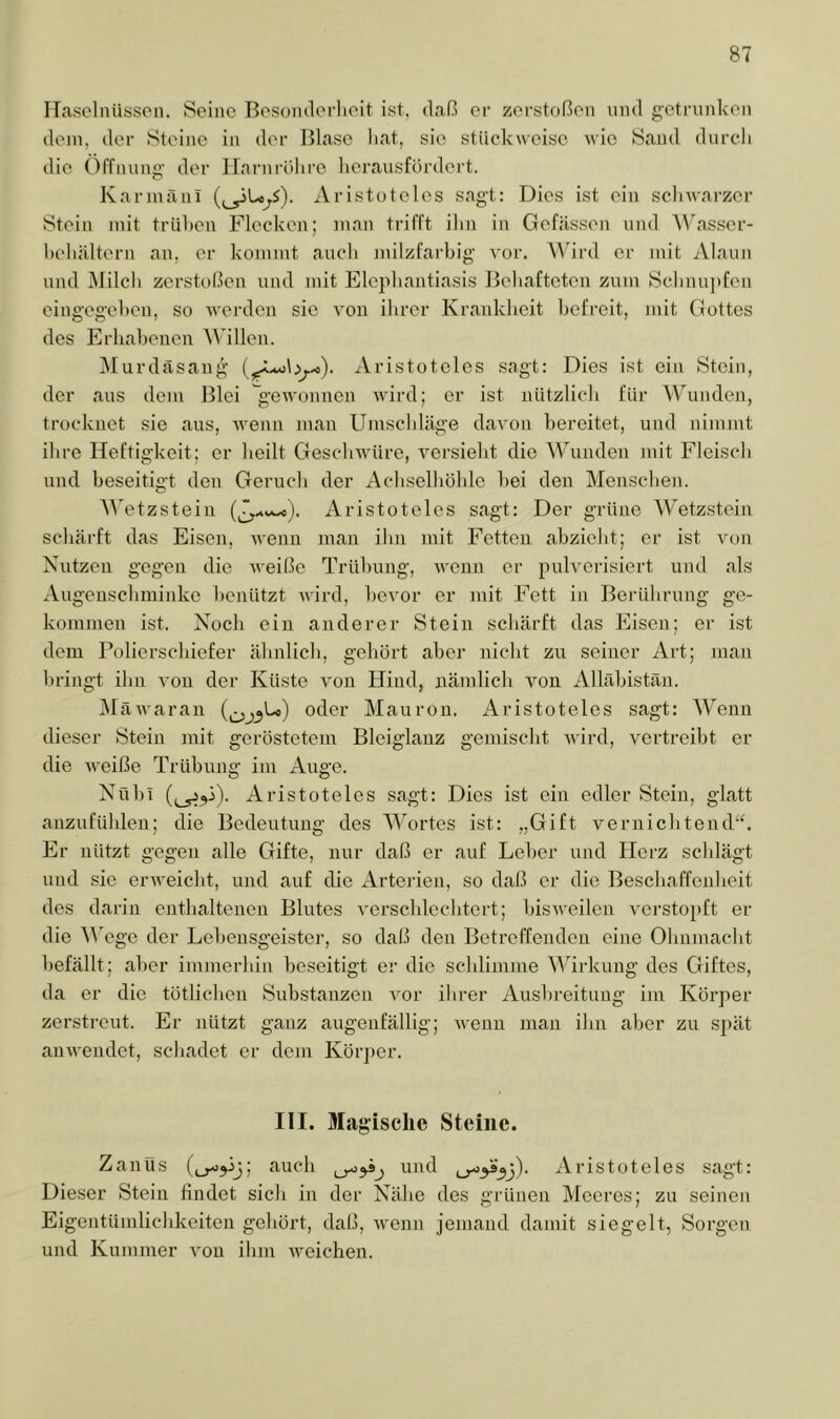 ITasolnüssoii. Seine Besonderheit ist, daß er zerstoßen und getrunken dein, der Steine in der Blase hat, sie stückweise Avie Sand durcli die Öffnung' der irarnrölire herausfordert. Karinäni (^Lo^S). xVristoteles sagt; Dies ist ein sclnvarzer Stein mit trühen Flecken; man trifft ihn in Gefässen und ’Wasser- hehiiltern an, er kommt aiich milzfarbig A'or. Wird er mit Alaun und Milch zerstoßen und mit Elephantiasis Behafteten zum Sclinu]»fen eingegehen, so Averden sie A'on ihrer Krankheit befreit, mit Gottes des Erhabenen M illen. IMurdäsang iVristoteles sagt: Dies ist ein Stein, der aus dem Blei 'g'eAA'onnen AAÜrd; er ist nützlich für Wunden, trocknet sie aus, AA-enn man Umschläge daA'on bereitet, und nimmt ihre Heftigkeit; er heilt GescliAA’üre, A^ersieht die WMnden mit Fleisch und beseitD't den Geruch der Achselhöhle hei den Menschen. O AA'etzstein Aristoteles sagt: Der grüne Wetzstein schärft das Eisen, AA-enn man ihn mit Fetten abzieht; er ist Aum Nutzen gegen die Aveiße Trübung, Avenn er puh'erisiert und als Augeusebminke benützt Avird, beAmr er mit Fett in Berübrung ge- kommen ist. Noch ein anderer Stein schärft das Eisen; er ist dem Polierschiefer ähnlich, gehört aber nicht zu seiner Art; man bringt ihn a'ou der Küste a'ou Hind, nämlich von Alkäbistän. MäAA'aran oder Mauron. Aristoteles sagt: Wenn dieser Stein mit gerösteteiiA Bleiglanz gemischt AA’ird, A^ertreibt er die AA'eiße Trübung im Auge. Nobi Aristoteles sagt: Dies ist ein edler Stein, glatt anzufühleu; die Bedeutung des M^ortes ist: „Gift verniebtend“. Er nützt gegen alle Gifte, nur daß er auf Leber und Herz schlägt und sic ei'AA’eicht, und auf die Arterien, so daß er die Beschaffenheit des darin enthaltenen Blutes A'erschlechtert; bisAveilen A'crstopft er die Wege der Lebensgeister, so daß den Betreffenden eine Ohnmacht befällt; al)er immerhin beseitigt er die schlimme Wirkung des Giftes, da er die tötlichen Substanzen A'or ihrer Aus1)reitung im Körper zerstreut. Er nützt ganz augenfällig; aa-cuu mau ihn aber zu sjiät auAvendet, schadet er dem Körper. III. Magische Steine. Zanüs auch und Aristoteles sagt: Dieser Stein findet sich in der Nähe des grünen Meeres; zu seinen Eigentümlichkeiten gehört, daß, Avenn jemand damit siegelt, Sorgen und Kummer a'ou ilun AA^eichen.