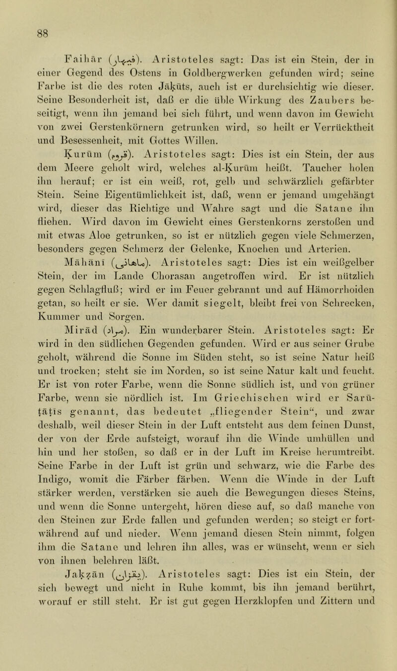 Fnilifir Aristoteles sagt: Das ist ein Stein, der in einer Gegend des Ostens in GoIdhergAvcrken gefunden wird; seine Farbe ist die des roten Jfiküts, aucli ist er durclisiclitig wie dieser. Seine Besonderlieit ist, daß er die üble Wirkung des Zaul)ers be- seitigt, wenn ibn jemand l)ei sic'b fubrt, und wenn davon iin Gewicbi von zwei Gerstenkörnern getrunken wird, so lieilt er Verrücktlieit und Besessenheit, juit Gottes '\^illen. Kuröin Aristoteles sagt: Dies ist ein Stein, der aus dem Meere geliolt Avird, Avelclies al-Kurüm lieißt. Tauclier holen ilin herauf; er ist ein Aveiß, rot, gelb und scliAvarzlicb gefärbter Stein. Seine Eigentümlic'bkeit ist, daß, Avenn er jemand umgebängt Avird, dieser das Richtige und AValire sagt und die Satane ibn fliehen. AVird davon ini GeAviclit eines Gerstenkorns zerstoßen und mit etAvas Aloe getrunken, so ist er nützlich gegen A'iele Scbinerzen, besonders gegen Schmerz der Gelenke, Knochen und Arterien. Alähäni ((^iUiLo). Aristoteles sagt: Dies ist ein Aveißgelber Stein, der im Lande Cliorasan angetroffen Avird. Er ist nützlich gegen Schlagtluß; Avird er iin Feuer gebrannt und auf Hämorrhoiden getan, so heilt er sie. W^er damit siegelt, bleibt frei Amn Schrecken, Kummer und Sorgen. Miräd Ein Avunderharer Stein. Aristoteles sagt: Er Avird in den südlichen Gegenden gefunden. AAhrd er aus seiner Grube geholt, Avälirend die Sonne ini Süden steht, so ist seine Natur heiß und trocken; steht sic im Norden, so ist seine Natur kalt und feucht. Er ist A'^on roter Farbe, Avenn die Sonne südlich ist, und a'oii grüner Farbe, Avenn sie nördlich ist. Im Griechischen Avird er Saru- tätis genannt, das bedeutet „fliegender Stein“, und ZAvar deshalb, Aveil dieser Stein in der Luft entsteht aus dem feinen Dunst, der A^on der Erde aufsteigt, Avorauf ihn die AA’inde umhüllen und hin und her stoßen, so daß er in der Luft im Kreise herumtreiht. Seine Farbe in der Luft ist grün und scliAvarz, Avie die Farbe des Indigo, Avoniit die Färber färben. AA'enn die AA'inde in der Luft stärker Averdcu, A^erstärkeu sie auch die BcAvcgungcn dieses Steins, und Avenn die Sonne untergeht, hören diese auf, so daß manche a-ou den Steinen zur Erde fallen iind gefunden AA’erden; so steigt er fort- AA'ährend auf und nieder. Wenn jemand diesen Stein nimmt, folgen ihm die Satane und lehren ihn alles, Avas er Avünsclit, Avenn er sich Amn ihnen belehren läßt. Jakzän Aristoteles sagt: Dies ist ein Stein, der sich hoAvegt und nicht in Ruhe kommt, bis ihn jemand berührt, AA'orauf er still steht. Er ist gut gegen Ilerzklojifeu und Zittern und