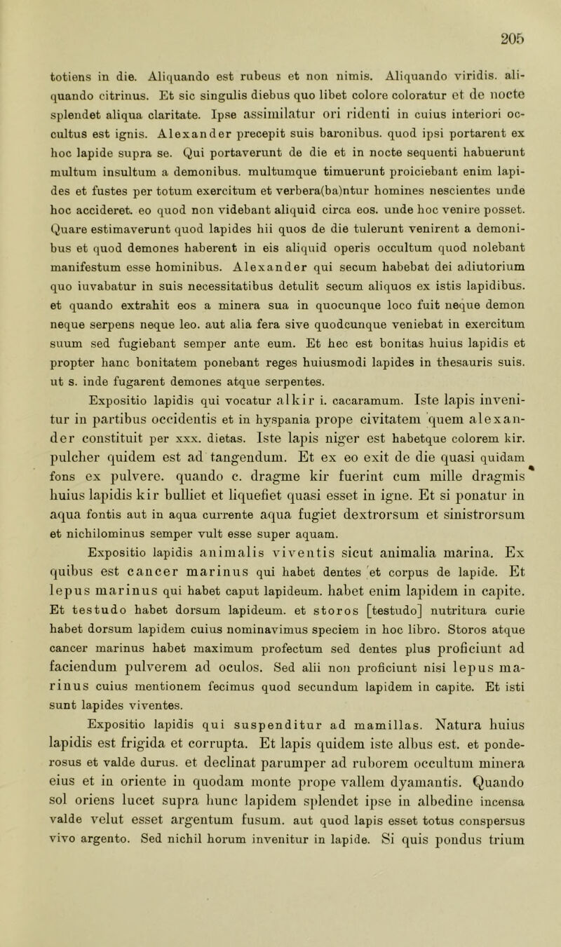 20f) totiens in die. Aliquando est rubeus et non nimis. Äliquando viridis, ali- quando citrinus. Et sic singulis diebus quo übet colore coloratur et dc nocte splendet aliqua claritate. Ipse assiiiiilatur ori rideiiti in cuius interiori oc- cultus est ignis. Alexander precepit suis baronibus. quod ipsi portarent ex hoc lapide supra se. Qui portaverunt de die et in nocte sequenti habuerunt multum insultum a demonibus. multumque timuerunt proiciebant enim lapi- des et fustes per totum exercitum et verbera(ba)ntur homines nescientes unde hoc accideret. eo quod non videbant aliquid circa eos. unde hoc venire posset. Quare estimaverunt quod lapides hü quos de die tulerunt venirent a demoni- bus et quod demones haberent in eis aliquid operis occultum quod nolebant manifestum esse hominibus. Alexander qui secum habebat dei adiutorium quo iuvabatur in suis necessitatibus detulit secum aliquos ex istis lapidibus. et quando extrahit eos a minera sua in quocunque loco fuit neque demon neque serpens neque leo. aut alia fera sive quodcunque veniebat in exercitum suum sed fugiebant semper ante eum. Et hec est bonitas huius lapidis et propter hanc bonitatem ponebant reges huiusmodi lapides in thesauris suis, ut s. inde fugarent demones atque serpentes. Expositio lapidis qui vocatur alkir i. cacaramum. Iste lapis iuveni- tur in partibus occideiitis et in hyspania prope civitatem quem alexan- der constituit per xxx. dietas. Iste lapis niger est habetque colorem kir. pulcher quidem est ad tangendum. Et ex eo exit de die quasi quidam fons ex pulvere, quaudo c. dragme kir fueriiit cum mille dragmis huius lapidis kir bulliet et liquefiet quasi esset iu igiie. Et si pouatur in aqua fontis aut in aqua currente aqua fugiet dextrorsum et siuistrorsum et nichilominus semper vult esse super aquam. Expositio lapidis auimalis viventis sicut auimalia mariua. Ex quibus est cancer mariiius qui habet dentes et corpus de lapide. Et lepus marinus qui habet caput lapideum. habet enim lapidem iu capite. Et testudo habet dorsum lapideum. et storos [testudo] nutiütura curie habet dorsum lapidem cuius nominavimus speciem in hoc libro. Storos atque cancer marinus habet maximum profectum sed dentes plus proficiuilt ad faciendum pulverem ad oculos. Sed alii non proficiunt nisi lepus ma- riuus cuius mentionem fecimus quod secundum lapidem in capite. Et isti sunt lapides viventes. Expositio lapidis qui suspenditur ad mamillas. Natura huius lapidis est frigida et corrupta. Et lapis quidem iste albus est. et ponde- rosus et valde durus. et declinat parumper ad ruborem occultum minera eins et iu Oriente iu quodam monte jirope vallem dyamantis. Quaudo sol orieus lucet supra hunc lapidem splendet ipse in albediue incensa valde velut esset argentum fusum. aut quod lapis esset totus conspersus vivo argento. Sed nichil horum invenitur in lapide. Si quis poudus trium