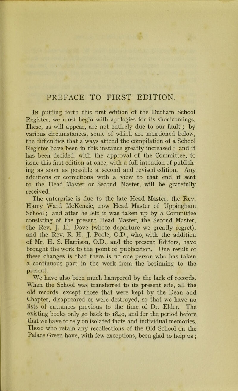 PREFACE TO FIRST EDITION. In putting forth this first edition of the Durham School Register, we must begin with apologies for its shortcomings. These, as will appear, are not entirely due to our fault; by various circumstances, some of which are mentioned below, the difficulties that always attend the compilation of a School Register have been in this instance greatly increased ; and it has been decided, with the approval of the Committee, to issue this first edition at once, with a full intention of publish- ing as soon as possible a second and revised edition. Any additions or corrections with a view to that end, if sent to the Head Master or Second Master, will be gratefully received. The enterprise is due to the late Head Master, the Rev. Harry Ward McKenzie, now Head Master of Uppingham School; and after he left it was taken up by a Committee consisting of the present Head Master, the Second Master, the Rev. J. LI. Dove (whose departure we greatly regret), and the Rev. R. H. J. Poole, O.D., who, with the addition of Mr. H. S. Harrison, O.D., and the present Editors, have brought the work to the point of publication. One result of these changes is that there is no one person who has taken a continuous part in the work from the beginning to the present. We have also been much hampered by the lack of records. When the School was transferred to its present site, all the old records, except those that were kept by the Dean and Chapter, disappeared or were destroyed, so that we have no lists of entrances previous to the time of Dr. Elder. The existing books only go back to 1840, and for the period before that we have to rely on isolated facts and individual memories. Those who retain any recollections of the Old School on the Palace Green have, with few exceptions, been glad to help us ;