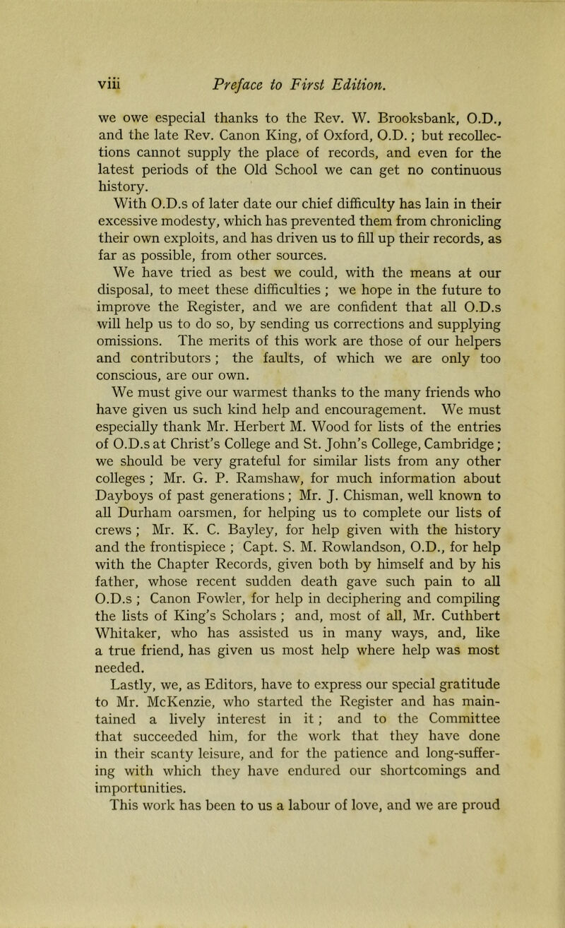 we owe especial thanks to the Rev. W. Brooksbank, O.D., and the late Rev. Canon King, of Oxford, O.D.; but recollec- tions cannot supply the place of records, and even for the latest periods of the Old School we can get no continuous history. With O.D.s of later date our chief difficulty has lain in their excessive modesty, which has prevented them from chronicling their own exploits, and has driven us to fill up their records, as far as possible, from other sources. We have tried as best we could, with the means at our disposal, to meet these difficulties ; we hope in the future to improve the Register, and we are confident that all O.D.s will help us to do so, by sending us corrections and supplying omissions. The merits of this work are those of our helpers and contributors; the faults, of which we are only too conscious, are our own. We must give our warmest thanks to the many friends who have given us such kind help and encouragement. We must especially thank Mr. Herbert M. Wood for lists of the entries of O.D.s at Christ’s College and St. John’s College, Cambridge; we should be very grateful for similar lists from any other colleges ; Mr. G. P. Ramshaw, for much information about Dayboys of past generations; Mr. J. Chisman, well known to all Durham oarsmen, for helping us to complete our lists of crews ; Mr. K. C. Bayley, for help given with the history and the frontispiece ; Capt. S. M. Rowlandson, O.D., for help with the Chapter Records, given both by himself and by his father, whose recent sudden death gave such pain to all O.D.s ; Canon Fowler, for help in deciphering and compiling the lists of King’s Scholars ; and, most of all, Mr. Cuthbert Whitaker, who has assisted us in many ways, and, like a true friend, has given us most help where help was most needed. Lastly, we, as Editors, have to express our special gratitude to Mr. McKenzie, who started the Register and has main- tained a lively interest in it; and to the Committee that succeeded him, for the work that they have done in their scanty leisure, and for the patience and long-suffer- ing with which they have endured our shortcomings and importunities. This work has been to us a labour of love, and we are proud