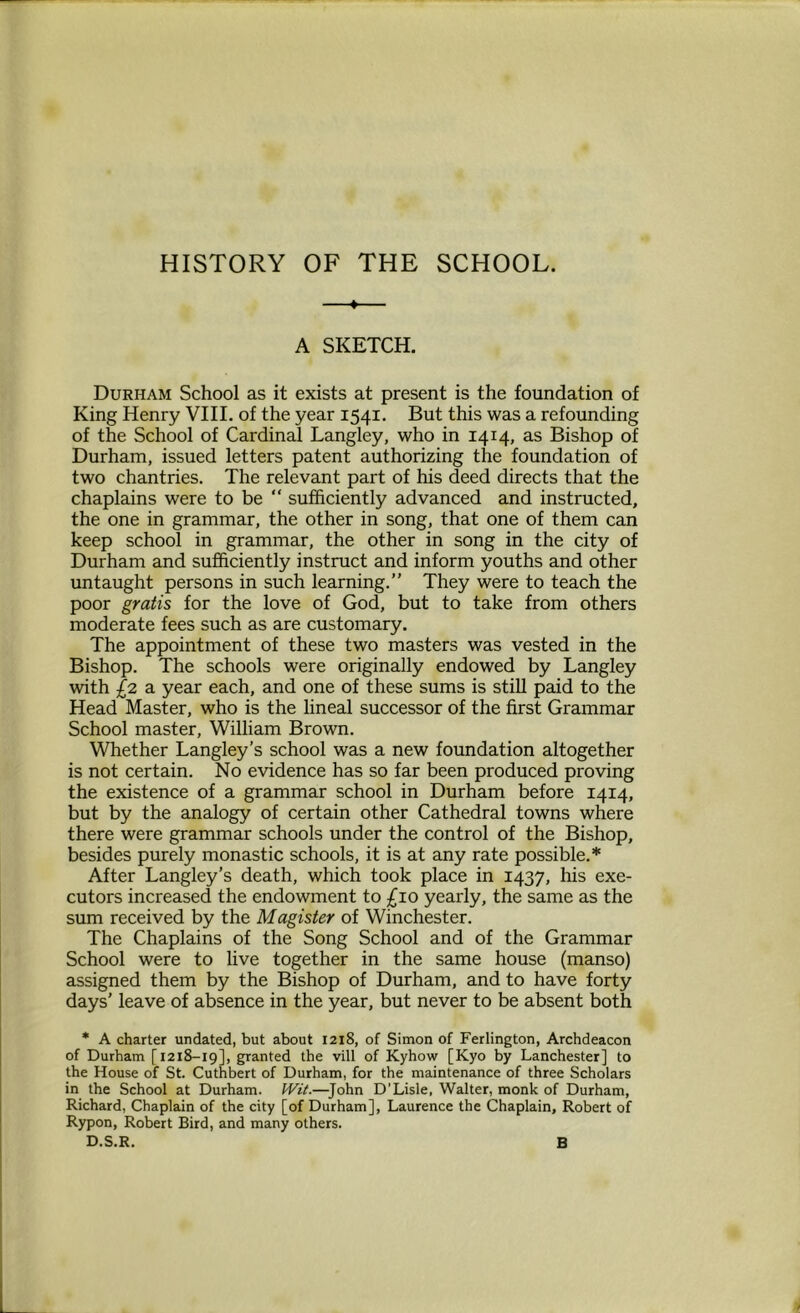 HISTORY OF THE SCHOOL. —♦— A SKETCH. Durham School as it exists at present is the foundation of King Henry VIII. of the year 1541. But this was a refounding of the School of Cardinal Langley, who in 1414, as Bishop of Durham, issued letters patent authorizing the foundation of two chantries. The relevant part of his deed directs that the chaplains were to be “ sufficiently advanced and instructed, the one in grammar, the other in song, that one of them can keep school in grammar, the other in song in the city of Durham and sufficiently instruct and inform youths and other untaught persons in such learning.” They were to teach the poor gratis for the love of God, but to take from others moderate fees such as are customary. The appointment of these two masters was vested in the Bishop. The schools were originally endowed by Langley with £2 a year each, and one of these sums is still paid to the Head Master, who is the lineal successor of the first Grammar School master, William Brown. Whether Langley’s school was a new foundation altogether is not certain. No evidence has so far been produced proving the existence of a grammar school in Durham before 1414, but by the analogy of certain other Cathedral towns where there were grammar schools under the control of the Bishop, besides purely monastic schools, it is at any rate possible.* After Langley's death, which took place in 1437, his exe- cutors increased the endowment to £10 yearly, the same as the sum received by the Magister of Winchester. The Chaplains of the Song School and of the Grammar School were to live together in the same house (manso) assigned them by the Bishop of Durham, and to have forty days’ leave of absence in the year, but never to be absent both * A charter undated, but about 1218, of Simon of Ferlington, Archdeacon of Durham [1218-19], granted the vill of Kyhow [Kyo by Lanchester] to the House of St. Cuthbert of Durham, for the maintenance of three Scholars in the School at Durham. Wit.—John D’Lisle, Walter, monk of Durham, Richard, Chaplain of the city [of Durham], Laurence the Chaplain, Robert of Rypon, Robert Bird, and many others. D.S.R. B