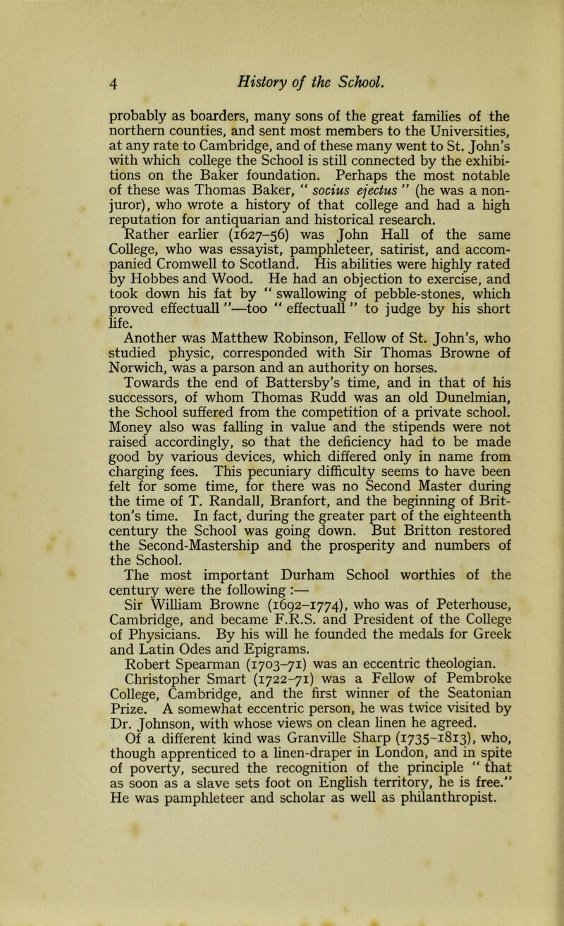 probably as boarders, many sons of the great families of the northern counties, and sent most members to the Universities, at any rate to Cambridge, and of these many went to St. John’s with which college the School is still connected by the exhibi- tions on the Baker foundation. Perhaps the most notable of these was Thomas Baker,  socius ejectus ” (he was a non- juror), who wrote a history of that college and had a high reputation for antiquarian and historical research. Rather earlier (1627-56) was John Hall of the same College, who was essayist, pamphleteer, satirist, and accom- panied Cromwell to Scotland. His abilities were highly rated by Hobbes and Wood. He had an objection to exercise, and took down his fat by “ swallowing of pebble-stones, which proved effectuall ”—too “ effectual! ” to judge by his short life. Another was Matthew Robinson, Fellow of St. John’s, who studied physic, corresponded with Sir Thomas Browne of Norwich, was a parson and an authority on horses. Towards the end of Battersby’s time, and in that of his successors, of whom Thomas Rudd was an old Dunelmian, the School suffered from the competition of a private school. Money also was falling in value and the stipends were not raised accordingly, so that the deficiency had to be made good by various devices, which differed only in name from charging fees. This pecuniary difficulty seems to have been felt for some time, for there was no Second Master during the time of T. Randall, Branfort, and the beginning of Brit- ton’s time. In fact, during the greater part of the eighteenth century the School was going down. But Britton restored the Second-Mastership and the prosperity and numbers of the School. The most important Durham School worthies of the century were the following :— Sir William Browne (1692-1774), who was of Peterhouse, Cambridge, and became F.R.S. and President of the College of Physicians. By his will he founded the medals for Greek and Latin Odes and Epigrams. Robert Spearman (1703-71) was an eccentric theologian. Christopher Smart (1722-71) was a Fellow of Pembroke College, Cambridge, and the first winner of the Seatonian Prize. A somewhat eccentric person, he was twice visited by Dr. Johnson, with whose views on clean linen he agreed. Of a different kind was Granville Sharp (1735-1813), who, though apprenticed to a linen-draper in London, and in spite of poverty, secured the recognition of the principle “ that as soon as a slave sets foot on English territory, he is free.” He was pamphleteer and scholar as well as philanthropist.