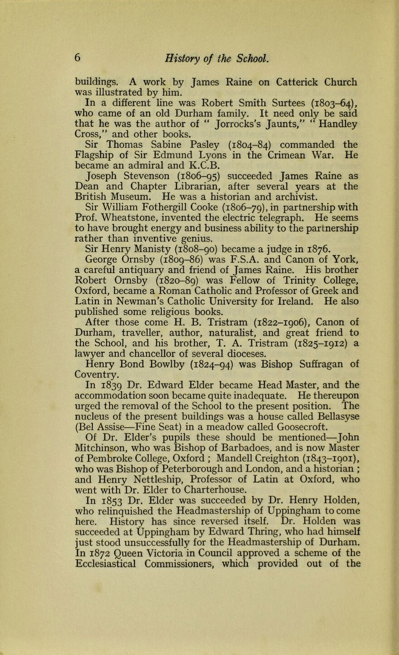 buildings. A work by James Raine on Catterick Church was illustrated by him. In a different line was Robert Smith Surtees (1803-64), who came of an old Durham family. It need only be said that he was the author of “ Jorrocks’s Jaunts, “ Handley Cross,” and other books. Sir Thomas Sabine Pasley (1804-84) commanded the Flagship of Sir Edmund Lyons in the Crimean War. He became an admiral and K.C.B. Joseph Stevenson (1806-95) succeeded James Raine as Dean and Chapter Librarian, after several years at the British Museum. He was a historian and archivist. Sir William Fothergill Cooke (1806-79), in partnership with Prof. Wheatstone, invented the electric telegraph. He seems to have brought energy and business ability to the partnership rather than inventive genius. Sir Henry Manisty (1808-90) became a judge in 1876. George Ornsby (1809-86) was F.S.A. and Canon of York, a careful antiquary and friend of James Raine. His brother Robert Ornsby (1820-89) was Fellow of Trinity College, Oxford, became a Roman Catholic and Professor of Greek and Latin in Newman’s Catholic University for Ireland. He also published some religious books. After those come H. B. Tristram (1822-1906), Canon of Durham, traveller, author, naturalist, and great friend to the School, and his brother, T. A. Tristram (1825-1912) a lawyer and chancellor of several dioceses. Henry Bond Bowlby (1824-94) was Bishop Suffragan of Coventry. In 1839 F>r. Edward Elder became Head Master, and the accommodation soon became quite inadequate. He thereupon urged the removal of the School to the present position. The nucleus of the present buildings was a house called Bellasyse (Bel Assise—Fine Seat) in a meadow called Goosecroft. Of Dr. Elder’s pupils these should be mentioned—John Mitchinson, who was Bishop of Barbadoes, and is now Master of Pembroke College, Oxford ; Mandell Creighton (1843-1901), who was Bishop of Peterborough and London, and a historian ; and Henry Nettleship, Professor of Latin at Oxford, who went with Dr. Elder to Charterhouse. In 1853 Dr. Elder was succeeded by Dr. Henry Holden, who relinquished the Headmastership of Uppingham to come here. History has since reversed itself. Dr. Holden was succeeded at Uppingham by Edward Thring, who had himself just stood unsuccessfully for the Headmastership of Durham. In 1872 Queen Victoria in Council approved a scheme of the Ecclesiastical Commissioners, which provided out of the