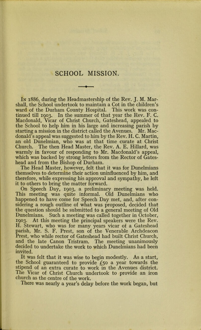 SCHOOL MISSION. In 1886, during the Headmastership of the Rev. J. M. Mar- shall, the School undertook to maintain a Cot in the children’s ward of the Durham County Hospital. This work was con- tinued till 1903. In the summer of that year the Rev. F. C. Macdonald, Vicar of Christ Church, Gateshead, appealed to the School to help him in his large and increasing parish by starting a mission in the district called the Avenues. Mr. Mac- donald’s appeal was suggested to him by the Rev. H. C. Martin, an old Dunelmian, who was at that time curate at Christ Church. The then Head Master, the Rev. A. E. Hillard, was warmly in favour of responding to Mr. Macdonald’s appeal, which was backed by strong letters from the Rector of Gates- head and from the Bishop of Durham. The Head Master, however, felt that it was for Dunelmians themselves to determine their action uninfluenced by him, and therefore, while expressing his approval and sympathy, he left it to others to bring the matter forward. On Speech Day, 1903, a preliminary meeting was held. This meeting was quite informal. Old Dunelmians who happened to have come for Speech Day met, and, after con- sidering a rough outline of what was proposed, decided that the question should be submitted to a general meeting of Old Dunelmians. Such a meeting was called together in October, 1903. At this meeting the principal speakers were the Rev. H. Stewart, who was for many years vicar of a Gateshead parish, Mr. S. F. Prest, son of the Venerable Archdeacon Prest, who while rector of Gateshead had built Christ Church, and the late Canon Tristram. The meeting unanimously decided to undertake the work to which Dunelmians had been invited. It was felt that it was wise to begin modestly. As a start, the School guaranteed to provide £50 a year towards the stipend of an extra curate to work in the Avenues district. The Vicar of Christ Church undertook to provide an iron church as the centre of the work. There was nearly a year’s delay before the work began, but