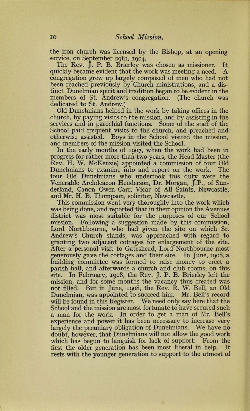 the iron church was licensed by the Bishop, at an opening service, on September 29th, 1904. The Rev. J. P. B. Brierley was chosen as missioner. It quickly became evident that the work was meeting a need. A congregation grew up largely composed of men who had not been reached previously by Church ministrations, and a dis- tinct Dunelmian spirit and tradition began to be evident in the members of St. Andrew’s congregation. (The church was dedicated to St. Andrew.) Old Dunelmians helped in the work by taking offices in the church, by paying visits to the mission, and by assisting in the services and in parochial functions. Some of the staff of the School paid frequent visits to the church, and preached and otherwise assisted. Boys in the School visited the mission, and members of the mission visited the School. In the early months of 1907, when the work had been in progress for rather more than two years, the Head Master (the Rev. H. W. McKenzie) appointed a commission of four Old Dunelmians to examine into and report on the work. The four Old Dunelmians who undertook this duty were the Venerable Archdeacon Henderson, Dr. Morgan, J.P., of Sun- derland, Canon Owen Carr, Vicar of All Saints, Newcastle, and Mr. H. B. Thompson, solicitor, Newcastle. This commission went very thoroughly into the work which was being done, and reported that in their opinion the Avenues district was most suitable for the purposes of our School mission. Following a suggestion made by this commission. Lord Northbourne, who had given the site on which St. Andrew’s Church stands, was approached with regard to granting two adjacent cottages for enlargement of the site. After a personal visit to Gateshead, Lord Northbourne most generously gave the cottages and their site. In June, 1908, a building committee was formed to raise money to erect a parish hall, and afterwards a church and club rooms, on this site. In February, 1908, the Rev. J. P. B. Brierley left the mission, and for some months the vacancy thus created was not filled. But in June, 1908, the Rev. R. W. Bell, an Old Dunelmian, was appointed to succeed him. Mr. Bell’s record will be found in this Register. We need only say here that the School and the mission are most fortunate to have secured such a man for the work. In order to get a man of Mr. Bell’s experience and power it has been necessary to increase very largely the pecuniary obligation of Dunelmians. We have no doubt, however, that Dunelmians will not allow the good work which has begun to languish for lack of support. From the first the older generation has been most liberal in help. It rests with the younger generation to support to the utmost of