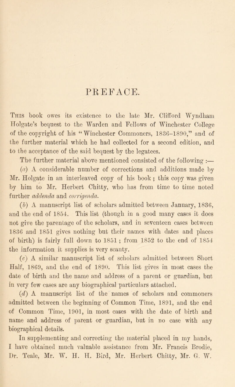 PREFACE. This book owes its existence to the late Mr. Clifford Wyndham Holgate’s bequest to the Warden and Fellows of Winchester College of the copyright of his “ Winchester Commoners, 1836-1890,” and of the further material which he had collected for a second edition, and to the acceptance of the said bequest by the legatees. The further material above mentioned consisted of the following :— (a) K considerable number of corrections and additions made by Mr. Holgate in an interleaved copy of his book ; this copy was given by him to Mr. Herbert Chitty, who has from time to time noted further addenda and corrigenda. (Jo) A manuscript list of scholars admitted between January, 1836, and the end of 1854. This list (though in a good many cases it does not give the parentage of the scholars, and in seventeen cases between 1836 and 1851 gives nothing but their names with dates and places of birth) is fairly full down to 1851 ; from 1852 to the end of 1854 the information it supplies is very scanty. (c) A similar manuscript list of scholars admitted between Short Half, 1869, and the end of 1890. This list gives in most cases the date of birth and the name and address of a parent or guardian, but in very few cases are any biographical particulars attached. (d) A manuscript list of the names of scholars and commoners admitted between the beginning of Common Time, 1891, and the end of Common Time, 1901, in most cases with the date of birth and name and address of parent or guardian, but in no case with any biographical details. In supplementing and correcting the material placed in my hands, I have obtained much valuable assistance from Mr. Francis Brodie,