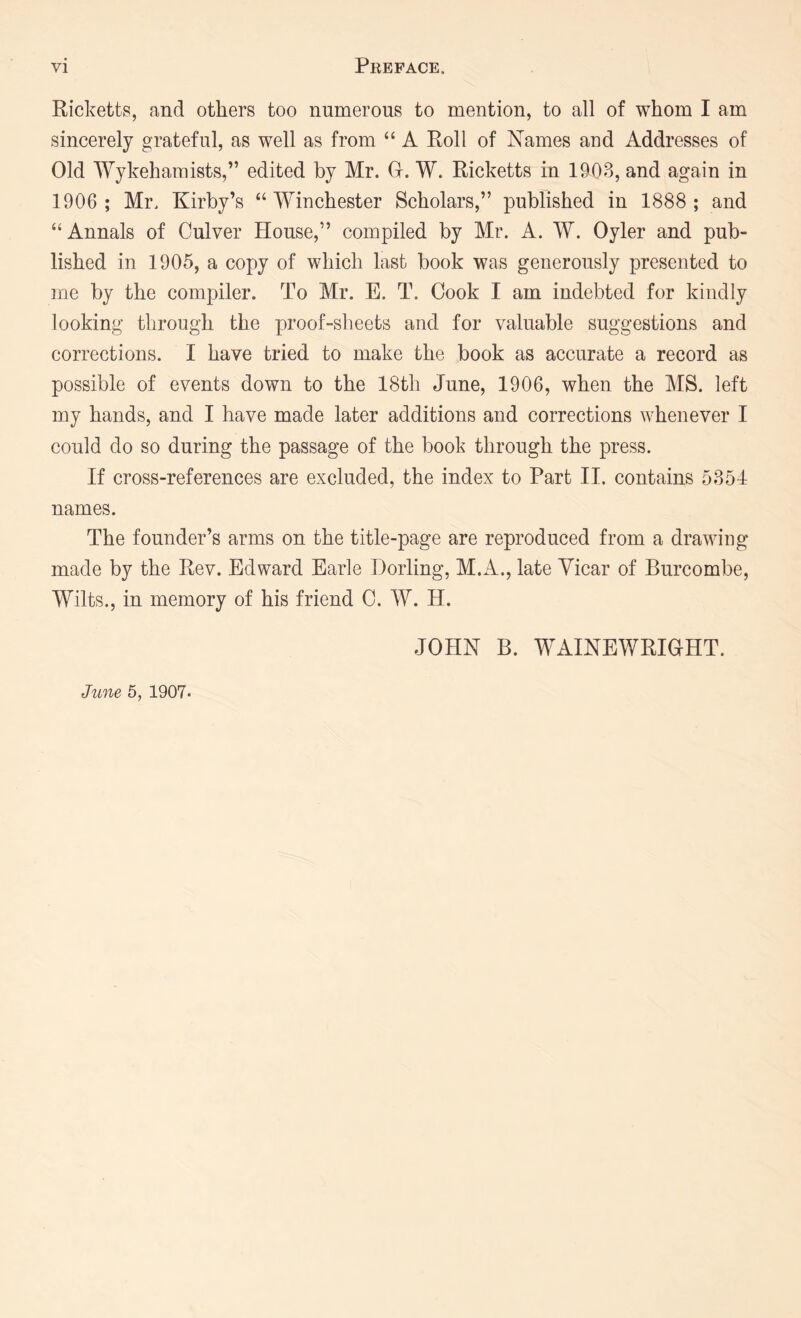 Ricketts, and others too numerous to mention, to all of whom I am sincerely grateful, as well as from “ A Roll of Names aud Addresses of Old Wykehamists,” edited by Mr. G. W. Ricketts in 1903, and again in 1906 ; Mr. Kirby’s “Winchester Scholars,” published in 1888; and “ Annals of Culver House,” compiled by Mr. A. W. Oyler and pub- lished in 1905, a copy of which last book was generously presented to me by the compiler. To Mr. E. T. Cook I am indebted for kindly looking through the proof-sheets and for valuable suggestions and corrections. I have tried to make the book as accurate a record as possible of events down to the 18th June, 1906, when the MS. left my hands, and I have made later additions and corrections whenever I could do so during the passage of the book through the press. If cross-references are excluded, the index to Part II. contains 5854 names. The founder’s arms on the title-page are reproduced from a drawing made by the Rev. Edward Earle Horling, M.A., late Vicar of Burcombe, Wilts., in memory of his friend C. W. H. JOHN B. WAINEWRIGHT.