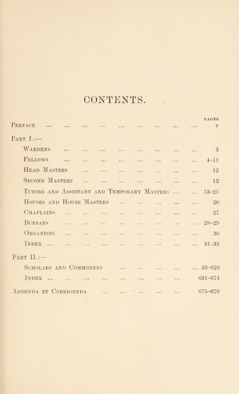 CONTENTS PAGES Preface ... ... ... ... ... ... ... ... ... v Part I.:— Wardens 3 Fellows 4-11 Head Masters 12 Second Masters 12 Tutors and Assistant and Temporary Masters 13-25 Houses and House Masters 26 Chaplains 27 Bursars 28-29 Organists 30 Index 31-32 Part II.:— Scholars and Commoners 33-629 Index 631-674 Addenda et Corrigenda 675-676