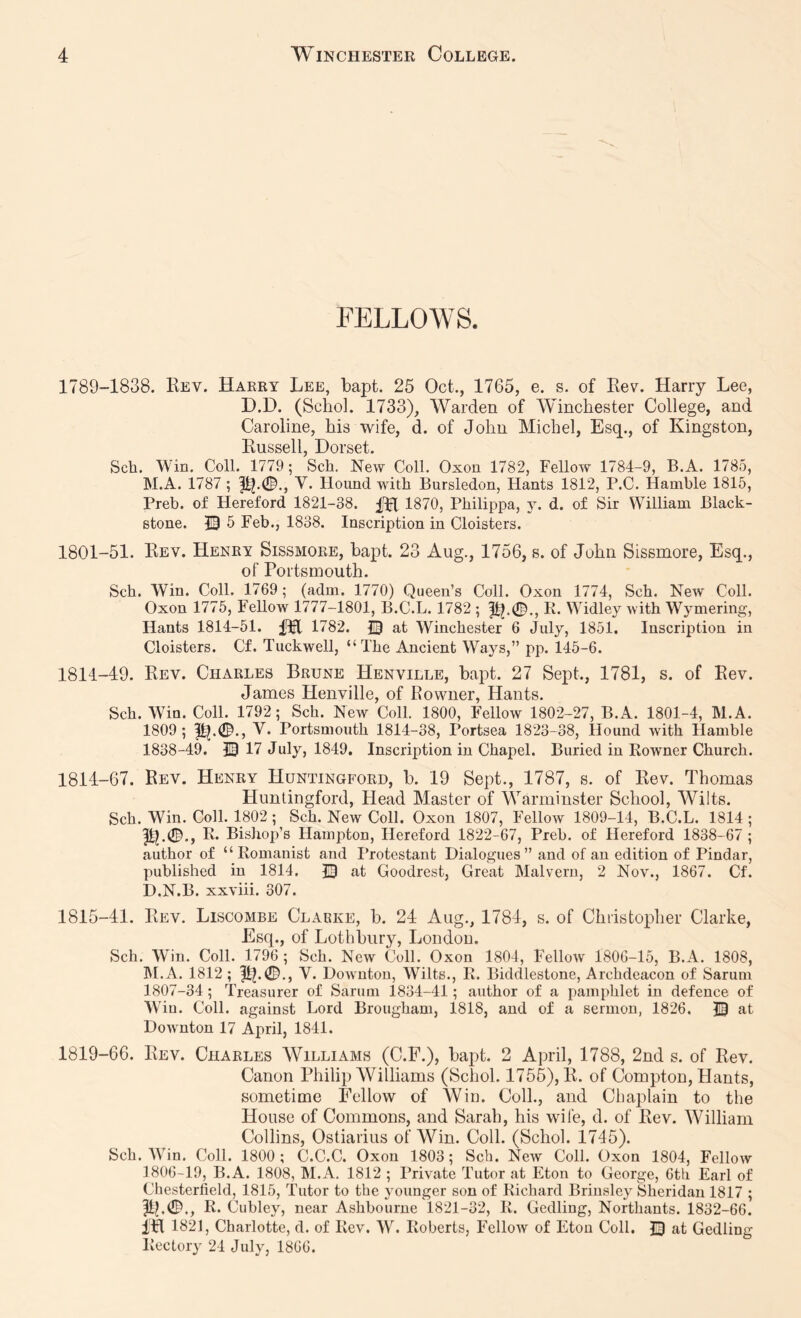 FELLOWS. 1789-1838. Eev. Haery Lee, bapt. 25 Oct., 1765, e. s. of Kev. Harry Lee, D.D. (Schol. 1733), Warden of Winchester College, and Caroline, his wife, d. of John Michel, Esq., of Kingston, Eussell, Dorset. Sch. Win. Coll. 1779; Sch. New Coll. Oxon 1782, Fellow 1784-9, B.A. 1785, M.A. 1787 ; V. Hound with Bursledon, Hants 1812, P.C. Hamhle 1816, Preb. of Hereford 1821-38. 1870, Philippa, y. d. of Sir William Black- stone. © 6 Feb., 1838. Inscription in Cloisters. 1801-51. Eev. Henry Sissmore, bapt. 23 Aug., 1756, s. of John Sissmore, Esq., of Portsmouth. Sch. Win. Coll. 1769; (adm. 1770) Queen’s Coll. Oxon 1774, Sch. New Coll. Oxon 1775, Fellow 1777-1801, B.C.L. 1782 ; K. Widley with Wymering, Hants 1814-51. 1782. at Winchester 6 July, 1851. Inscription in Cloisters. Cf. Tuckwell, “The Ancient Ways,” pp. 145-6. 1811-49. Eev. Charles Brune Henville, bapt. 27 Sept., 1781, s. of Eev. James Henville, of Rowner, Hants. Sch. Win. Coll. 1792; Sch. New Coll. 1800, Fellow 1802-27, B.A. 1801-4, M.A. 1809; 1^.0., V. Portsmouth 1814-38, Portsea 1823-38, Hound with Hamble 1838-49. © 17 July, 1849. Inscription in Chapel. Buried in Rowner Church. 1814- 67. Rev. Henry Huntingford, b. 19 Sept., 1787, s. of Rev. Thomas Hunlingford, Head Master of Warminster School, Wilts. Sch. Win. Coll. 1802; Sch. New Coll. Oxon 1807, Fellow 1809-14, B.C.L. 1814 ; E* Bishop’s Hampton, Hereford 1822-67, Preb. of Hereford 1838-67 ; author of “Romanist and I’rotcstant Dialogues” and of an edition of Pindar, published in 1814. E? at Goodrest, Great Malvern, 2 Nov., 1867. Cf. D.N.B. xxviii. 307. 1815- 41. Eev. Liscombe Clabke, b. 24 Aug., 1784, s. of Christopher Clarke, Esq., of Lothbury, London. Sch. Win. Coll. 1796 ; Sch. New Coll. Oxon 1804, Fellow 1806-15, B.A. 1808, hi. A. 1812 ; 1^.0., V. Downton, Wilts., R. Biddlestone, Archdeacon of Sarum 1807-34; Treasurer of Sarum 1834-41; author of a pamphlet in defence of Win. Coll, against Lord Brougham, 1818, and of a sermon, 1826. IB at Downton 17 April, 1841. 1819-66. Eev. Charles Williams (C.F.), bapt. 2 April, 1788, 2nd s. of Rev. Canon Philip Williams (Schol. 1755), R. of Compton, Hants, sometime Fellow of Wiu. Coll., and Chaplain to the House of Commons, and Sarah, his wife, d. of Eev. William Collins, Ostiarius of Win. Coll. (Schol. 1745). Sch. AVin. Coll. 1800; C.C.C. Oxon 1803; Sch. New Coll. Oxon 1804, Fellow 1806-19, B.A. 1808, M.A. 1812 ; Private Tutor at Eton to George, 0th Earl of Chesterfield, 1815, Tutor to the younger sou of Richard Brinsley Sheridan 1817 ; |Ib0., R. Ciibley, near Ashbourne 1821-32, R. Gedling, Northants. 1832-66. IH 1821, Charlotte, d. of Rev. AY. Roberts, FelloAv of Eton Coll. Q at Gedling Rectory 24 July, 1866.