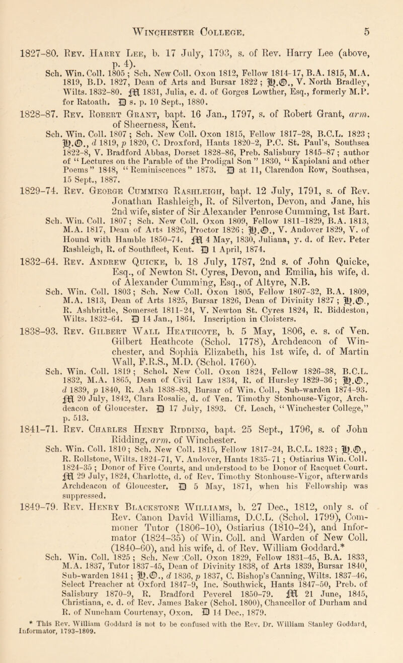 1827- 80. Rev. Harry Lee, b. 17 July, 1793, s. of Rev. Harry Lee (above, p. 4). Sch. Win. Coll. 1805 ; Sch. New Coll. Oxon 1812, Fellow 1814-17, B.A. 1815, M.A. 1819, B.D. 1827, Dean of Arts and Bursar 1822 ; V. North Bradley, Wilts. 1832-80. 1831, Julia, e. d. of Gorges Lowther, Esq., formerly M.P. for Ratoath. © s. p. 10 Sept., 1880. 1828- 87. Rev. Robert Grant, bapt. 16 Jan., 1797, s. of Robert Grant, arm. of Sch. Win. Coll. 1807 ; Sch. New Coll. Oxon 1815, Fellow 1817-28, B.C.L. 1823 ; ^ 1819, p 1820, C. Droxford, Hants 1820-2, P.C. St. Paul’s, Southsea 1822-8, V. Bradford Abbas, Dorset 1828-86, Preb. Salisbury 1845-87; author of “ Lectures on the Parable of the Prodigal Son ” 1830, “ Kapiolani and other Poems” 1848, “Reminiscences” 1873. © at 11, Clarendon Row, Southsea, 15 Sept., 1887. 1829- 74. Rev. George Gumming Rashleigh, bapt. 12 July, 1791, s. of Rev. Jonathan Rashleigh, R. of Silverton, Devon, and Jane, his 2nd wife, sister of Sir Alexander Penrose Gumming, 1st Bart. Sch. Win. Coll. 1807; Sch. New Coll. Oxon 1809, Fellow 1811-1829, B.A. 1813, M.A. 1817, Dean of Arts 1826, Proctor 1826; V. Andover 1829, V. of Hound with Hamble 1850-74. fH 4 May, 1830, Juliana, y. d. of Rev. Peter Rashleigh, R. of Southfleet, Kent. 13 1 April, 1874. 1832-64. Rev. Andrew Quicke, b. 18 July, 1787, 2nd s. of John Quiche, Esq., of Newton St. Gyres, Devon, and Emilia, his wife, d. of Alexander Gumminsr, Esq., of Altyre, N.B. Sch. Win. Coll. 1803; Sch. New Coll. Oxon 1805, Fellow 1807-32, B.A. 1809, M.A. 1813, Dean of Arts 1825, Bursar 1826, Dean of Divinity 1827 ; R. Ashbrittle, Somerset 1811-24, V. Newton St. Cyres 1824, R. Biddeston, Wilts. 1832-64. 14 Jan., 1864. Inscription in Cloisters. 1838-93. Rev. Gilbert Wall Heathcote, b. 5 May, 1806, e. s. of Yen. Gilbert Heathcote (Schol. 1778), Archdeacon of Win- chester, and Sophia Elizabeth, his 1st wife, d. of Martin Wall, F.R.S., M.D. (Schol. 1760). Sch. Win. Coll. 1819 ; Schol. New Coll. Oxon 1824, Fellow 1826-38, B.C.L. 1832, M.A. 1865, Dean of Civil Law 1834, R. of Hursley 1829-36; d 1839, p 1840, R. Ash 1838-83, Bursar of Win. Coll., Sub-warden 1874-93. 20 July, 1842, Clara Rosalie, d. of Ven. Timothy Stonhouse-Vigor, Arch- deacon of Gloucester. |3 17 July, 1893. Of. Leach, “ Winchester College,” p. 513. 1841-71. Rev. Charles Henry Ridding, ba]3t. 25 Sept., 1796, s. of John Ridding, arm. of Winchester. Sch. Win. Coll. 1810; Sch. New Coll. 1815, Fellow 1817-24, B.C.L. 1823; p?.®., R. Rollstone, Wilts. 1824-71, V. Andover, Hants 1835-71 ; Ostiarius Win. Coll. 1824-35 ; Donor of Five Courts, and understood to be Donor of Racquet Court, fpl 29 July, 1824, Charlotte, d. of Rev. Timothy Stonhouse-Vigor, afterwards Archdeacon of Gloucester. 13 5 May, 1871, when his Fellowship was suppressed. 1849-79. Rev. Henry Blackstone Williams, b. 27 Dec., 1812, only s. of Rev. Canon David Williams, D.C.L. (Schol. 1799), Com- moner Tutor (1806-10), Ostiarius (1810-24), and Infor- mator (1824-35) of Win. Coll, and Warden of New Coll. (1840-60), and his wife, d. of Rev. William Goddard.* Sch. Win. Coll. 1825 ; Sch. New iColl. Oxon 1829, Fellow 1831-45, B.A. 1833, M.A. 1837, Tutor 1837-45, Dean ot Divinity 1838, of Arts 1839, Bursar 1840, Sub-w^arden 1841; d 1836, p 1837, C. Bishop’s Canning, Wilts. 1837-46, Select Preacher at Oxford 1847-9, Inc. Southwick, Hants 1847-50, Preb. of Salisbury 1870-9, R. Bradford Peverel 1850-79. ilFl 21 June, 1845, Christiana, e. d. of Rev. James Baker (Schol. 1800), Chancellor of Durham and R. of Nuneham Courtenay, Oxon. IB 14 Dec., 1879. * This Rev. IVilliam Goddard is not to be confused with the Rev, Dr. William Stanley Goddard, Informator, 1793-1809.