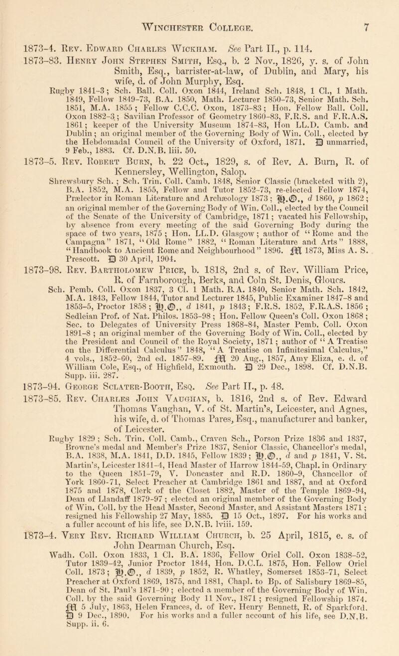 1873-4. Rev, Edward Charles Wickham. See Part II., p. 114, 1873-83. Henry John Stephen Smith, Esq., b. 2 Nov., 182G, y. s. of John Smith, Esq., barrister-at-law, of Dublin, and Mary, his wife, d. of John Murphy, Esq. Rugby 1841-3 ; Sch. Ball. Coll. Oxon 1844, Ireland Sch. 1848, 1 Cl., 1 Math. 1849, Fellow 1849-73, B.A. 1850, Math. Lecturer 1850-73, Senior Math. Sch. 1851, M.A. 1855; Fellow C.C.C. Oxon, 1873-83; Hon. Fellow Ball. Coll. Oxon 1882-3; Savilian Professor of Geometry 1860-83, F.R.S. and F.R.A.S. 1861; keeper of the University Museum 1874-83, Hon LL.D. Camb. and Dublin; an original member of the Governing Bod}' of Win. Coll., elected by the Hebdomadal Council of the University of Oxford, 1871. IB unmarried, 9 Feb., 1883. Cf. D.N.B. liii. 50. 1873-5. Rev. Robeut Burn, b. 22 Oct., 1829, s. of Rev. A. Burn, R. of Keunersley, Wellington, Salop. Shrewsbury Sch. ; Sch. Trin. Coll. Camb. 1848, Senior Classic (bracketed with 2), B.A. 1852, M.A. 1855, Fellow and Tutor 1852-73, re-elected Fellow 1874, Praslector in Roman Literature and Arclueology 1873; d 1860, p 1862; an original member of the Governing Body of Win. Coll., elected by the Council of the Senate of the University of Cambridge, 1871; vacated his Fellowship, by absence from every meeting of the said Governing Body during the space of tw'o years, 1875; Hon. LL.D. Glasgow; author of “Rome and the Campagna” 1871, “Old Rome” 1882, “Roman Literature and Arts” 1888, “Handbook to Ancient Rome and Neighbourhood” 1896. 1873, Miss A. S. Prescott. 13 30 April, 1904. 1873-98. Rev. Bartholomew Price, b. 1818, 2nd s. of Rev. William Price, R. of Farnborough, Berks, and Coin St. Denis, Grloucs. Sch. Pemb. Coll. Oxon 1837, 3 Cl. 1 Math. B.A. 1840, Senior Math. Sch. 1842, M.A. 1843, Fellow 1844, Tutor and Lecturer 1845, Public Examiner 1847-8 and 1853-5, Proctor 1858; d 1841, p 1843; F.R.S. 1852, F.R.A.S. 1856 ; Sedleian Prof, of Nat. Philos. 1853-98 ; Hon. Fellow Queen’s Coll. Oxon 1868 ; Sec. to Delegates of University Press 1868-84, Master Pemb. Coll. Oxon 1891-8 ; an original member of the Governing Body of Win. Coll., elected by the President and Council of the Royal Society, 1871; author of “ A Treatise on the Differential Calculus” 1848, “A Treatise on Infinitesimal Calculus,” 4 vols., 1852-60, 2nd ed. 1857-89. fPt 20 Aug., 1857, Amy Eliza, e. d. of William Cole, Esq., of Highfield, Exmouth. © 29 Dec., 1898. Cf. D.N.B. Supp. iii. 287. 1873-94. George Sclater-Booth, Esq. See Part II., p. 48. 1873-85. Rev. Charles John Vaughan, b. 1816, 2nd s. of Rev. Edward Thomas Vaughan, V. of St. Martin’s, Leicester, and Agnes, his wife, d. of Thomas Pares, Esq., manufacturer and banker, of Leicester. Rugby 1829 ; Sch. Trin. Coll. Camb., Craven Sch., Porson Prize 1836 and 1837, Browne’s medal and Member’s Prize 1837, Senior Classic, Chancellor’s medal, B.A. 1838, M.A. 1841, D.D. 1845, Fellow 1839; f^.0., d and p 1841, V. St. IMartin’s, Leicester 1841-4, Head Master of Harrow 1844-59, Chapl. in Ordinary to the Queen 1851-79, V. Doncaster and R.D. 1860-9, Chancellor of York 1860-71, Select Preacher at Cambridge 1861 and 1887, and at Oxford 1875 and 1878, Clerk of the Closet 1882, Master of the Temple 1869-94, Dean of Llandaff 1879-97 ; elected an original member of the Governing Body of Win. Coll, by the Head Master, Second Master, and Assistant Masters 1871; resigned his Fellowship 27 May, 1885. 13 15 Oct., 1897. For his works and a fuller account of his life, see D.N.B. Iviii. 159. 1873-4. Very Rev. Richard William Church, b. 25 April, 1815, e. s. of John Dearman Church, Esq. Wadh. Coll. Oxon 1833, 1 Cl. B.A. 1836, Fellow Oriel Coll. Oxon 1838-52, Tutor 1839-42, Junior Proctor 1844, Hon. D.C.L. 1875, Hon. Fellow Oriel Coll. 1873; |I^.0., d 1839, p 1852, R. Whatley, Somerset 1853-71, Select Preacher at Oxford 1869, 1875, and 1881, Chapl. to Bp. of Salisbury 1869-85, Dean of St. Paul’s 1871-90 ; elected a member of the Governing Body of Win. Coll, by the said Governing Body 11 Nov., 1871 ; resigned Fellowship 1874. Dfl 5 July, 1863, Helen Frances, d. of Rev. Henry Bennett, R. of Sparkford. 13 9 Dec., 1890. For his w'orks and a fuller account of his life, see D.N.B. Supp. ii. 6.