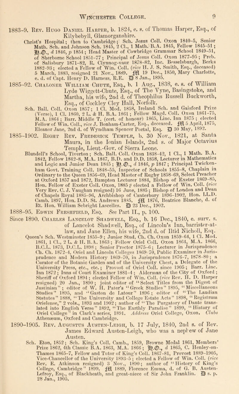 1883-9. Key. Hugo Daniel Harper, b. 1824, e. s. of Thomas Harper, Esq., of Kilybebyll, Glamorganshire. Christ’s Hospital; then to Cambridge;' Sch. Jesus Coll. Oxon 1840-5, Senior Math. Sch. and Johnson Sch. 184^ 2 CL, 1 Math.'B. A. 1845, Fellow 1845-51 ; d 1846, p 1854; Head Master of Cowbridge Grammar School 1849-51, of Sherborne School 1851-77 ; Principal of Jesus Coll. Oxon 1877-95 ; Preb. of Salisbury 1871-82, R. Clynnog-vaur 1878-82, Inc. Bysselsburgh, Berks 1882-93; elected a Fellow of Win. Coll, (vice H. J. S. Smith, Esq., deceased) 5 March, 1883, resigned 21 Nov., 1889. M 19 Hec., 1850, Mary Charlotte, e. d. of Capt. Henry D. Harness, R.E. IB 8 Jan., 1895. 1885-92. Chaloner William Chute, Esq., b. 1 Aug., 1838, e. s. of William Lyde Wiggett-Chute, Esq., of The Vyne, Basingstoke, and Martha, his wife, 2Qd d. of Theophilus Russell Duckworth, Esq., of Cockley Cley Hall, Norfolk. Sch. Ball. Coll. Oxon 1857; 1 Cl. Mod. 1858, Ireland Sch. and Gaisford Prize (Verse), 1 Cl. 1860, 2 L. & H. B.A. 1861; Fellow Magd. Coll. Oxon 1861-75, M.A. 1864; Barr. Middle T. (cert, of honour) 1865, Line. Inn 1875 ; elected Fellow of Win. Coll., vice J. Bonham-Carter, Esq., deceased, fpl 5 April, 1875, Eleanor Jane, 2nd d. of Wyndham Spencer Portal, Esq. 13 30 May, 1892. 1885-1902. Right Rev. Frederick Temple, b. 30 Nov., 1821, at Santa Maura, in the Ionian Islands, 2nd s. of Major Octavius Temple, Lieut.-Gov. of Sierra Leone. Blundell’s School, Tiverton; Sch. Ball. Coll. Oxon 1838-42, 1 CL, 1 Math. B.A. 1842, Fellow 1842-8, M.A. 1847, B.D. and D.D. 1858, Lecturer in Mathematics and Logic and Junior Dean 1845 ; p).0., d 1846, p 1847 ; Principal Twicken- ham Govt. Training Coll. 1848-55, Inspector of Schools 1855-8, Chaplain in Ordinary to the Queen 1856-69, Head Master of Rugby 1858-69, Select Preacher at Oxford 1857 and 1872, Bampton Lecturer 1884, Bishop of Exeter 1869-85, Hon. Fellow of Exeter Coll. Oxon, 1885 ;i elected a Fellow of Win. Coll, (vice Very Rev. C. J. Vaughan resigned) 16 June, 1885 ; Bishop of London and Dean of Chapels Royal 1885-96, Archbishop of Canterbury 1896-1902, Hon. LL.D. Camb. 1897, Hon. D.D. St. Andrews 1885. Lffl 1876, Beatrice Blanche, d. of Rt. Hon. William Sebright Lascelles. 13 23 Dec., 1902. 1888-95. Edwin Freshfield, Esq. See Part II., p. 100. Since 1890. Charles Lancelot Shadwell, Esq., b. 16 Dec., 1840, e. surv. s. of Lancelot Shadwell, Esq., of Lincoln’s Inn, barrister-at- law, and Jane Ellen, his wife, 2nd d. of Iltid Nicholl, Esq. Queen’s Sch. Westminster 1855-9 ; Junior Stud. Ch. Ch. Oxon 1859-64, 1 Cl. Mod. 1861, 1 CL, 2 L. & II. B.A. 1863 ; Fellow Oriel Coll. Oxon 1864, M.A. 1866, B.C.L. 1873, D.C.L. 1898; Senior Proctor 1875-6; Lecturer in Jurisprudence Ch. Ch. 1872-4, Oriel and Lincoln Colleges 1869- 70, Public Examiner in Juris- prudence and Modern History 1869-70, in Jurisprudence 1876-7, 1878-80 ; a Curator of the Botanic Garden and of the University Chest, a Delegate of the University Press, etc., etc.; Provost of Oriel Coll, since 1905 ; Barr. Line. Inn 1872 ; Inns of Court Examiner 1881-4 ; Alderman of the City of Oxford ; Sheriff of Oxford 1894 ; elected Fellow of Win. Coll, (vice Rev. H. D. Harper resigned) 20 Jan., 1890; joint editor of “Select Titles from the Digest of Justinian” ; editor of W. il. Pater’s “Greek Studies” 1895, “Miscellaneous Studies” 1895, and “Gaston do Latour” 1896; editor of “The Laudian Statutes” 1888, “The University and College Estate Acts” 1898, “Registrum Orielense,” 2 vols., 1893 and 1902; author of “The Purgatory of Dante trans- lated into English Verse” 1892, “The Earthly Paradise” 1899, “History of Oriel College ” in Clark’s series, 1891. Address Oriel College, Oxon. Clubs Athenaeum, Oxford and Cambridge. 1890-1905. Rev. Augustus Austen-Leigh, b. 17 July, 1840, 2iid s. of Rev. James Edward Austen-Leigh, who was a nephew of Jane Austen. Sch. Eton, 1852; Sch. King’s Coll. Camb., 1859, Browne Medal 1861, Members’ Prize 1862, 4th Classic B.A. 1863, M.A. 1866 ; ^.0., d 1865, C. Henley-on- Thames 1865-7, Fellow and Tutor of King’s Coll. 1867-81, Provost 1889-1905, Vice-Chancellor of the University 1893-5 ; elected a Fellow of Win. Coll, (vice Rev. E. Atkinson resigned) 3 Nov., 1890; author of “History of King’s College, Cambridge” 1899. fH 1889, Florence Emma, d. of G. B. Austen- Lefroy, Esq., of Blackheath, and great-niece of Sir John Franklin. 13 s. p. 28 Jan., 1905.