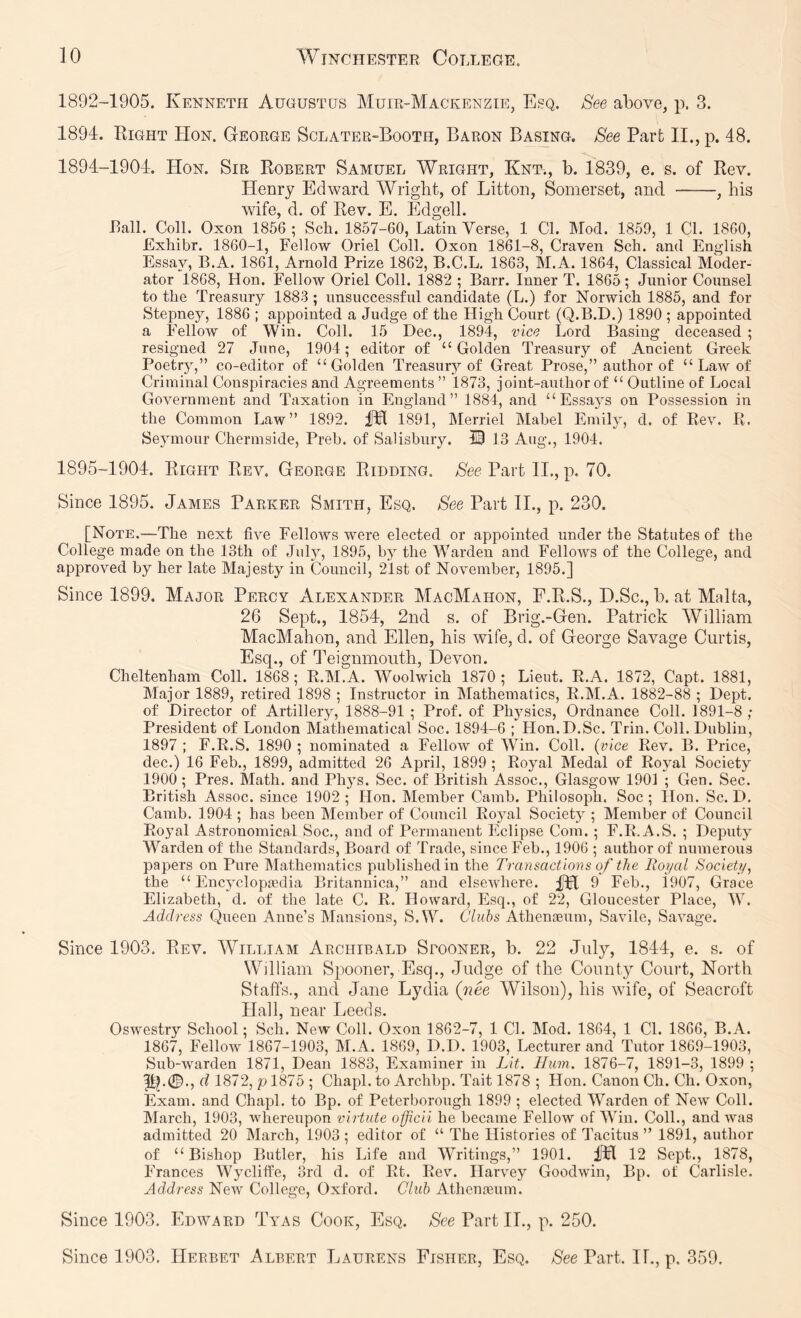 1892-1905. Kenneth Augustus Muir-Mackenzie, Esq. See above, p. 3. 1894. Right Hon. George Sclater-Booth, Baron Basing. See Part II., p. 48. 1894- 1904. Hon. Sir Robert Samuel Wright, Knt., b. 1839, e. s. of Rev. Henry Edward Wriglit, of Litton, Somerset, and , his wife, d. of Rev. E. Edged. Rail. Coll. Oxon 1856 ; Sch. 1857-60, Latin Verse, 1 Cl. Mod. 1859, 1 Cl. 1860, Exhibr. 1860-1, Fellow Oriel Coll. Oxon 1861-8, Craven Sch. and English Essay, B.A. 1861, Arnold Prize 1862, B.C.L. 1863, M.A. 1864, Classical Moder- ator 1868, Hon. Fellow Oriel Coll. 1882 ; Barr. Inner T. 1865; Junior Counsel to the Treasury 1883 ; unsuccessful candidate (L.) for Norwich 1885, and for Stepney, 1886 ; appointed a Judge of the High Court (Q.B.D.) 1890 ; appointed a Fellow of Win. Coll. 15 Dec., 1894, vice Lord Basing deceased ; resigned 27 June, 1904; editor of “Golden Treasury of Ancient Greek Poetry,” co-editor of “Golden Treasury of Great Prose,” author of “ Law of Criminal Conspiracies and Agreements ” 1873, joint-author of “ Outline of Local Government and Taxation in England” 1884, and “Essays on Possession in the Common Law” 1892. fH 1891, Merriel Mabel Emily, d. of Rev. R. Seymour Chermside, Preb. of Salisbury. 53 13 Aug., 1904. 1895- 1904. Right Rev. George Ridding. Aee Part II,, p. 70. Since 1895. James Parker Smith, Esq. See Part II., p. 230. [Note.—The next five Fellows were elected or appointed under the Statutes of the College made on the 13th of July, 1895, by the Warden and Fellows of the College, and approved by her late Majesty in Council, 2'lst of November, 1895.] Since 1899. Major Percy Alexander MacMahon, F.R.S., D.Sc., b. at Malta, 26 Sept., 1854, 2nd s. of Brig.-Gen. Patrick William MacMahon, and Ellen, his wife, d. of George Savage Curtis, Esq., of Teignmouth, Devon. Cheltenham Coll. 1868 ; R.M.A. Woolwich 1870 ; Lieut. R.A. 1872, Capt. 1881, Major 1889, retired 1898 ; Instructor in Mathematics, R.M.A. 1882-88 ; Dept, of Director of Artillery, 1888-91 ; Prof, of Ph5'sics, Ordnance Coll. 1891-8 ; President of London Mathematical Soc. 1894-6 ; Hon.D.Sc. Trin. Coll. Dublin, 1897 ; F.R.S. 1890 ; nominated a Fellow of Win. Coll, {vice Rev. B. Price, dec.) 16 Feb., 1899, admitted 26 April, 1899 ; Royal Medal of Royal Society 1900 ; Pres. Math, and Phys. Sec. of British Assoc., Glasgow 1901 ; Gen. Sec. British Assoc, since 1902 ; Hon. Member Camb. Philosoph, Soc ; Hon. Sc. D. Camb. 1904 ; has been Member of Council Royal Society ; Member of Council Royal Astronomical Soc., and of Permanent Eclipse Com. ; F.R.A.S. ; Deputy Warden of the Standards, Board of Trade, since Feb., 1906 ; author of numerous papers on Pure Mathematics published in the Transactions of the Royal Society, the “ Encjmloptedia Britannica,” and elsewhere. fH 9 Feb., i907, Grace Elizabeth, d. of the late C. R. Howard, Esq., of 22, Gloucester Place, W. Address Queen Anne’s Mansions, S.W. Clubs Athenaeum, Savile, Savage. Since 1903. Rev. William Archibald Spooner, b. 22 July, 1844, e. s. of William Spooner, Esq., Judge of the County Court, North Staffs., and Jane Lyelia (nee Wilson), his wife, of Seacroft Hall, near Leeds. Oswestry School; Sch. New Coll. Oxon 1862-7, 1 CL Mod. 1864, 1 Cl. 1866, B.A. 1867, Fellow 1867-1903, M.A. 1869, D.D. 1903, Lecturer and Tutor 1869-1903, Sub-warden 1871, Dean 1883, Examiner in Lit. Hum. 1876-7, 1891-3, 1899 ; p).0., d 1872, p 1875 ; Chapl. to Archbp. Tait 1878 ; Hon. Canon Ch. Ch. Oxon, Exam, and Chapl. to Bp. of Peterborough 1899 ; elected Warden of New Coll. March, 1903, whereupon virtute officii he became Fellow of W^in. Coll., and was admitted 20 March, 1903; editor of “ The Histories of Tacitus” 1891, author of “Bishop Butler, his Life and Writings,” 1901. iHfl 12 Sept., 1878, Frances WyclifPe, 3rd d. of Rt. Rev. Harvey Goodwin, Bp. of Carlisle. Address New College, Oxford. Club Athenffium. Since 1903. Edward Tyas Cook, Esq. See PartIL, p. 250. Since 1903. Herbet Albert Laurens Fisher, Esq. See Part. If., p. 359.