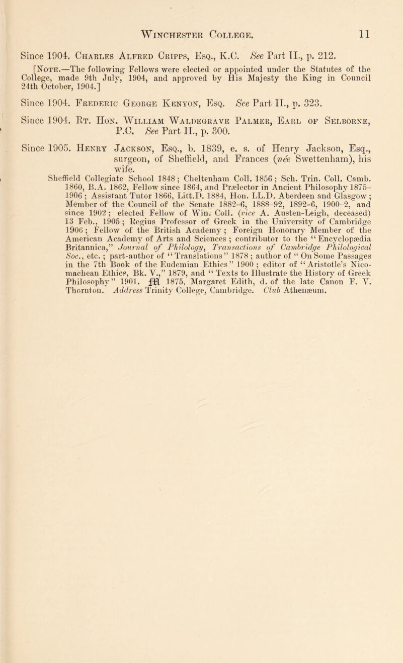 Since 1901. Charles Alfred Cripps, Esq., K.C. See Part 11., p. 212. [Note.—The following Fellows were elected or appointed under the Statutes of the College, made 9th July, 1904, and approved hy His Majesty the King in Council 24 th October, 1904.] Since 1904. Frederic George Kenyon, Esq. See Part II., p. 323. Since 1904. Kt. Hon. William Waldegrave Palmer, Earl of Selborne, P.C. See Part IL, p. 300. Since 1905. Henry Jackson, Esq., b. 1839, e. s. of Henry Jackson, Esq., surgeon, of Sheffield, and Frances (iiee Swettenham), bis wife. Sheffield Collegiate School 1848; Cheltenham Coll. 1856; Sch. Trin. Coll. Camb. 1860, B.A. 1862, Fellow since 1864, and Praelector in Ancient Philosophy 1875- 1906 ; Assistant Tutor 1866, Litt.D. 1884, Hon. LL.D. Aberdeen and Glasgow; IMember of the Council of the Senate 1882-6, 1888-92, 1892-6, 1900-2, and since 1902; elected Fellow of Win. Coll, (rice A. Austen-Leigh, deceased) 13 Feb., 1905 ; Regius Professor of Greek in the University of Cambridge 1906 ; Fellow of the British Academy ; Foreign Honorary Member of the American Academy of Arts and Sciences; contributor to the “ Encyclopjcdia Britannica,” Journal of Philology, Tranmctions of Cambridge Philological Soc., etc.; part-author of “Translations” 1878 ; author of “ On Some Passages in the 7tti Book of the Eudemiau Ethics” 1900 ; editor of “Aristotle’s Nico- machean Ethics, Bk. V.,” 1879, and “ Texts to Illustrate the History of Greek Philosophy” 1901. fH 1875, Margaret Edith, d. of the late Canon F. V. Thornton. Address Trinity College, Cambridge. Club AtheiiEEum.