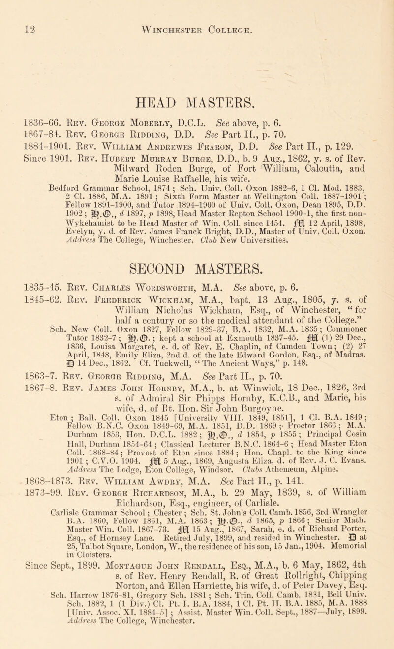 HEAD MASTERS. 1836-66. Eev. GtEORGE Moberly, D.C.L. See above, p. 6. 1867-81. Rev. George Ridding, D.D. Part IF., p. 70. 1881-1901. Rev. William Andrewes Fearon, D.D. See Part II., p. 129. Since 1901. Rev. Hubert Murray Burge, D.D., b. 9 Au^., 1862, y. s. of Rev. Milward Roden Burge, of Fort William, Calcutta, and Marie Louise Raffaelle, his wife. Bedford Grammar School, 1874 ; Sch. Univ. Coll. Oxon 1882-6, 1 Cl. Mod. 1883, 2 Cl. 1886, M.A. 1891 ; Sixth Form Master at Wellington Coll. 1887-1901 ; Fellow 1891-1900, and Tutor .1894-1900 of Univ. Coll. Oxon, Dean 1895, D.D. 1902; d 1897, p 1898, Head Master Repton School 1900-1, the first non- Wykeliamist to be Head Master of Win. Coll, since 1454. 12 April, 1898, Evelyn, y. d. of Rev. James Franck Bright, D.D., Master of Univ. Coll. Oxon. Address The College, Winchester. Chib New Universities. SECOND MASTERS. 1835-45. Rev. Charles Wordsworth, M.A. See above, p. 6. 1845-62. Rev. Frederick Wickham, M.A., bapt. 13 Aug., 1805, y. s. of William Nicholas Wickham, Esq., of Winchester, “ for half a century or so the medical attendant of the College.” Sch. New Coll. Oxon 1827, Fellow 1829-37, B.A. 1832, M.A. 1835; Commoner Tutor 1832-7 ; ; kept a school at Exmouth 1837-45. (1) 29 Dec., 1836, Louisa Margaret, e. d. of Rev. E. Chaplin, of Camden Town ; (2) 27 April, 1848, Emilv Eliza, 2nd d. of the late Edward Gordon, Esq., of Madras. © 14 Dec., 1862. “ Cf. Tuckwell, “ The Ancient Ways,” p. 148. 1863-7. Rev. George Ridding, M.A. Part II., p. 70. 1867- 8. Rev. James John Hornby, M.A., b. at Winwick, 18 Dec., 1826, 3rd s. of Admiral Sir Phipps Hornby, K.C.B., and Marie, his wife, (1. of Rt. Hon. Sir John Burgoyne. Eton ; Ball. Coll. Oxon 1845 [University VIII. 1849, 1851], 1 CL B.A. 1849 ; Fellow B.N.C. Oxon 1849-69, M.A. 1851, D.D. 1869;' Proctor 1866; M.A. Durham 1853, Hon. D.C.L. 1882 ; d 1854, p 1855 ; Principal Cosin Hall, Durham 1854-64 ; Classical Lecturer B.N.C. 1864-6 ; Head Master Eton Coll. 1868-84; Provost of Eton since 1884; Hon. Cliapl. to tlie King since 1901 ; C.V.O. 1904. 5 Aug., 1809, Augusta Eliza, d. of Rev. J. C. Evans. Address The Lodge, Eton College, Windsor. Clubs Athenaeum, Alpine. 1868- 1873. Rev. William Awdry, M.A. See Part II., p. 141. 1873-99. Rev. George Richardson, M.A., b. 29 May, 1839, s. of William Richardson, Esq., engineer, of Carlisle. Carlisle Grammar School; Chester ; Sch. St. John’s Coll. Camb. 1856, 3rd Wrangler B.A. 1860, Fellow 1861, M.A. 1863; |B.0., d 1865, p 1866; Senior Math. Master Win. Coll. 1867-73. 15 Aug., 1867, Sarah, e. d. of Richard Porter, Esq., of Hornsey Lane. Retired July, 1899, and resided in Winchester. 13 at 25, Talbot Square, London, W., the residence of his son, 15 Jan., 1904. Memorial in Cloisters. Since Sept., 1899. Montague John Rendall, Esq., M.A., b. 6 May, 1862, 4th s. of Rev. Henry Rendall, R. of Great Rollright, Chipping Norton, and Ellen Harriette, his wife, d. of Peter Davey, Esq. Sch. Harrow 1876-81, Gregory Sch. 1881 ; Sch. Trin. Coll. Camb. 1831, Bell Univ. Sch. 1882, 1 (1 Div.) Cl. Pt. I. B.A. 1884, 1 Cl. Pt. 11. B.A. 1885, M.A. 1888 [Univ. Assoc. XI. 1884-5] ; Assist. Master Win. Coll. Sept., 1887—July, 1899. Address The College, Winchester.