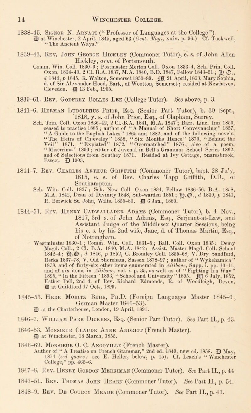 1838- 45. Signor N. Arnati (“ Professor of Languages at the College ”)• 13 at Winchester, 2 April, 1845, aged 63 {Gent, Mag,i xxiv. p. 96.) Cf. Tuckwell, “ The Ancient Ways.” 1839- 43. Key. John George Hickley (Commoner Tutor), e. s. of John Allen Hickley, arm. of Portsmouth. Comm. Win. Coll. 1830-3; Postmaster Merton Coll. Oxon 1833-4, Sch. Prin. Coll. Oxon, 1834-40, 2 Cl. B.A. 1837, M.A. 1840, B.D. 1847, Fellow 1843-51; P?.©., d 1843, p 1845, li. Walton, Somerset 1850-89. fJl 21 April, 1853, Mary Sophia, d. of Sir Alexander Hood, Bart., of Wootton, Somerset; resided at Newhaven, Clevedon. 13 Feb., 1905. 1839-61. Eev. Godfrey Bolles Lee (College Tutor). Bee above, p. 3. 1841-6. Herman Ludolphus Prior, Esq. (Senior Part Tutor), b. 30 Sept., 1818, y. B. of John Prior, Esq., of Clapham, Surrey. Sch. Trin. Coll. Oxon 1836-42, 2 Cl.-B.A. 1841, M.A. 1847 ; Barr. Line. Inn 1850, ceased to practise 1885 ; author of “A Manual of Short Conveyancing” 1857, “A Guide to the English Lakes” 1865 and 1882, and of the following novels, “The Heirs of Chieveley” 1858, “Six Months Hence” 1870, “Behind the Veil” 1871, “Expiated” 1872, “Overmatched” 1876; also of a poem, “Miserrima” 1890; editor of Juvenal in Bell’s Grammar School Series 1862, and of Selections from Southey 1871, Resided at Ivy Cottage, Snaresbrook, Essex. 13 1903, 1841-7. Rev. Charles Arthur Griffith (Commoner Tutor), bapt. 28 JiJy, 1815, e. s. of Rev. Charles Tapp Griffith, D.D., of Southampton. Sch. Win. Coll. 1827 ; Sch. New Coll. Oxon 1834, Fellow 1836-56, B.A. 1858, M.A. 1842, Dean of Divinity 1848, Sub-warden 1851; d 1839, p 1841, R. Berwick St. John, Wilts. 1855-80. 13 6 Jan., 1880. 1844- 51. Rev. Henry Cadwallader Adams (Commoner Tutor), b. 4 Nov., 1817, 3rd s. of John Adams, Esq., Serjeant-at-Law, and Assistant Judge of the Middltsex Quarter Sessions, being his e. s. by his 2nd wife, Jane, d. of Thomas Martin, Esq., of Nottingham. Westminster 1830-1; Comm. Win. Coll. 1831-5; Ball. Coll. Oxon 1835; Demy Magd. Coll., 2 Cl. B.A. 1840, M.A. 1842; Assist. Master Magd. Coll. School 1842-4; 1^.0., d 1846, p 1852, C. Bromley Coll. 1855-68, V. Dry Sandford, Berks 1867-78, V. Old Shoreham, Sussex 1878-97 ; author of “ Wykehamica” 1878, and of forty-six other items enumerated in Allibone, Supp. i. pp. 10-11, and of six items in Allibone, vol. i. p. 35, as well as of “Fighting his Way” 1895, “ In the Fifteen ” 1893, “ School and University ” 1895. 6 July, 1852, Esther Pell, 2nd d. of Rev. Richard Edmonds, R. of Woodleigh, Devon. D at Guildford 17 Oct., 1899. 1845- 53. Herr Moritz Behr, Ph.D. (Foreign Languages Master 1845-6; German Master 1846-53). m at the Charterhouse, London, 19 April, 1891. 1846- 7. William Park Dickens, Esq. (Senior Part Tutor). See Part IL, p. 43, 1846-53. Monsieur Claude Anne Andriot (French Master). 13 at Winchester, 18 March, 1855. 1846- 69. Monsieur O. C. Angoville (French Master). Author of “A Treatise on French Grammar,” 2nd ed. 1849, new ed. 1858. 13 May, 1874 (aed quaere: see E. Heller, beloAV, p. 15), Cf. Leach’s “Winchester College,” pp. 465-6. 1847- 8. Rev. Henry Gordon Meruiman (Commoner Tutor). See Part IL, p. 44 1847- 51. Rev. Thomas John Hearn (Commoner Tutor). See Part II., p. 54. 1848- 9. Rev. De Courcy Meade (Commoner Tutor). See Part II., p. 41.