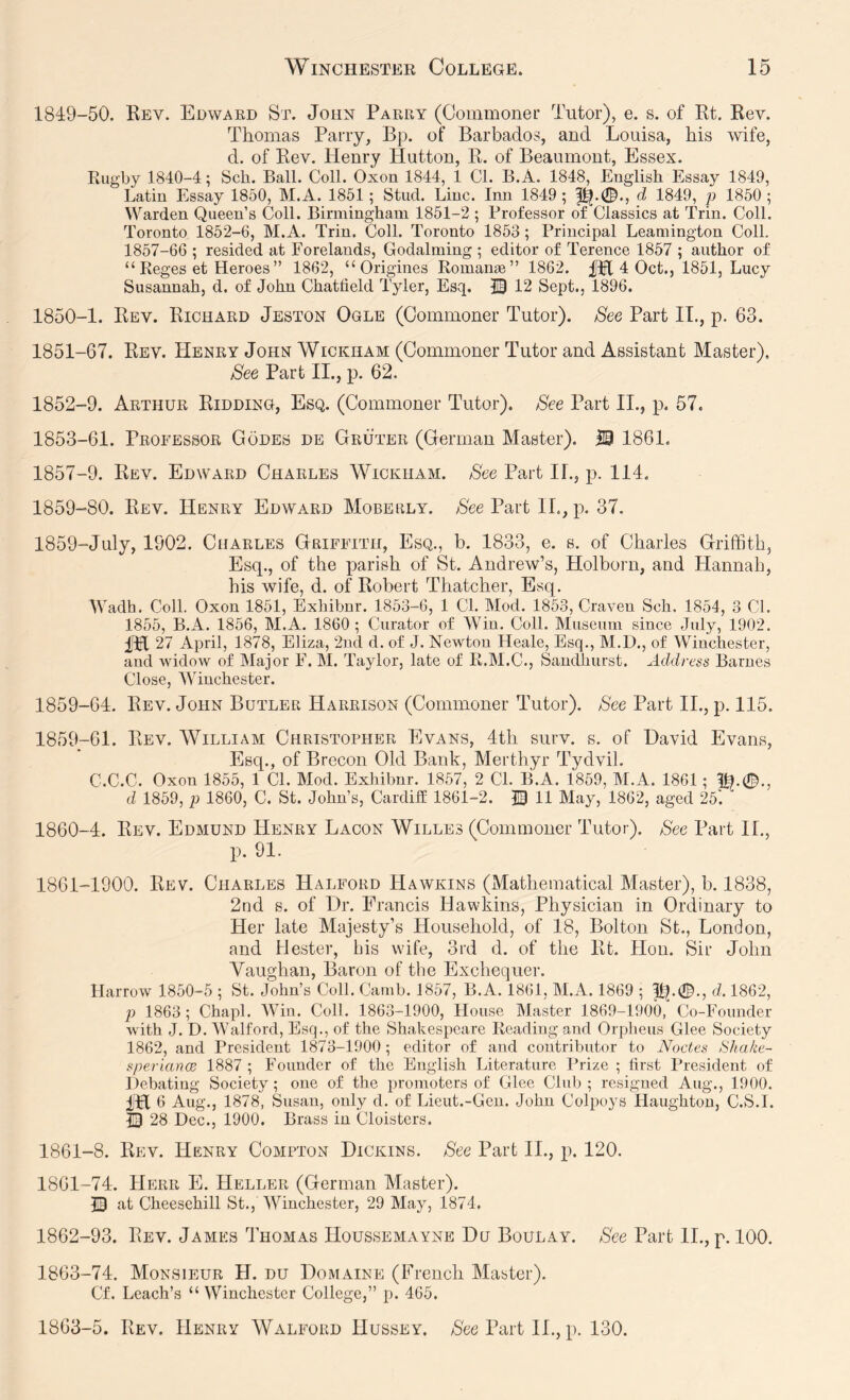 1849- 50. Kev. Edward St. John Parry (Commoner Tutor), e. s. of Rt. Rev. Thomas Parry, Bp. of Barbados, and Louisa, his wife, d. of Rev. Henry Hutton, R. of Beaumont, Essex. Rugby 1840-4; Sch. Ball. Coll. Oxon 1844, 1 Cl. B.A. 1848, English Essay 1849, Latin Essay 1850, M.A. 1851; Stud. Line. Inn 1849 ; d 1849, p 1850; VVArden Queen’s Coll. Birmingham 1851-2 ; Professor of Classics at Trin. Coll. Toronto 1852-6, M.A. Trin. Coll. Toronto 1853 ; Principal Leamington Coll. 1857-66 ; resided at Forelands, Godaiming ; editor of Terence 1857 ; author of “ Reges et Heroes” 1862, “ Origines Roman®” 1862. 4 Oct., 1851, Lucy Susannah, d. of John Chatlield Tyler, Esq. 30 12 Sept., 1896. 1850- 1. Rev. Richard Jeston Ogle (Commoner Tutor). See Part IT., p. 63. 1851- 67. Rev. Henry John Wickham (Commoner Tutor and Assistant Master), See Part II., p. 62. 1852- 9. Arthur Ridding, Esq. (Commoner Tutor). See Part II., p. 57. 1853- 61. Professor Codes de Gruter (German Master). M 1861. 1857-9. Rev. Edward Charles Wickham. See Part IL, p. 114. 1859-80. Rev. Henry Edward Mobehly. See Part IL, p. 37. 1859-July, 1902. Charles Griffith, Esq., b. 1833, e. s. of Charles Griffith, Esq., of the parish of St. Andrew’s, Holborn, and Hannah, his wife, d. of Robert Thatcher, Esq. Wadh. Coll. Oxon 1851, Exhibnr. 1853-6, 1 Cl. Mod. 1853, Craven Sch. 1854, 3 Cl. 1855, B.A. 1856, M.A. 1860 ; Curator of Win. Coll. Museum since July, 1902. ITl 27 April, 1878, Eliza, 2ud d. of J. Newton Heale, Esq., M.D., of Winchester, and widow of Major F. M. Taylor, late of R.M.C., Sandhurst. Address Barnes Close, Winchester. 1859-64. Rev. John Butler Harrison (Commoner Tutor). See Part IL, p. 115. 1859- 61. Rev. William Christopher Evans, 4th surv. s. of David Evans, Esq., of Brecon Old Bank, Merthyr Tydvil. C.C.C. Oxon 1855, 1 CL Mod. Exhibnr. 1857, 2 Cl. B.A. 1859, M.A. 1861; %.0., d 1859, p 1860, C. St. John’s, Cardiff 1861-2. IB 11 May, 1862, aged 25'. 1860- 4. Rev. Edmund Henry Lacon Willes (Commoner Tutor). See Part IL, p. 91. 1861- 1900. Rev. Charles Halford Hawkins (Mathematical Master), b. 1838, 2nd s. of Dr. Francis Hawkins, Physician in Ordinary to Her late Majesty’s Household, of 18, Bolton St., London, and Hester, his wife, 3rd d. of the Rt. Hon. Sir John Vaughan, Baron of the Exchequer. Harrow 1850-5 ; St. John’s Coll. Camb. 1857, B.A. 1861, M.A. 1869 ; d. 1862, p 1863 ; Chapl. Win. Coll. 1863-1900, House Master 1869-1900, Co-Founder with J. D. Walford, Esq., of the Shakespeare Reading and Orpheus Glee Society 1862, and President 1873-1900 ; editor of and contributor to Nodes Shake- speriance 1887 ; Founder of the English Literature Prize ; first President of Debating Society ; one of the promoters of Glee Club ; resigned Aug., 1900. iH6 Aug., 1878, Susan, only d. of Lieut.-Gen. John Colpoys Haughton, C.S.I. ID 28 Dec., 1900. Brass in Cloisters. 1861-8. Rev. Henry Compton Dickins. See Part IL, p. 120. 1861- 74. Herr E. Heller (German Master). IB at Cheesehill St., Winchester, 29 May, 1874. 1862- 93. Rev. James Thomas Houssemayne Du Boulay. See Part II., p. 100. 1863- 74. Monsieur H. du Domaine (French Master). Cf. Leach’s “ Winchester College,” p. 465. 1863-5. Rev. Henry Walford Hussey. /S'ce Part IL, p. 130.