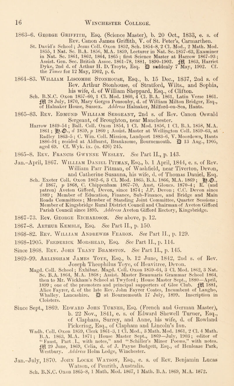 1863-6. George Griffith, Esq. (Science Master), b. 20 Oct., 1833, e. s. of Eev. Canon James Griffith, V. of St. Peter’s, Carmarthen. St. David’s School; Jesus Coll. Oxon 1852, Sch. 1854-8, 2 Cl. Mod., 2 Math. Mod. 1855, 1 Nat. Sc. B.A. 1856, M.A. 1859, Lecturer in Nat. Sc. 1857-63, Examiner in Nat. Sc. 1861, 1862, 1864, 1865 ; first Science Master at Harrow 1867-93 ; Assist. Gen. Sec. British Assoc. 1861-78, 1881, 1890-1902. 1863, Harriet Dyke, 2nd d. of Arthur H. D. Troyte, Esq. IB saddenly 7 May, 1902. Cf. the Times for 12 May, 1902, p. 6. 1861-83. William Liscombe Stonhouse, Esq., b. 15 Dec., 1837, 2nd s. of Rev. Arthur Stonhouse, of Stratford, Wilts., and Sophia, his wife, d. of William Sheppard, Esq., of Clifton. Sch. B.N.C. Oxon 1857-60, 1 Cl. Mod. 1860, 4 Cl. B.A. 1861, Latin Verse 1861. 28 July, 1870, Mary Gorges Ponsonby, d. of William Milton Bridger, Esq., of Halnaker House, Sussex. Address Halnaker, Milford-on-Sea, Hants. 1865-83. Rev. Edmund William Sergeant, 2nd s. of Rev. Canon Oswald Sergeant, of Broughton, near Manchester. Harrow 1849-54; Ball. Coll. Oxon 1854, 1 Cl. Mod. 1856, 1 Cl. B.A. 1858, M.A. 1861 ; 1^.0., d 1859, p 1860 ; Assist. Master at Wellington Coll. 1859-63, at Radley 1863-5 ; C. Win. Coll. Mission, Landport 1883-6, V. Moordown, Hants 1886-91 ; resided at Aldhurst, Branksome, Bournemouth. IB 13 Aug., 1905, aged 69. Cf. Wyk. ix. (n. 426) 245. 1865-8. Rev. Francis Gvvynne Wesley. See Part II., p. 143. Jan.-April, 1867. William Daniel Pitman, Esq., b. 1 April, 1844, e. s. of Rev. William Parr Pitman, of Washtield, near Tiverton, Devon, and Catherine Susanna, his wife, d. of Thomas Daniel, Esq. Sch. Exeter Coll. Oxon 1862-6, 3 Cl. Mod. 1865, B.A. 1866, M.A. 1869; |&.0., d 1867, p 1868, C. Chippenham 1867-70, Aust, Gloucs. 1870-4; R'. (and patron) Aveton Gifford, Devon, since 1874 ; J.P. Devon; C.C. Devon since 1889 ; Member of Education, Finance, Sub-Finance, and Bridge and Main Roads Committees ; Member of Standing Joint Committee, Quarter Sessions ; hlember of Kingsbridge Rural District Council and Chairman of Aveton Gifford Parish Council since 1895. Address Aveton Gifford Rectory, Kingsbridge. 1867-73. Rev. George Richardson. See above, p. 12. 1867- 8. Arthur Kemble, Esq. See Part II., p. 150. 1868- 82. Rev. William Andrewes Fearon. See Part IL, p. 129. 1868- 1905. Frederick Morshead, Esq. Part IL, p. 114. Since 1868. Rev. John Trant Bramston. See Part II., p. 145. 1869- 99. Arlingham James Toye, Esq., b. 12 June, 1842, 2iid s. of Rev. Joseph Theophilus Toye, of Heavitree, Devon. Magd. Coll. School; Exhibnr. Magd. Coll. Oxon 1859-64, 3 Cl. IMod. 1862, 3 Nat. Sc. B.A. 1864, M.A. 1868 ; Assist. Master Beaumaris Grammar School 1864, then to Mr. Wickham’s School at Twyford ; House Master Sept., 1880—April, 1899 ; one of the promoters and principal supporters of Glee Club. I'El 1881, Alice Fayrer, d. of the late Rev. John Fayrer Coates, Incumbent of Laugho, Whalley, Lancashire. IB at Bournemouth 17 July, 1899. Inscription in Cloisters. Since Sept., 1869. Edward John Turner, Esq. (French and German Master), b. 22 Nov., 1841, e. s. of Edward Shewell Turner, Esq., of Claphain, Surrey, and Anne, his wife, d. of Rowland Pickering, Esq,, of Clapham and Lincoln’s Inn. Wadh. Coll. Oxon 1859, Clerk 1861-3,1 Cl. Mod., 3 Math. Mod. 1861, 2 Cl. 4 Math. B.A. 1863, M.A. 1871; House Master Sept., 1869—July, 1903; editor of “Faust, Parts!., Avith notes,” and “Schiller’s Minor Poems,” with notes. fH 29 June, 1869, Celia, d. of J. Payne Budgett, Esq., of Henleaze Park, Westbury. Address Holm Lodge, Winchester. Jan.-July, 1870. John Locke Watson, Esq., e. s. of Rev. Benjamin Lucas AVatson, of Penrith, Australia. Sch. B.N.C. Oxon 1865-8, 1 Math. Mod. 1867, 1 Math. B.A. 1869, M.A. 1872.