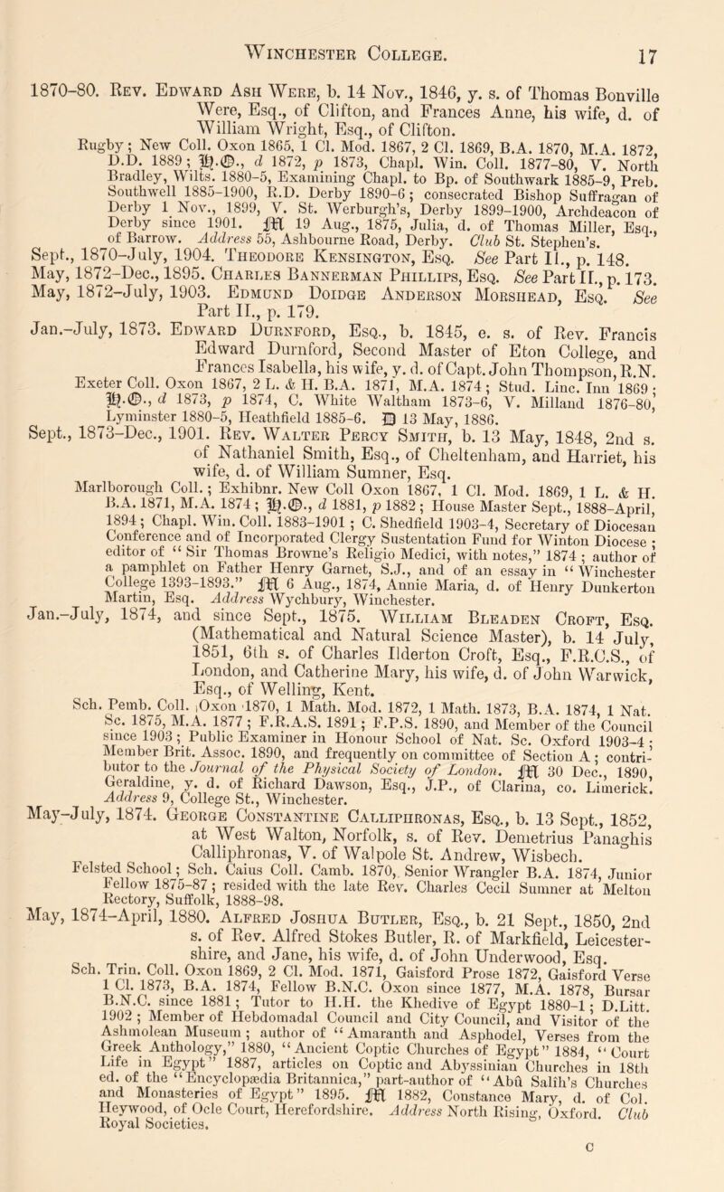 1870-80. Rev. Edward Ash Were, b. 14 Nov,, 1846, y. s. of Thomas Bonville Were, Esq., of Clifton, and Frances Anne, his wife, d. of William Wright, Esq., of Clifton. Rugby; New Coll. Oxon 1865, 1 Cl. Mod. 1867, 2 Cl. 1869, B.A. 1870, M.A. 1872 D.D. 1889; d 1872, p 1873, Chapl. Win. Coll. 1877-80, V. North Bradley, Wilts. 1880-5, Examining Chapl. to Bp. of Southwark 1885-9, Preb Southwell 1885-1900, R.D. Derby 1890-6 ; consecrated Bishop Suffrao-an of Derby 1 Nov., 1899, V. St. Werburgh’s, Derby 1899-1900, Archdeacon of Derby since 1901. M 19 Aug., 1875, Julia, d. of Thomas Miller, Esq., of Barrow. Address 55, Ashbourne Road, Derby. Club St. Stephen’s. Sept., 1870-July, 1904. Theodore Kensington, Esq. See Part II., p. 148. May, 1872-Dec., 1895. Charles Bannerman Phillips, Esq. See Part 11., p. 173. May, 1872-July, 1903. Edmund Doidge Anderson Morshead, Esq. See Part II., p. 179. Jan.—July, 1873. Edward Durnford, Esq., b. 1845, e. s. of Rev. Francis Edward Durnford, Second Master of Eton College, and Frances Isabella, his wife, y. d. of Capt. John Thompson, R.N. Exeter Coll. Oxon 1867, 2 L. & H. B.A. 1871, M.A. 1874 ; Stud. Line. Inn 1869 • d 1873, p 1874, C. White Waltham 1873-6, V. Millaud 1876-80,’ Lyminster 1880-5, Ileathfield 1885-6. 10 13 May, 1886, Sept., 1873-Dec., 1901. Rev. Walter Percy Smith, b. 13 May, 1848, 2nd s. of Nathaniel Smith, Esq., of Cheltenham, and Harriet, his wife, d. of William Sumner, Esq. Marlborough Coll.; Exhibnr. New Coll Oxon 1867, 1 Cl. Mod. 1869, 1 L. & H. B.A. 1871, M.A. 1874 ; d 1881, p 1882 ; House Master Sept., 1888-Aprir 1894; Chapl. Win. Coll. 1883-1901 ; C. Shedfield 1903-4, Secretary of Diocesan Conference and of Incorporated Clergy Sustentation Fund for Winton Diocese • editor of “ Sir Thomas Browne’s Religio Medici, with notes,” 1874 ; author of a pamphlet on Father Henry Garnet, S.J., and of an essay in “ Winchester College 1393-1893.” 6 Aug., 1874, Annie Maria, d. of Henry Dunkerton IMartin, Esq. Address Wychbury, Winchester. Jan.-July, 1874, and since Sept., 1875. William Bleaden Croft, Esq. (Mathematical and Natural Science Master), b. 14 July, 1851, 6th s. of Charles Ilderton Croft, Esq., F.R.C.S., of London, and Catherine Mary, his wife, d. of John Warwick. Esq., of Welling;, Kent. Sch. Pemb. Coll. lOxon 4870, 1 Math. Mod. 1872, 1 Math. 1873, B.A. 1874, 1 Nat. Sc. 1875, M.A. 1877 ; F.R.A.S. 1891; F.P.S. 1890, and Member of the Council since 1903; Public Examiner in Honour School of Nat. Sc. Oxford 1903-4 • Member Brit. Assoc. 1890, and frequently on committee of Section A ; contri- butor to the Journal of the Physical Society of London. 30 Dec. 1890 Geraldine, y. d. of Richard Dawson, Esq., j.P., of Clarina, co. Limerick! Address 9, College St., Winchester. May-July, 1874. George Constantine Calliphronas, Esq., b. 13 Sept., 1852, at West Walton, Norfolk, s. of Rev. Demetrius Panaghis Calliphronas, V. of Walpole St. Andrew, Wisbech. Felsted School; Sch. Cains Coll. Camb. 1870, Senior Wrangler B.A. 1874 Junior Fellow 1875-87; resided with the late Rev. Charles Cecil Sumner at’Melton Rectory, Suffolk, 1888-98. May, 1874-April, 1880. Alfred Joshua Butler, Esq., b. 21 Sept., 1850, 2nd s. of Rev. Alfred Stokes Butler, R. of Markfield, Leicester- shire, and Jane, his wife, d. of John Underwood, Esq Sch. Triu. Coll. Oxon 1869, 2 Cl. Mod. 1871, Gaisford Prose 1872, Gaisford Verse 1 Cl. 1873, B.A. 1874, Fellow B.N.C. Oxon since 1877, M.A. 1878, Bursar B.N.C. since 1881; Tutor to H.H. the Khedive of Egypt 1880-1 • D.Litt. 1902 ; Member of Hebdomadal Council and City Council, and Visitor of the Ashmolean Museum; author of “Amaranth and Asphodel, Verses from the Greek Anthology,” 1880, “Ancient Coptic Churches of Egypt” 1884, “ Court Life in Egypt” 1887, articles on Coptic and Abyssinian Churches in 18th ed. of the “ Encyclopaedia Britannica,” part-author of “Abft Salih’s Churches and Monasteries of Egypt” 1895. ^ 1882, Constance Mary, d. of Col. Heywood, of Ode Court, Herefordshire. Address North Rising, Oxford. Club Royal Societies. C