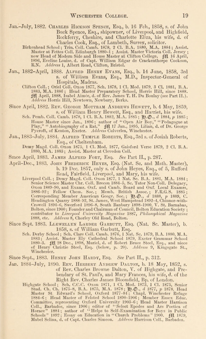 Jan.-July, 1882. Charles Hickson Spence, Esq., b. 16 Feb., 1858, s. of John Buck Spence, Esq., shipowner, of Liveipool, and Higlifield, Rockferiy, Cheshire, and Charlotte Eliza, his wife, d. of Charles Cook, Esq., of Lambeth, Surrey, solicitor. Birkenhead School; Trin. Coll. Canih. 1878, 2 Cl. B.A. 1880, M.A. 1884 ; Assist. Master at Fettes Coll. Edinburgh 1880-1 ; Assist. Master Victoria Coll. Jersey ; now Head of Modern Side and House Master at Clifton College. 16 April, 1896, Eveline Louise, d. of Capt. William Edgar de Crackenthorpe Cookson, R.N. Address 1, Albert Road, Clifton, Bristol. Jan., 1882-April, 1888. Alfred Henry Evans, Esq., b. 14 June, 1858, 3rd s. of William Evans, Esq., M.D., Inspector-General of Hospitals, Madras. Clifton Coll.; Oriel Coll. Oxon 1877, Sch. 1878, 1 CL Mod. 1879, 3 Cl. 1881, B.A. 1883, M.A. 1886 ; Head Master Preparatory School, Horris Hill, since 1888. fH April, 1888, Isabel Aimee, d. of Rev. James T. H. Du Boulay (see Part II.). Address Horris Hill, Newtown, Newbury, Berks. Since April, 1882. Eev. George Mottram Andrews Hewett, b. 4 May, 1859, s. of William Henry Hewett, Esq., and Harriet, his wife. Sch. Pemb. Coll. Camb. 1878, 1 Cl. B.A. 1882, M.A. 1885 ; 1^.0., d 1884, p 1885 ; House Master since Jan., 1896; author of “Open Air Boy,” “Pedagogue at Play,” “Autobiography of a Rat.” fH 17 Jan., 1895, Lilian, d. of Dr. George P3croft, of Kenton, Exeter. Address Culverlea, Winchester. Jan., 1883-July, 1884. Alfred Temple Roberts, Esq., 3rd s. of Josiali Roberts, Esq., of Cheltenham. Demy Magd. Coll. Oxon 1875, 1 Cl. Mod. 1877, Gaisford Verse 1879, 2 Cl. B.A. 1880, M.A. 1883 ; Assist. Master at Clevedon Coll. Since April, 1883. James Alfred Fort, Esq. See Part II., p. 287. April-Dee., 1883. John Frederick Heyes, Esq. (Nat. Sc. and Math. Master), b. 19 Dec. 1857, only s. of John Heyes, Esq., of 5, Rufford Road, Fairfield, Liverpool, and Mary, his wife. Liverpool Coll.; Demy Magd. Coll. Oxon 1877, 1 Nat. Sc. B.A. 1881, M.A. 1884 ; Senior Science Master Chr. Coll. Brecon 1884-5, Sc. Tutor Non-Coll. Delegacy', Oxon 1889-90, and Examr. Oxf. and Camb. Board and Oxf. Local Examrs. 1886-92; Fellow Chein. Soc.; Memb. British Assoc.; F.R.G.S. 1885; Corresponding Member American Geogr. Soc. ; p^.0., d 1888, p 1889, C. Headington Quarry 1888-92, St. Janies, West Hampstead 1892-4, Chinnor-with- Croweli 1894-6, Swerford 1896-8, South Banbury 1898-1900, V. St. Barnabas, Bolton, since 1900; Founder and Chairman of Council, Bolton Education Society ; contributor to Liverpool University Magazine 1887, Philosophical Magazine 1888, etc. Address 8, Chorlej’^ Old Road, Bolton. Since Sept. 1883. Llewellyn Larder Garbutt, Esq. (Nat. Sc. Master), b. 1858, s. of William Garbutt, Esq. Sch. Derby School; Sch. Clare Coll. Camb. 1876, 1 Nat. Sc. 1879, B.A. 1880, M.A. 1883; Assist. Master Ely Cathedral School 1879, Exeter Grammar School 1880-3. Dfl 28 Dec., 1898, IMuriel, d. of Robert Bruce Steel, Esq., and niece of Henry Christie Steel, Esq. (below, p. 20). Address 9, Kingsgate St., Winchester. Since Sept., 1883. Henry John Hardy, Esq. See Part 11., p. 312. Jan. 1884-July, 1890. Rev. Herbert Andrew Dalton, b. 18 May, 1852, s. of Rev. Charles Browne Dalton, V. of Highgate, and Pre- bendary of St. Paul’s, and Mary Frances, his wife, d. of the Right Rev. Charles James Bloomfield, Bp. of London. Highgate School; Sch. C.C.C. Oxon 1871, 1 Cl. Mod. 1873, 1 Cl. 1875, Senior Stud. Ch. Ch. 1875-8, B.A. 1875, M.A. 1878; |tp0., d 1877, p 1878, Head Master St Edward’s School, Oxford 1877-84; Chapl. Winchester Refuge 1884-6 ; Head Master of Felsted School 1890-1906 ; Member Essex Educ. Committee, representing Oxford University 1903-6 ; Head Master Harrison Coll., Barbados, since 1906; editor of “Select Epodes and Ars Poetica of Horace” 1884; author of “Helps to Self-Examination for Boys in Public Schools” 1892; Essay on Education in “Church Problems” 1900. 1879, Mabel Selina, d. of Capt. Charles Simeon. Address Harrison Coll., Barbados.
