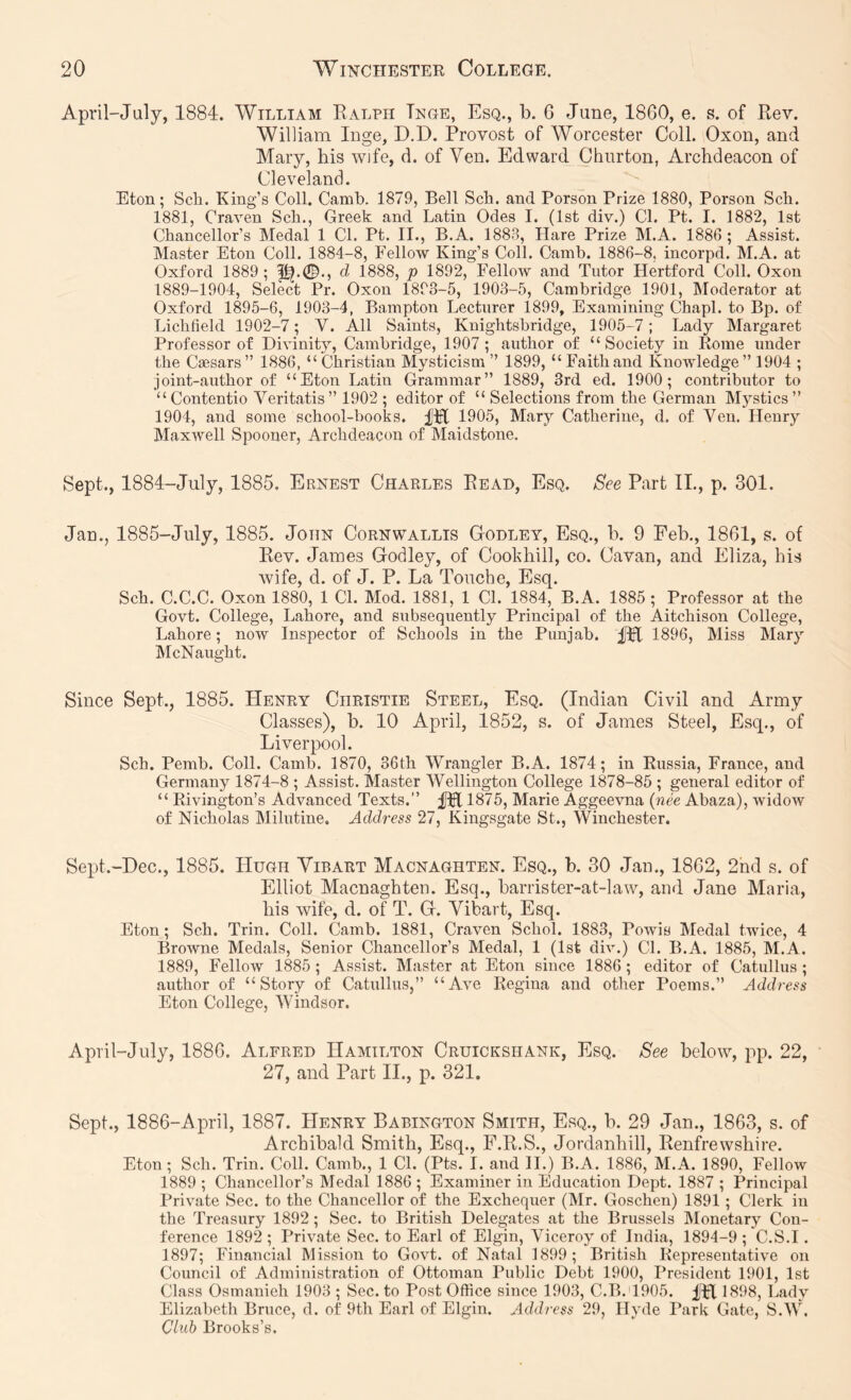 April-July, 1884. William Ealph Tnge, Esq., b. 6 June, 1860, e. s. of Eev. William Inge, D.D. Provost of Worcester Coll. Oxon, and Mary, his wife, d. of Ven. Edward Churton, Archdeacon of Cleveland. Eton; Sch. King’s Coll. Camb. 1879, Bell Scb. and Porson Prize 1880, Person Scb. 1881, Craven Scb., Greek and Latin Odes I. (1st div.) Cl. Pt. I. 1882, 1st Chancellor’s Medal 1 Cl. Pt. II., B.A. 1883, Hare Prize M.A. 1886; Assist. Master Eton Coll. 1884-8, Fellow King’s Coll. Camb. 1886-8, incorpd. M.A. at Oxford 1889; d 1888, p 1892, Fellow and Tutor Hertford Coll. Oxon 1889-1904, Select Pr. Oxon 1893-5, 1903-5, Cambridge 1901, Moderator at Oxford 1895-6, 1903-4, Bampton Lecturer 1899, Examining Chapl. to Bp. of Lichfield 1902-7; V. All Saints, Knightsbridge, 1905-7; Lady Margaret Professor of Divinity, Cambridge, 1907 ; author of “Society in Rome under the Caesars” 1886, “ Christian Mysticism ” 1899, “Faithand Knowledge” 1904 ; joint-author of “Eton Latin Grammar” 1889, 3rd ed. 1900; contributor to “Contentio Veritatis” 1902 ; editor of “ Selections from the German Mystics” 1904, and some school-books. 1905, Mary Catherine, d. of Ven. Henry Maxwell Spooner, Archdeacon of Maidstone. Sept., 1884-July, 1885. Ernest Charles Bead, Esq. See Part IL, p. 301. Jan., 1885-July, 1885. John Cornwallis Godley, Esq., h. 9 Feb., 1861, s. of Eev. James Godley, of Coohhill, co. Cavan, and Eliza, his wife, d. of J. P. La Touche, Esq. Sch. C.C.C. Oxon 1880, 1 CL Mod. 1881, 1 Cl. 1884, B.A. 1885 ; Professor at the Govt. College, Lahore, and subsequently Principal of the Aitchison College, Lahore; now Inspector of Schools in the Punjab. 1896, Miss Mary McNaught. Since Sept., 1885. Henry Christie Steel, Esq. (Indian Civil and Army Classes), b. 10 April, 1852, s. of James Steel, Esq., of Liverpool. Sch. Pemb. Coll. Camb. 1870, 36th Wrangler B.A. 1874; in Russia, France, and Germany 1874-8 ; Assist. Master Wellington College 1878-85 ; general editor of “ Rivington’s Advanced Texts.” fpl 1875, Marie Aggeevna {nee Abaza), widow of Nicholas Milutine, Address 27, Kingsgate St., Winchester. Sept.-Dee., 1885. Hugh Yibart Macnaghten. Esq., b. 30 Jan., 1862, 2nd s. of Elliot Macnaghten. Esq., barrister-at-law, and Jane Maria, his wife, d. of T. G. Vibart, Esq. Eton; Sch. Trin. Coll. Camb. 1881, Craven Schol. 1883, Powis Medal twice, 4 Browne Medals, Senior Chancellor’s Medal, 1 (1st div.) CL B.A. 1885, M.A. 1889, Fellow 1885 ; Assist. Master at Eton since 1886 ; editor of Catullus ; author of “Story of Catullus,” “Ave Regina and other Poems.” Address Eton College, Windsor. April-July, 1886. Alfred Hamilton Cruickshank, Esq. See below, pp. 22, 27, and Part II., p. 321. Sept., 1886-April, 1887. Henry Babington Smith, Esq., b. 29 Jan., 1863, s. of Archibald Smith, Esq., F.E.S., Jordanhill, Eenfrewshire. Eton; Sch. Trin. Coll. Camb., 1 Cl. (Pts. I. and II.) B.A. 1886, M.A. 1890, Fellow 1889 ; Chancellor’s Medal 1886 ; Examiner in Education Dept. 1887 ; Principal Private Sec. to the Chancellor of the Exchequer (Mr. Goschen) 1891 ; Clerk in the Treasury 1892; Sec. to British Delegates at the Brussels Monetary Con- ference 1892 ; Private Sec. to Earl of Elgin, Viceroy of India, 1894-9 ; C.S.I. 1897; Financial Mission to Govt, of Natal 1899; British Representative on Council of Administration of Ottoman Public Debt 1900, President 1901, 1st Class Osmanieh 1903 ; Sec. to Post Office since 1903, C.B.d905. ;fTI 1898, Lady Elizabeth Bruce, d. of 9th Earl of Elgin. Address 29, Hyde Park Gate, S.W, Club Brooks’s.