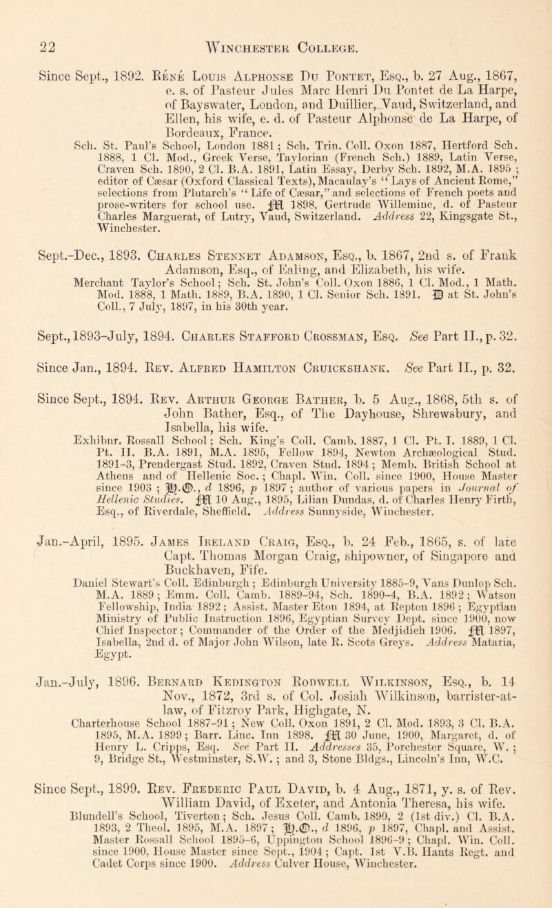 Since Sept., 1892. Kere Louis Alphonse T)u Pontet, Esq., b. 27 Aug., 1867, e. s. of Pasteur Jules Marc Henri Du Pontet de La Harpe, of Bayswater, London, and Duillier, Vaud, Switzerland, and Ellen, his wife, e. d. of Pasteur Alphonse de La Harpe, of Bordeaux, France. Sch. St. Paul’s School, London 1881; Sch. Trin. Coll. Oxon 1887, Hertford Sch. 1888, 1 Cl. Mod., Greek Verse, Taylorian (French Sch.) 1889, Latin Verse, Craven Sch. 1890, 2 CL B.A. 1891, Latin EssajQ Derby Sch. 1892, M.A. 1895 ; editor of Caesar (Oxford Classical Texts), Macaulay’s “ Lays of Ancient Rome,” selections from Plutarch’s “ Life of Caesar,” and selections of French poets and prose-writers for school use. 1898, Gertrude Willemine, d. of Pasteur Charles Marguerat, of Lutry, Vaud, Switzerland. Address 22, Kingsgate St., Winchester. Sept.-Dee., 1893. Charles Stennet Adamson, Esq., b. 1867, 2nd s. of Frank Adamson, Estp, of Eabng, and Elizabeth, his wife. Merchant Taylor’s School; Sch. St. John’s Coll. Oxon 1886, 1 CL Mod., 1 Math. Mod. 1888, 1 Math. 1889, B.A. 1890, 1 Cl. Senior Sch. 1891. JB at St. John’s Coll., 7 July, 1897, in his 30th year. Sept., 1893-July, 1894. Charles Stafford Crossman, Esq. See Part ll.,p. 32. Since Jan., 1894. Rev. Alfred Hamilton Cruickshank. See Part II., p. 32. Since Sept., 1894. Rev. Arthur George Bather, b. 5 Aug., 1868, 5th s. of John Bather, Esq., of The Dayhouse, Shrewsbury, and Isabella, his wife. Exhibnr. Rossall School; Sch. King’s Coll. Camb. 1887, 1 Cl. Pt. I. 1889, 1 Cl. Pt. II. B.A. 1891, M.A. 1895, FelloAV 1894, Newton Archaeological Stud. 1891-3, Prendergast Stud. 1892, Craven Stud. 1894; Memb. British School at Athens and of Hellenic Soc.; ChapL Win. Coll, since 1900, House Master since 1903 ; d, 1896, p 1897 ; author of various papers in Journal of Hellenic Studies. UH 10 Aug., 1895, Lilian Dundas, d. of'Charles Henry Firth, Esq., of Riverdale, Sheffield. Address Sunnyside, Winchester. Jan.-April, 1895. James Ireland Craig, Esq., b. 24 Feb., 1865, s. of late Capt. Thomas Morgan Craig, shipowner, of Singapore and Buckhaven, Fife. Daniel Stewart’s Coll. Edinburgh ; Edinburgh LTniversity 1885-9, Vans Dunlop Sch. M.A. 1889; Emm. Coll. Camb. 1889-94, Sch. 1890-4, B.A. 1892; Watson FelloAvship, India 1892 ; Assist. Master Eton 1894, at Repton 1896 ; Egyptian Ministry of Public Instruction 1896, Egyptian Survey Dept, since 1900, now Chief Inspector; Commander of the Order of the Medjidieh 1906. IFl 1897, Isabella, 2nd d. of Major John Wilson, late R. Scots Greys. Address Mataria, Egypt. Jan.-Jiily, 1896. Bernard Kedington Roowell Wilkinson, Esq., b. 14 Hov., 1872, 3rd s. of Col. Josiali 'Wilkinson, barrister-at- law, of Fitzroy Pai k, Highgate, N. Charterhouse School 1887-91; New Coll. Oxon 1891, 2 Cl. IMod. 1893, 3 Cl. B.A. 1895, IM.A. 1899 ; Barr. Line. Inn 1898. fH 30 June, 1900, IMargaret, d. of Henry L. Cripps, Esq. See Part 11. Addresses 35, Porchester Square, W. ; 9, Bridge St., Westminster, S.W. ; and 3, Stone Bldgs., Lincoln’s Inn, W.C. Since Sept., 1899. Rev. Frederic Paul David, b. 4 Aug., 1871, y. s. of Rev. William David, of Exeter, and Antonia Theresa, his wife. Blundell’s School, Tiverton; Sch. Jesus Coll. Camb. 1890, 2 (1st div.) CL B.A. 1893, 2 Theol. 1895, M.A. 1897; d 1896, p 1897, Chapl. and Assist, blaster Rossall School 1895-6, Uppihgton School 1896-9; Chapl. Win. Coll, since 1900, House Master since Sept., 1904 ; Capt. 1st V.I5. Hants Regt. and Cadet Corps since 1900. Address Culver House, AVinchester.