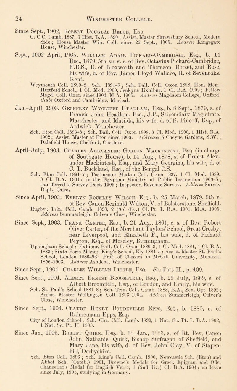 Since Sept., 1902. Robert Douglas Beloe, Esq. C. C.C. Camb. 1887, 3 Hist. B.A. 1890 ; Assist. Master Shrewsbury School, Modern Side ; House Master Win. Coll, since 22 Sept., 1905. Address Kingsgate House, Winchester. Sept., 1902-Ap)ril, 1905. William Adair Pickard-Cambridge, Esq., b. 14 Dec., 1879, 5th surv. s. of Rev. Octavius Pickard-Cambridge, F.R.S., R. of Bloxworth and Thomson, Dorset, and Rose, his wife, d. of Rev. James Lloyd Wallace, R. of Sevenoaks, Kent. Weymouth Coll. 1890-8; Sch. 1891-8 ; Sch. Ball. Coll. Oxon 1898, Hon. Mem. Hertford Schol., 1 Cl. Mod. 1900, Jenkyns Exhibnr. 1 Cl. B.A. 1902 ; Fellow Magd. Coll. Oxon since 1904, M.A. 1905. Address Magdalen College, Oxford. Clubs Oxford and Cambridge, Musical. Jau.-April, 1903. Geoffrey Wyoliffe Headlam, Esq., b. 8 Sept., 1879, s. of Francis John Headlam, Esq., J.P., Stipendiary Magistrate, Manchester, and Matilda, his wife, d. of S. Piocoff, Esq., of Ardwick, Manchester. Sch. Eton Coll. 1893-8 ; Sch. Ball. Coll. Oxon 1898, 3 Cl. Mod. 1900, 1 Hist. B.A. 1902 ; Assist. Master at Eton since 1903. Addresses 5 Cheyne Gardens, S.W. ; Dalefield House, Chelford, Cheshire. April-July, 1903. Charles Alexander Gordon Mackintosh, Esq. (in charge of Southgate House), b. 14 Aug., 1878, s. of Ernest Alex- ander Mackintosh, Esq., and Mary Georgina, his wife, d. of C. T. Buckland, Esq., of the Bengal C.S. Sch. Eton Coll. 1891-7 ; Postmaster Merton Coll. Oxon 1897, 1 Cl. Mod. 1899, 3 Cl. B.A. 1901; in the Egyptian Ministry of Public Instruction 1903-5 ; transferred to Survey Dept. 1905 ; Inspector, Revenue Survey. Address Survey Dept., Cairo. Since April, 1903. Evelyn Rockley Wilson, Esq., b. 25 March, 1879, 5th s. of Rev. Canon Reginald Wilson, V. of Bolsterstone, Sheffield. Rugby; Trin. Coll. Camb. 1898, 2 (3rd div.) Cl. Pt. I. B.A. 1901, M.A. 1905. Address Summerleigh, Culver’s Close, Winchester. Since Sept., 1903. Frank Carter, Esq., b. 21 Aug., 1861, e. s. of Rev. Robert Oliver Carter, of the Merchant Taylors’ School, Great Crosby, near Liverpool, and Elizabeth F., his wife, d. of Richard Peyton, Esq., of Moseley, Birmingham. Uppingham School; Exhibnr. Ball. Coll. Oxon 1880-3, 1 Cl. Mod. 1881, 1 Cl. B.A. 1883 ; Sixth Form Master, King’s School, Ely 1884-5 ; Assist. Master St. Paul’s School, London 1886-96 ; Prof, of Classics in McGill University, Montreal 1896-1903. Address Ashdene, Winchester. Since Sept., 1904. Charles William Little, Esq. See Part II., p. 409. Since Sept., 1904. Albert Ernest Broomfield, Esq., b. 29 July, 1869, s. of Albert Broomfield, Esq., of London, and Emily, his wife. Sell. St. Paul’s School 1881-8; Sch. Trin. Coll. Camb. 1888, B.A., Sen. Opt. 1892 ; Assist. IMaster Wellington Coll. 1893-1904. Address Summerleigh, Culver’s Close, Winchester. Since Sept., 1904. Claude Henry Boudeville Epps, Esq., b. 1880, s. of Hahnemann Epps, Esq. City of London School; Sch. Chr. Coll. Camb. 1899, 1 Nat. Sc. Pt. I. B.A. 1902, 1 Nat. Sc. Pt. II. 1903. Since Jan., 1905. Robert Quirk, Esq., b. 18 Jan., 1883, s. of Rt. Rev. Canon John Nathaniel Quirk, Bishop Suffragan of Sheffield, and Mary Jane, his wife, d. of Rev. John Clay, V. of Stapen- hill, Derbyshire. Sch. Eton Coll. 1896 ; Sch. King’s Coll. Camb. 1900, Newcastle Sch. (Eton) and Abbot Sch. (Camb.) 1901, Browne’s Medals for Greek Epigram and Ode, Chancellor’s Medal for English Verse, 1 (2nd div.) Cl. B.A. 1904 ; on leave since July, 1905, studying in Germany.
