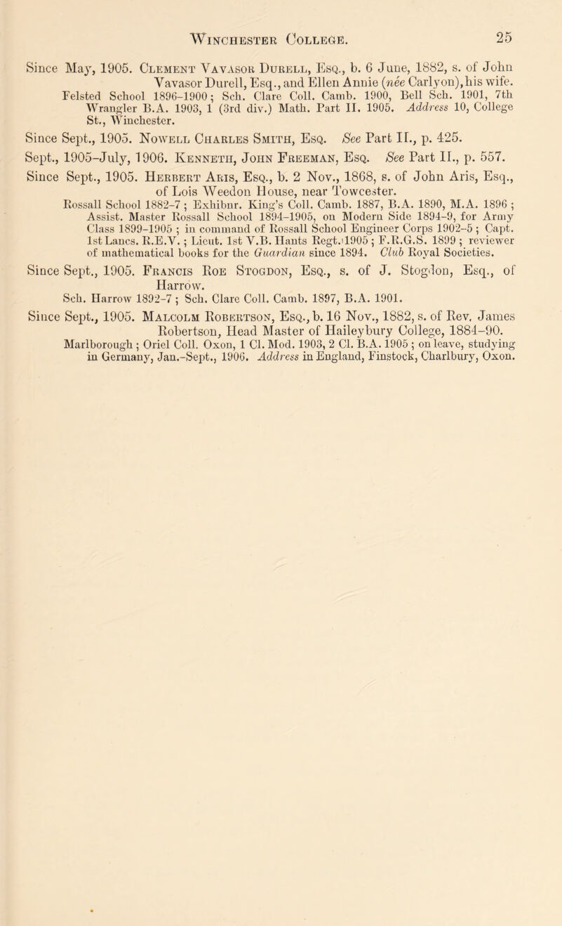 Since May, 1905. Clement Vavasor Durell, Esq., b. 6 June, 1882, s. of John Vavasor Durell, Esq., and Ellen Annie {nee Carlyon),his wife. Felsted School 1896-1900; Sch. Clare Coll. Camb. 1900, Bell Sch. 1901, 7th Wrangler B.A. 1903, 1 (3rd div.) Math. Part II. 1905, Address 10, College St., Winchester. Since Sept., 1905. Nowell Charles Smith, Esq. See Part If., p. 425. Sept,, 1905-July, 1906. Kenneth, John Freeman, Esq. See Part II., p. 557. Since Sept., 1905. Herbert Aris, Esq., b. 2 Nov., 1868, s. of John Aris, Esq., of Lois Weedon House, near Towcester. Pvossall School 1882-7 ; Exhibnr. King’s Coll. Camb. 1887, B.A. 1890, M.A. 1896 ; Assist. Master Rossall School 1894-1905, on Modern Side 1894-9, for Army Class 1899-1905 ; in command of Rossall School Engineer Corps 1902-5 ; Capt. 1st Lancs. R.E.V. ; Licnt. 1st V.B. Hants Regt.il905 ; F.R.G.S. 1899 ; reviewer of mathematical books for the Guardian since 1894. Club Royal Societies. Since Sept., 1905. Francis Roe Stogdon, Esq., s. of J. Stogdon, Esq., of Harrow. Sch. Harrow 1892-7 ; Sch. Clare Coll. Camb. 1897, B.A. 1901. Since Sept., 1905. Malcolm Robertson, EsQ.,b. 16 Nov., 1882, s. of Rev. James Robertson, Head Master of Haileybury College, 1881-90. Marlborough ; Oriel Coll. Oxon, 1 Cl. Mod. 1903, 2 Cl. B.A. 1905 ; on leave, studying in Germany, Jan.-Sept., 1906. Address in England, Finstock, Charlbury, Oxon.