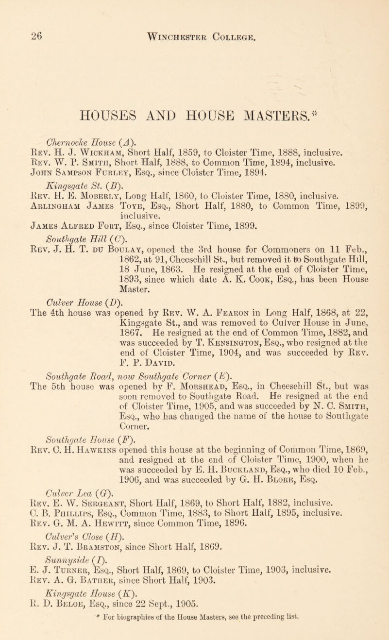 HOUSES AND HOUSE MASTERS. Chernoclce House (J). Rev. H. J. Wickham, Short Half, 1859, to Cloister Time, 1888, inclusive. Rev. W. P. Smith, Short Half, 1888, to Common Time, 1894, inclusive. John Sampson Fukley, Esq., since Cloister Time, 1894. Kingsgate St. (B). Rev. H. E. Moberly, Long Half, 1860, to Cloister Time, 1880, inclusive. Arlingham James Toye, Esq., Short Half, 1880, to Common Time, 1899, inclusive. James Alfred Fort, Esq., since Cloister Time, 1899. Southgate Hill (0). Rev. J. H. T. du Boulay, opened the 3rd house for Commoners on 11 Feb., 1862, at 91, Cheesehill St., but removed it to Southgate Hdl, 18 June, 1863. He resigned at the end of Cloister Time, 1893, since which date A. K. Cook, Esq., has been House Master. Culver House (Z)). The 4th house was opened by Rev. W. A. Fearon in Long Half, 1868, at 22, Kingsgate St., and was removed to Culver House in June, 1867. He resigned at the end of Common Time, 1882, and was succeeded by T. Kensington, Esq., who resigned at the end of Cloister Time, 1904, and was succeeded by Rev. F. P. David. Southgate Boad, now Southgate Corner (A). The 5th house was opened by F. Morshead, Esq., in Cheesehill St., but was soon removed to Southgate Road. He resigned at the end of Cloister Time, 1905, and was succeeded by N. C. Smith, Esq., who has changed the name of the house to Southgate Comer. Southgate Blouse {F). Rev. C. li. Hawkins opened this house at the beginning of Common Time, 1869, and resigned at the end of Cloister Time, 1900, when he was succeeded by E. FI. Buckland, Esq., who died 10 Feb., 1906, and was succeeded by G. H. Blore, Esq. Culver Lea (G). Rev. E. W. Sergeant, Short Half, 1869, to Short Half, 1882, inclusive. C. B. Phillips, Esq., Common Time, 1883, to Short Half, 1895, inclusive. Rev. G. M. A. Hewitt, since Common Time, 1896. Culver's Close (//). Rev. j. T. Bramston, since Short Half, 1869. Sunny side (/). E. J. Turner, Esq., Short Half, 1869, to Cloister Time, 1903, inclusive. Rev. a. G. Bather, since Short Half, 1903. Kingsgate House (K). R. D. Beloe, Esq., since 22 Sept,, 1905. * For biographies of the House Masters, see the preceding list.