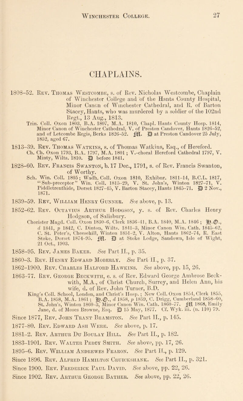 CHAPLAINS. 1808-52. Rev. Thomas AVestcombe, s. of Rev. Nicholas AVestcombe, Chaplain of AA^incliester College and of the Hants County Hospital, Minor Canon of AVinchester Cathedral, and R. of Barton Stacey, Hants, who was murdered by a soldier of the 102nd Regt., 13 Aug., 1813. Trin. Coll. Oxou 1803, B.A. 1807, M.A. 1810, Chapl. Hants County Hosp. 1814, Minor Canon of AVinchester Cathedral, V. of Preston Candover, Hants 1826-52, and of Letcomhe Regis, Berks 1826-52. JH- 10 at Preston Candover 25 July, 1852, aged 67. 1813-39. Rev. Thomas AA^atkins, s. of Thomas Watkins, Esq., of Hereford. Ch. Ch. Oxon 1793, B.A. 1797, M.A. 1801; V.-choral Hereford Cathedral 1797, V. Minty, AAdlts. 1810. 10 before 1841. 1828-60. Rev. Francis Swanton, b. 17 Dec., 1791, s. of Rev. Francis Swanton, of Worthy. Sch. AVin. Coll. 1805; Wadh. Coll. Oxon 1810, Exhihnr. 1811-14, B.C.L. 1817, “Sub-preceptor” Win. Coll. 1815-29, V. St. John’s, AVinton 1827-71, V. Piddletrenthide, Dorset 1827-45, V. Barton Stacey, Hants 1845-71. © 2 Nov., 1871. 1839-59. Rev. AVilliam Henry Gunner. See above, p. 13. 1852-62. Rev. Octavius Arthur Hodgson, y. s. of Rev. Charles Henry Hodgson, of Salisbury. Chorister Magd. Coll. Oxon 1830-6, Clerk 1836-41, B.A. 1840, M.A. 1846 ; p?.0., d 1841, p 1842, C. Dinton, AVilts. 1841-3, Minor Canon AVin. Cath. 1845-62, C. St. Peter’s, Cheesehill, AVinton 1851-2, V. Alton, Hants 1862-74, R, Bast Stoke, Dorset 1874-95. IH* 10 at Stoke Lodge, Sandown, Isle of AVight, 21 Oct., 1903. 1858-95. Rev. James Baker. See Part II., p. 35. 1860-3. Rev. Henry Edward Moberly. See Part II., p. 37. 1862- 1900. Rev. Charles Halford Hawkins. See above, pp. 15, 26. 1863- 77. Rev. George Beckwith, e. s. of Rev. Edward George Ambrose Beck- with, M.A., of Christ Church, Surrey, and Helen Ann, his wife, d. of Rev. John Turner, B.D. King’s Coll. School, London, and Christ’s Hosp.; New Coll. Oxon 1854, Clerk 1855, B.A. 1858, M.A. 1861; 11.0., d 1858, p 1859, C. Drigg, Cumberland 1858-60, St. John’s, AVinton 1860-3, Minor Canon AVin. Cath. 1860-77. HI 1868, Emily Jane, d. of Moses Browne, Esq. ID 15 May, 1877. Cf. AVyk. iii. (n. 110) 79. Since 1877, Rev. John Trant Bramston. See Part II., p. 145. 1877-80. Rev. Edward Ash AVere. See above, p. 17. 1881-2. Rev. Arthur Du Boulay Hill. See Part II., p. 182. 1883-1901. Rev. AValter Percy Smith. See above, pp. 17, 26. 1895-6. Rev. AVilliam Andrewes Fearon. See Part II., p. 129. Since 1896. Rev. Alfred Hamilton Cruickshank. See Part II., p. 321. Since 1900. Rev. Frederick Paul David. See above, pp. 22, 26. Since 1902. Rev. Arthur George Bather. See above, pp. 22, 26.
