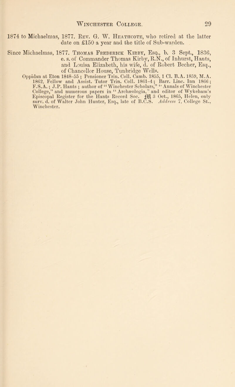 1874 to Michaelmas, 1877. Key. G. W. Heathcote, who retired at the latter date on £150 a year and the title of Sub-warden. Since Michaelmas, 1877. Thomas Frederick Kirby, Esq., h. 3 Sept., 1836, e. s. of Commander Thomas Kirby, E.N., of Inhurst, Hants, and Louisa Elizabeth, his wife, d. of Kobert Becher, Esq., of Chancellor House, Tunbridge Wells. Oppidan at Eton 1848-55 ; Pensioner Trin. Coll. Cainb. 1855, 1 Cl. B.A. 1859, M.A. 1862, Fellow and Assist. Tutor Trin. Coll. 1861-4; Barr. Line. Inn 1866; F.S.A.; J.P. Hants ; author of “ Winchester Scholars,” “Annals of Winchester College,” and numerous papers in “ Archjeologia,” and editor of Wykeham’s Episcopal Register for the Hants Record Soc. 3 Oct., 1865, Helen, only surv. d. of Walter John Hunter, Esq., late of B.C.S. Address 7, College St., Winchester.