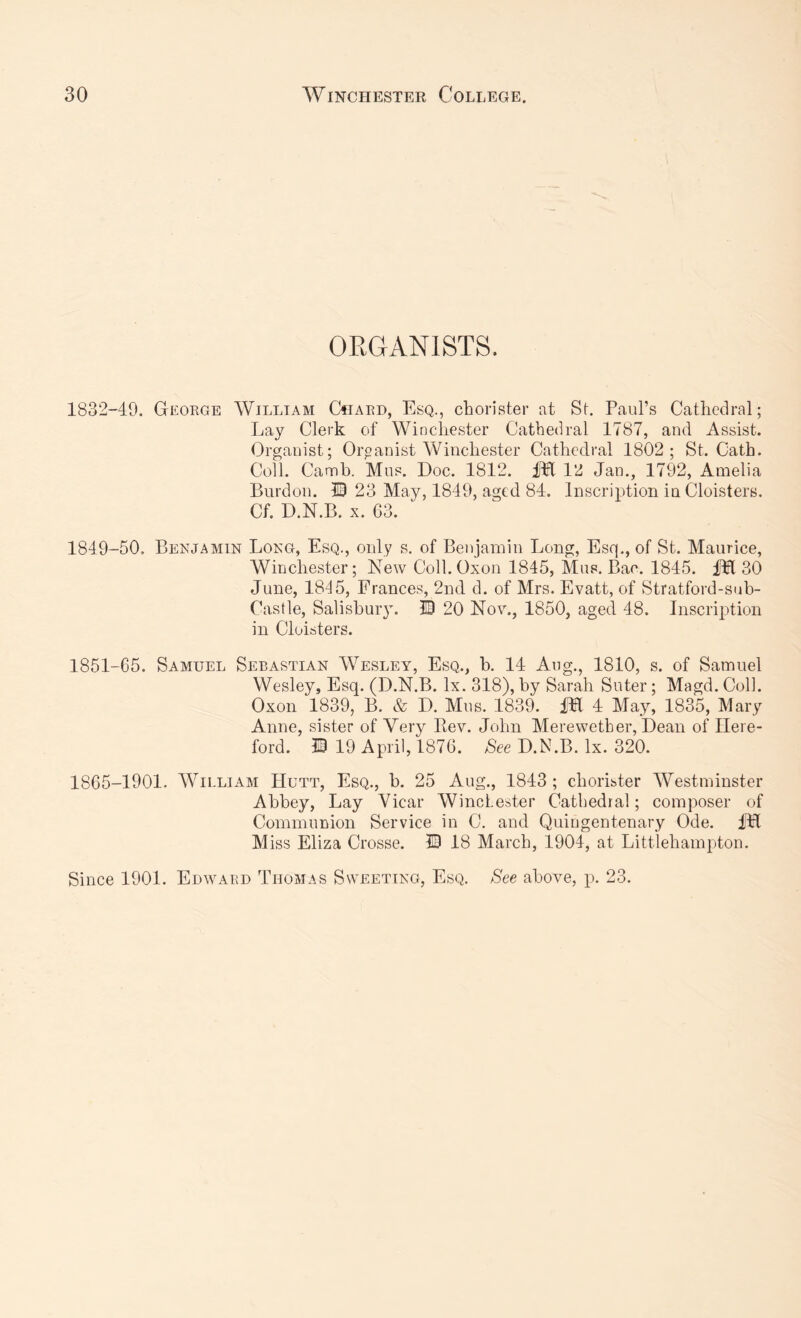 ORGANISTS. 1832-49. George AVilliam CtiARO, Esq., chorister iit St. Paul’s Cathedral; Lay Clerk of Winchester Cathedral 1787, and Assist. Organist; Organist Winchester Cathedral 1802; St. Cath. Coll. Cannb. Mus. Doc. 1812. liPl 12 Jan., 1792, Amelia Burden. 13 23 May, 1849, aged 84. Inscription in Cloisters. Cf. D.N.B. X. 63. 1849-50, Benjamin Long, Esq., only s. of Benjamin Long, Esq., of St. Maurice, Winchester; New Coll. Oxon 1845, Mus. Bac. 1845. fH 30 June, 18'd5, Frances, 2nd d. of Mrs. Evatt, of Stratford-sub- Castle, Salishuiy. ID 20 Nov., 1850, aged 48. Inscription in Cloisters. 1851-65. Samuel Sebastian AVesley, Esq., b. 14 Aug., 1810, s. of Samuel Wesley, Esq. (D.N.B. lx. 318), by Sarah Suter; Magd. Coll. Oxon 1839, B. & D, Mus. 1839. IH 4 May, 1835, Mary Anne, sister of Very Eev. John Merewether, Dean of Here- ford. ID 19 April, 1876. See D.N.B. lx. 320. 1865-1901. AA^ii-liam Hutt, Esq., b. 25 Aug., 1843; chorister AVestminster Abbey, Lay Vicar AVinclester Cathedral; composer of Communion Service in C. and Quingentenary Ode. iU M iss Eliza Crosse. ID 18 March, 1904, at Litt'lehampton. Since 1901. Edward Thomas Sweeting, Esq. See above, p. 23.