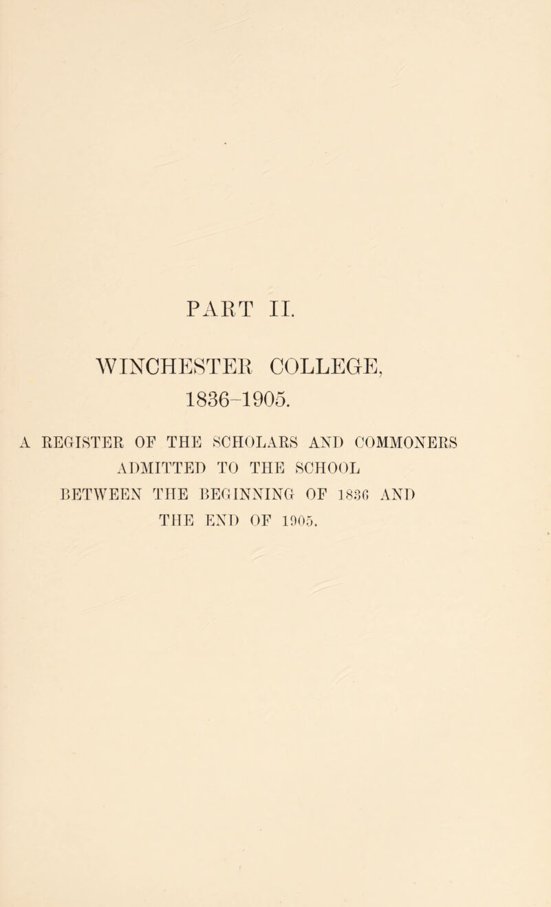 WINCHESTER COLLEGE, 1836-1905. A REGISTER OF THE SCHOLARS AND COMMONERS ADMITTED TO THE SCHOOL BETWEEN THE BEGINNING OF 18:30 AND THE END OF 1005.