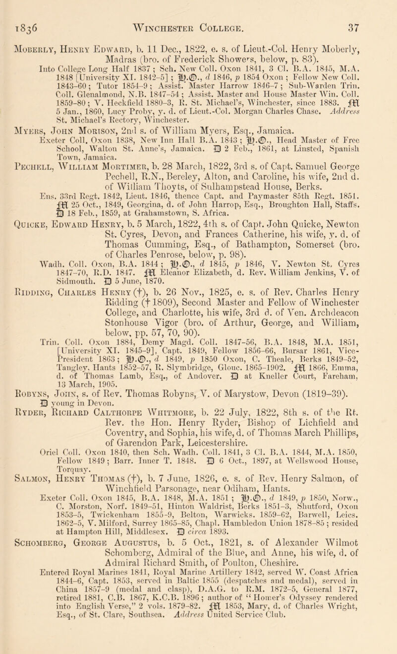 Moberly, Henry Edward, b. 11 Dec., 1822, e. s. of Lieut.-Col. Henry Moberly, Madras (bro. of Frederick ShoY7e''s, below, p. 83). Into College Long Half 1837 ; Sch. New Coll. Oxon 1841, 3 Cl. B.A. 1845, IM.A. 1848 [University XI. 1842-5] ; d 1846, p 1854 Oxon ; Fellow New Coll. 1843- 60; Tutor 1854-9; Assist. Master Harrow 1846-7; Sub-Warden Trin. Coll. Glenalmoud, N.B. 1847-54; Assist. Alaster and House Master Win. Coll. 1859-80 ; V. Hecklield 1880-3, R. St. Michael’s, Winchester, since 1883. fH 5 Jan., 1860, Lncy Proby, y. d. of Lieut.-Col. Morgan Charles Chase. Addrei^ts St. Michael’s Rectory, Winchester. Myers, John Mortson, 2n(l s. of William Myers, Esq., Jamaica. Exeter Coll. Oxon 1838, New Inn Hall B.A. 1843 ; Head Master of Free School, Walton St. Anne’s, Jamaica. 13 2 Feb.,’ 1861, at Linsted, Spanish Town, Jamaica. Pechell, William Mortimer, b. 28 March, 1822, 3rd s. of Capt. Samuel George Pechell, R.N., Bereley, Alton, and Caroline, his wife, 2iid d. of William Thoyts, of Sulhampstead House, Berks. Ens. 33rd Regt. 1842, Lieut. 1846, thence Capt. and Paymaster 85th Regt. 1851. fH 25 Oct., 1849, Georgina, d. of John Harrop, Esq., Broughton Hall, Staffs. Q 18 Feb., 1859, at Grahamstown, S. Africa. Quicke, Edward Henry, b. 5 March, 1822, Jth s. of Capt. John Quicke, ISTewton St. Cyres, Devon, and Frances Catherine, his wife, y. d. of Thomas Cumming, Esq., of Bathampton, Somerset (bro. of Charles Penrose, below, p. 98). Wadh. Coll. Oxon, B.A. 1844 ; d 1845, p 1846, V. Newton St^ Cyres 1847-70, R.D. 1847. iPC Eleanor Elizabeth, d. Rev. William Jenkins, V. of Sidmouth. Q 5 June, 1870. Bidding, Charles Henry (f), b. 26 Nov., 1825, e. s. of Bev. Charles Henry Ridding (tl809). Second Master and Fellow of Winchester College, and Charlotte, his wife, 3rd d. of Yen. Archdeacon Stonhoiise Vigor (bro. of Arthur, George, and William, below, pp. 57, 70, 90). Trin. Coll. Oxon 1884, Demy Magd. Coll. 1847-56, B.A. 1848, M.A. 1851, [University XI. 1845-9], Capt. 1849, Fellow 1856-66, Bursar 1861, A^icc- I’residcnt 1863; d 1849, p 1850 Oxon, C. Theale, Berks 1849-52, Tangley, Hants 1852-57, R. Slymbridge, Glouc. 1865-1902. fpl 1866, Emma, d. of Thomas Lamb, Esq., of Andover. 13 at Kneller Court, Fareham, 13 Alarch, 1905. Robyns, John, s. of Rev. Thomas Robyns, Y. of Marystow, Devon (1819-39). Q young in Devon. Ryder, Richard Calthorpe Whitmore, b. 22 July, 1822, 8th s. of the Rt. Rev. the Hon. Henrj^ Ryder, Bishop of Lichfield and Coventry, and Sophia, his wife, d. of Thomas March Phillips, of Garendon Park, Leicestershire. Oriel C<dl. Oxon 1840, then Sch. Wadh. Coll. 1841, 3 Cl. B.A. 1844, M.A. 1850, Fellow 1849 ; Barr. Inner T. 1848. ID 6 Oct., 1897, at AVellswood House, Torquay. Salmon, Henry Thomas (f), b. 7 June, 1826, e. s. of Rev. Henry Salmon, of Winchfield Parsonage, near Odihara, Hants. Exeter Coll. Oxon 1845, B.A. 1848, M.A. 1851 ; pj.0., d 1849, p 1850, NorAV., C. Alorston, Noil. 1849-51, Hinton Waldrist, Be’rks 1851-3, Shutford, Oxon 1853-5, Twickenham 1855-9, Belton, AVarAvicks. 1859-62, BarAvell, Lcics. 1862-5, V. Milford, Surrey 1865-85, Chapl. Hambledon Union 1878-85 ; resided at Hampton Hill, Middlesex. JD circa 1893. ScHOMBERG, George AUGUSTUS, b. 5 Oct., 1821, s. of Alexander Wilniot Schomberg, Admiral of the Blue, and Anne, his wife, d. of Admiral Richard Smith, of Poulton, Cheshire. Entered Royal Alarines 1841, Royal Marine Artillery 1842, seiwed W. Coast Africa 1844- 6, Capt. 1853, served in Baltic 1855 (despatches and medal), served in China 1857-9 (medal and clasp), D.A.G. to R.M. 1872-5, General 1877, retired 1881, C.B. 1867, K.C.B. 1896; author of “Homer’s Odyssey rendered into English Verse,” 2 Amis. 1879-82. iFl 1853, Mary, d. of Charles AVright, Esq., of St. Clare, Southsca. Address United Service Club.