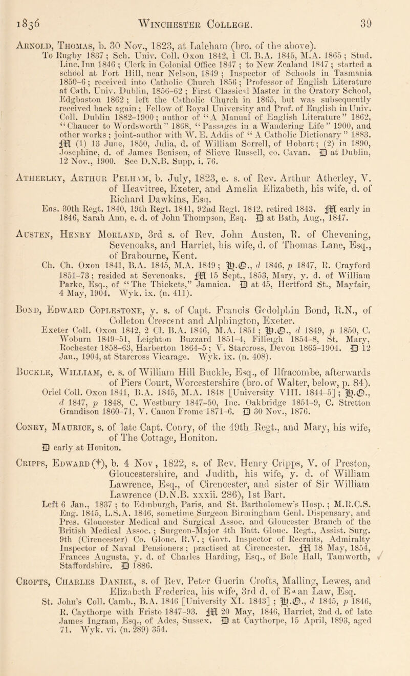 Arnold, Thomas, b. 30 Xov., 1823, at Lalebam (bro. of above). To Rugby 1837; Sch. Univ. Coll. Oxou 1842, 1 Cl. B.A. 1845, IM.A. 1865; Stud. Line. Inn 1846 ; Clerk in Colonial Office 1847 ; to New Zealand 1847 ; started a school at Fort Hill, near Nelson, 1849 ; Inspector of Schools in Tasmania 1850- 6; received into Catholic Church 1856; Professor of English Literature at Cath. Univ. L)ul)lin, 1856-62 ; First Classical Master in the Oratory School, Edgbaston 1862 ; left the Catholic Church in 1865, but was subsequently received back again ; Fellow of Royal University and Prof, of English in Univ. Coll. Did)lin 1882-1900; author of “ A Manual of English Literature” 1862, “Chaucer to \Vords worth ” 1868, “Passages in a Wandering Life’’ 1900, and other works ; joint-author with W. E. Addis of “ A Catholic Dictionary ” 1883. iH (1) 13 June, 1850, Julia, d. of William Sorrell, of Hobart; (2) in 1890, Josephine, d. of James Renison, of Slieve Russell, co. Cavan. 33 at Dublin, 12 Nov., 1900. See D.N.R. Supp. i. 76. Atherley, Arthur Pelham, b. July, 1823, e. s. of Rev. Artliui' Atlierley, V. of Heavitree, Exeter, and Amelia Elizabeth, bis Avife, d. of Richard Dawkins, Es(i. Ens. 30th Regt. 1840, 19th Regt. 1841, 92nd Regt. 1842, retired 1843. IPC early in 1846, Sarah Ann, e. d. of .John Thompson, Esq. 30 at Rath, Aug., 1847. Austen, Henry MorlzAnd, 3rd s. of Rev. John Austen, R. of Che veiling, Sevenoaks, and Harriet, his Avife, d. of Thomas Lane, Esq., of Brabourne, Kent. Ch. Ch. Oxon 1841, R.A. 1845, M.A. 1849; d 1846, ji 1847, R. Crayford 1851- 73; resided at SeA^enoaks. fpl 15 Sept., 1853, Mary, y. d. of William Parke, Esq., of “The Thickets,” Jamaica. 30 at 45, Hertford St., Mayfair, 4 May, 1904. MAk. ix. (n. 411). Bond, Edavard Coplestone, y. s. of Capt. Francis Gcdolphin Bond, R.N., of Colleton Crescent and Alphington, Exeter. Exeter Coll. Oxon 1842, 2 Cl. B.A. 1846, M.A. 1851; p).©., d 1849, p 1850, C. Woburn 1849-51, Leighton Buzzard 1851-4, Filleigh 1854-8, St. Mary, Rochester 1858-63, Harberton 1864-5 ; A^. Starcross, Devon 1865-1904. 30 L2 Jan., 1904, at Starcross ATcarage. AAyk. ix. (n. 408). Buckle, William, e. s. of William Hill Buckle, Esq., of Ilfracombe, afterwards of Piers Court, AVorcestershire (bro. of Walter, below, p. 84). Oriel Coll. Oxon 1841, B.A. 1845, M.A. 1848 [Univ^ersity A1II. 1844-5] ; p|.©., d 1847, p 1848, C. Westbury 1847-50, Inc. Oakbridge 1851-9, C. Stretton Grandison 1860-71, A’’. Canon Frome 1871-6. 30 No^^, 1876. CoNRY, Maurice, s. of late Capt. Conry, of the 49th Regt., and Mary, his Avife, of The Cottage, Honiton. 30 early at Honiton. Cripps, Edavard (f), b. 4 Kov, 1822, s. of Rev. Henry Cripps, V. of Preston, Gloucestershire, and Judith, his Avife, y. d. of William Lawrence, Esq., of Cirencester, and sister of Sir AVilliam LaAvrence (D.NLB. xxxii. 286), 1st Bart. Left 6 Jan., 1837 ; to Edinburgh, Paris, and St. BartholomcAv’s Hosp. ; M.R.C.S. Eng. 1845, L.S.A. 1846, sometime Surgeon Birmingham Geul. Dispensary, and Pres. Gloucester Medical and Surgical Assoc, and Gloucester Branch of the British Aledical Assoc. ; Surgeon-Major 4th Batt. Glouc. Regt., Assist. Surg. 9th (Cirencester) Co. Glouc. R.A’.; Go\d. Inspector of Recruits, Admiralty Inspector of Naval Pensioners ; practised at Cirencester. fFI 18 May, 1854, Frances Augusta, y. d. of Charles Harding, Esq., of Bole Hall, TaniAvorth, Staffordshire. 30 1886. Crofts, Charles Daniel, s. of Rev. Peter Guerin Crofts, Mailing, Lewes, and Elizabeth Frederica, his wife, 3rd d. of E'^an Law, Esq. St. John’s Coll. Camb., B.A. 1846 [University XL 1843] ; Pp©., d 1845, p 1846, R. Caythorpe with Fristo 1847-93. 4H 20 May, 1846, Harriet, 2nd d. of late James Ingram, Esq., of Ados, Sussex. 30 at CaAffhorpe, 15 April, 1893, aged