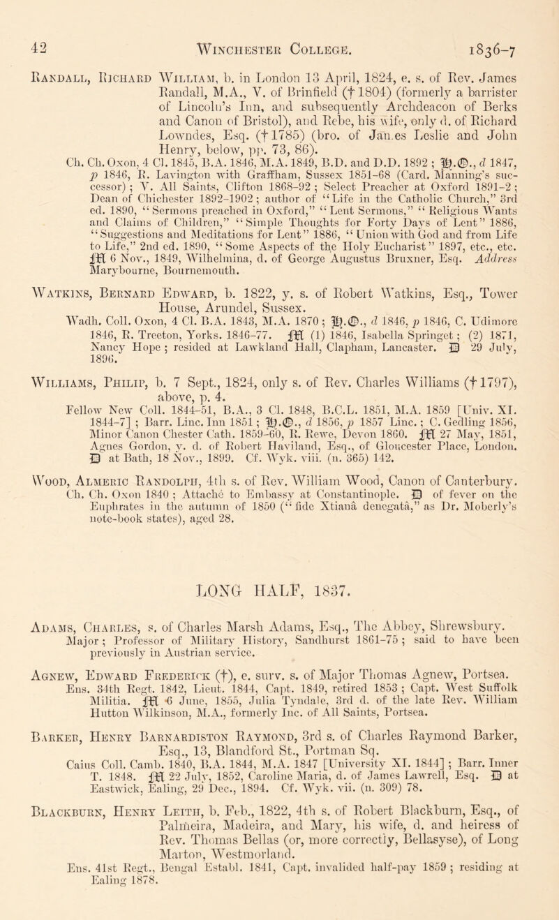IvAEDALL, Ii]CiiARD WiLLTAM, 1). ill London 13 April, 1824, e. s. of Rev. James Randall, M.A., V. of Brinfield (flSOl) (formerly a barrister of Lincoln’s Inn, and subsequently Arclideacon of Berks and Canon of Bristol), and Rebe, his wife, only d. of Richard Lowmdes, Esq. (flTSS) (bro. of James Leslie and John Henry, below, pp. 73, 86). Ch. Ch.Oxon, 4 Cl. 1845, r>.A._1846, M.A. 1849, B.D. aud D.D. 1892 ; cl 1847, p 1846, Iv. Lavington ivith Graffliam, Sussex 1851-68 (Card. INlanniug’s suc- cessor) ; V. All Saints, Clifton 1868-92 ; Select Preacher at Oxford 1891-2 ; Dean of Chichester 1892-1902; author of “Life in the Catholic Church,” orcl cd. 1890, “Sermons preached in Oxford,” “Lent Sermons,” “ Kelig'ious Wants and Claims of Children,” “Simple Thoughts for Forty Days of Lent” 1886, “Suggestions and IMeditations for Lent” 1886, “ Union Avith God and from Life to Life,” 2nd ed. 1890, “ Some Aspects of the Holy Eucharist” 1897, etc., etc. me Nov., 1849, Wilhelmiua, d. of George Augustus Bruxner, Esq. Address Maryboiirne, Bournemouth. Watkins, Bernard Edward, b. 1822, y. s. of Robert Watkins, Esq., Towner House, Arundel, Sussex. Wadh. Coll. Oxon, 4 Cl. B.A. 1843, M.A. 1870 ; d 1846, p 1846, C. Udimorc 1846, E. Treeton, Yorks. 1846-77. Rfl (1) i846, Isabella Springet; (2) 1871, Nancy Hope ; resided at LaAvkland Hall, Clapham, Lancaster. © 29 Julv, 1896. Williams, Philip, b. 7 Sept., 1824, only s. of Rev. Charles Williams (tl797), cilbovC p FelloAV New Coll. 1844-51, B.A., 3 Cl. 1848, B.C.L. 1851, M.A. 1859 [Univ. XT. 1844-7] ; Barr. Line. Inn 1851; d 1856, p 1857 Line.; C. Gedling 1856, IMinor Canon Chester Cath. 1859-60, E. EcAve, DeA'on 1860. 27 May, 1851, Agnes Gordon, y. d. of Eobert Haviland, Esq., of Gloucester Place, Loudon. Q at Bath, 18 Nov., 1899. Cf. Wyk. Awii. (n. 365) 142. Wood, Almeric Randolph, 4tli s. of Rev. William Wood, Canon of Canterbury. Ch. Ch. Oxon 1840 ; Attache to Embassy at Constantinople. 13 of feA'cr on the Euphrates in the autumn of 1850 (“fide Xtiana deuegata,” as Dr. Moberly’s note-book states), aged 28. LON(4 HALl^ 1837 Adams, Cjiarles, s. of Charles Marsh Adams, Esq., The Abbey, Shrewsbury. Major ; Professor of IMilitary History, Sandhurst 1861-75 ; said to haA'C been previously in Austrian service. Agnew, Edward Frederick (f), e. surv. s. of Major Thomas Agnew, Portsea. Ens. 34th Eegt. 1842, Lieut. 4844, Capt. 1849, retired 1853 ; Capt. West Suffolk hlilitia. iFI *6 June, 1855, Julia Tyndale, 3rd d. of the late Eca^. Milliam Hutton AVilkinson, M.A., formerly Inc. of All Saints, Portsea. Barker, Henry Barnardiston Raymond, 3rd s. of Charles Raymond Barker, Esq., 13, Blandford St., Portman Sq. Cains Coll. Camb. 1840, B.A. 1844, M.A. 1847 [UnAersity XI. 1844] ; Barr. Inner T. 1848. Hfl 22 JuIa', 1852, Caroline jMaria, d. of James LaAvrell, Esq. Q at EastAvick, Ealing, 29 Dec., 1894. Cf. AVyk. vii. (u. 309) 78. Blackburn, Henry Leith, b. Feb., 1822, 4th s. of Robert Blackburn, Esq., of Palmeira, Madeira, and Mary, his wife, d. and heiress of Rev. Thomas Bellas (or, more correctly, Bellasyse), of Long Marton, Westmorland. Ens. 41st Eegt., Bengal Establ. 1841, Capt. invalided half-pay 1859 ; residing at Ealing 1878.
