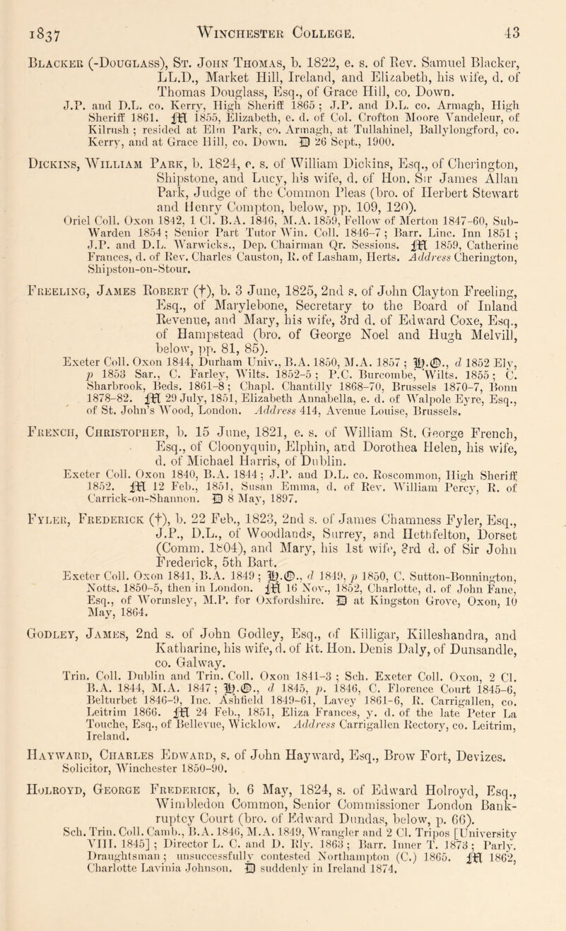 Blacker (-Douglass), St. John Thomas, b. 1822, e. s. of Rev. Samuel Blacker, LL.D., Market Hill, Ireland, and Elizabeth, his wife, d. of Thomas Douglass, Esq., of Grace Hill, co. Down. J.P. and D.L. co. Kerry, High Sheriff 1865 ; J.P. and D.L. co. Armagh, High Sheriff 1861. fH 1855, Elizabeth, e. d. of Col. Crofton Moore Vancleleur, of Kilrnsh ; resided at Elm Park, co. Armagh, at Tnllahinel, Ballylongford, co. Kerry, and at Grace Hill, co. Down. 13 26 Sept., 1900. Dickins, AYilliam Park, b. 1824, e. s. of William Dickins, Esq., of Chei’ington, Shipstone, and Lucy, lus wife, d. of Hon. Sir James Allan Park, Judge of the Common Pleas (bro. of Herbert Stewart and Henry Compton, below, pp. 109, 120). Oriel Coll. Oxon 1842, 1 Cl. B.A. 1846, IM.A. 1859, Fellow of Merton 1847-60, Sub- Warden 1854; Senior Part Tutor Win. Coll. 1846-7; Barr. Line. Inn 1851; J.P. and D.L. AVarwicks., Dep. Chairman Qr. Sessions. 1859, Catherine Frances, d. of Ker. Charles Causton, li. of Lasham, Herts. Address Cheringtou, Shii)ston-on-Stour. Ereeling, James Robert (f), b. 3 Jane, 1825, 2nd. s. of John Clayton Freeling, Esq., of Marylebone, Secretary to the Board of Inland Revenue, and Mary, his wife, 3rd d. of Edward Coxe, Esq., of Hampstead (bro. of George Noel and Hugh Melvill, below, ])p. 81, 85). Exeter Coll. Oxon 1844, Durham Univ., B.A. 1850, IM.A. 1857 ; pl.0., d 1852 Ely, p 1853 Sar., C. Farley, Wilts. 1852-5; P.C. Burcombe, Mbits. 1855; C. Sharbrook, Beds. 1861-8; Chapl. Chantilly 1868-70, Brussels 1870-7, Bonn 1878-82. 29 July, 1851, Elizabeth Annabella, e. d. of Walpole Eyre, Esq., of St. John’s Wood, London. Address 414, Avenue Louise, Brussels. French, Christobher, b. 15 June, 1821, e. s. of William St. George French, Esq., of Cloonyqnin, Elphin, and Dorothea Helen, his wife, d. of Michael Harris, of Dublin. Exeter Coll. Oxon 1840, B.A. 1844; J.P. and D.L. co. Roscommon, High Sheriff 1852. 12 Feb., 1851, Susan Emma, d. of Rev. 'William Percy, R. of Carrick-on-Shannon. 13 8 May, 1897. Fyler, Frederick (f), b. 22 Feb., 1823, 2nd s. of James Chamness Eyler, Esq., J.P., D.L., of Woodlands, Surrey, and Hethfelton, Dorset (Comm. 1804), and Mary, his 1st wife, 3rd d. of Sir John Frederick, 5th Bart. Exeter Coll. Oxon 1841, B.A. 1849; d 1849, p 1850, C. Sutton-Bonnington, Notts. 1850-5, then in London. 16 Xov., 1852, Charlotte, d. of John Fane, Esq., of ’Wormsley, M.P. for Oxfordshire. 13 at Kingston Grove, Oxon, 10 May, 1864. Godley, James, 2nd s. of John Godley, Esq., of Killigar, Killeshandra, and Katharine, his wife, d. of Rt. Hon. Denis Daly, of Dunsandle, CO. Galway. Trin. Coll. Dublin and Trin. Coll. Oxon 1841-3 ; Sch. Exeter Coll. Oxon, 2 CL B.A. 1844, IM.A. 1847 ; llj.0., d 1845, p. 1846, C. Florence Court 1845-6, Belturbet 1846-9, Inc. Ashfield 1849-61, Lavey 1861-6, R. Carrigallen, co. Leitrim 1866. IPl 24 Feb., 1851, Eliza Frances, y. d. of the late Peter La Touche, Esq., of Bellevue, Wicklow. Address Carrigallen Rectory, co. Leitrim, Ireland. Hayward, Charles Eldward, s. of John Hayward, Esq., Brow Fort, Devizes. Solicitor, Winchester 1850-90. IIoLROYD, George Frederick, b. 6 May, 1824, s. of Edward Holroyd, Esq., Wimbledon Common, Senior Commissioner London Bank- ruptcy Court (bro. of Edward Dundas, bedow, p. 66). Sch. Trin. Coll. Camb., B.A. 184(), IM.A. 1849, MT’angler and 2 Cl. Tripos [Universitv ATII. 1845] ; Director L. C. and D. Rly. 1863; Barr. Inner T. 1873; Parly. Draughtsman; unsuccessfully contested Northam})ton (C.) 1865. 1802, Charlotte Lavinia JoliTison. |3 suddenly in Ireland 1874.