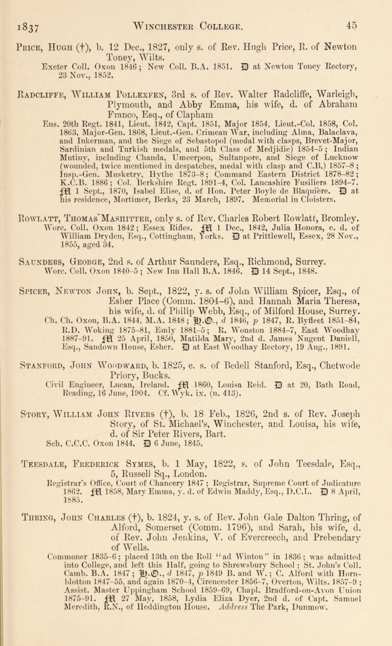 Price, Hugh (f), b. 12 Dec., 1827, only s. of Rev. Hugh Price, R. of Newton Toney, Wilts. Exeter Coll. Oxou 1846: New Coll. B.A. 1851. ID at Newton Toney Rectory, 23 Nov., 1852. Radcliffe, William Pollexfen, 3rd s. of Rev. Walter Radcliffe, Warleigb, Plymouth, and Abby Emma, his wife, d. of Abraham Franeo, Esq., of Clapham Ens. 20th Regt. 1841, Lieut. 1842, Capt. 1851, Major 1854, Lieut.-Col. 1858, Col. 1863, Major-Gen. 1868, Lieut.-Gen. Crimean War, including Alma, Balaclava, and Inkerman, and the Siege of Sebastopol (medal with clasps, Brevet-Major, Sardinian and Turkish medals, and 5th Class of Medjidie) 1854-5 ; Indian Mutiny, including Chanda, Umcerpon, Sultanpore, and. Siege of Lucknow (wounded, twice mentioned in despatches, medal with clasp and C.B.) 1857-8 ; Insp.-Gen. Musketry, Hythe 1873-8; Command Eastern District 1878-82; K.C.B. 1886 ; Col. Berkshire Regt. 1891-4, Col. Lancashire Fusiliers 1894-7. fH 1 Sept., 1870, Isabel Elise, d. of Hon. Peter Boyle de Blaquiere. ID at his residence, Mortimer, Berks, 23 March, 1897. Memorial in Cloisters. Rowlatt, Thomas'Masihtter, only s. of Rev. Charles Robert Rowlatt, Bromley. Wore. Coll. Oxon 1842; Essex Rifles. t Dec., 1842, Julia Honora, e. d. of William Dryden, Esq., Cottingham, Yorks. ID at Prittlewell, Essex, 28 Nov., 1855, aged 34. Saueders, George, 2nd s. of Arthur Saunders, Esq., Richmond, Surrey. Wore. Coll. Oxon 1840-5 ; Ncav Inn Hall B.A. 1846. ID 14 Sept., 1848. SriCER, Newton John, b. Sept., 1822, y. s. of John William Spicer, Esq., of Esher Place (Comm. 1804-6), and Hannah Maria Theresa, his wife, d. of Philip Webb, Esq., of Milford House, Surrey. Ch. Ch. Oxon, B.A. 1844, M.A. 1848; d 1846, p 1847, R. Byfleet 1851-84, R.D. Woking 1875-81, Emly 1881-5; R. Wonston 1884-7, East Woodhay 1887-91. 25 April, 1850, Matilda Mary, 2nd d. James Nugent Daniell, Esq., Sandown House, Esher. ID at East Woodhay Rectory, 19 Aug., 1891. Stanford, John Woodward, b. 1825, e. s. of Bedell Stanford, Esq., Chetwode Priorv, Bucks. */ ' Civil Engineer, Lucan, Ireland, fpl 1860, Louisa Reid. ID at 20, Bath Road, Reading, 16 June, 1904. Cf. Wyk. ix. (n. 413). Story, William John Rivers (f), b. 18 Feb., 1826, 2nd s. of Rev. Joseph Story, of St. Michael’s, Winchester, and Louisa, his wile, d. of Sir Peter Rivers, Bart. Sch. C.C.C. Oxon 1844. D 6 June, 1845. Teesdale, Frederick Symes, b. 1 May, 1822, s. of John Teesdale, Esq., 5, Russell Sq., London. Registrar’s Office, Court of Chancery 1847 ; Registrar, Supreme Court of .Judicature 1862. IH 1858, Mary Emma, y. d. of Edwin Maddy, Esq., D.C.L. ID 8 April, 1885. Turing, John Charles (f), b. 1824, y. s. of Rev. John Gale Dalton Thring, of Alford, Somerset (Comm. 1796), and Sarah, his wife, d. of Rev. John Jenkins, V. of Evercreech, and Prebendary of Wells. Commoner 1835-6; placed 13th on the Roll “ad Winton” irr 1836; was admitted into College, and left this Half, going to Shrewsbury School ; St. John’s Coll. Camh. B.A. 1847 ; d 1847, p 1849 B. and W. ; C. Alford with Horn- blotton 1847-55, and again 1870-4, Cirencester 1856-7, Overton, Wilts. 1857-9 ; Assist. Master Uppingham School 1859-69, Chapl. Bradford-on-Avon Union 1875-91. fH 27 May, 1858, Lydia Eliza Dyer, 2nd d. of Capt. Samuel Meredith, R.N., of Heddington House. Address The Park, Dunmow.