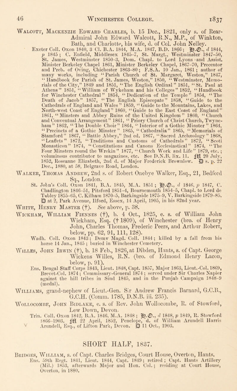 Walcott, Mackenzie Edward Charles, b. 15 Dec., 1821, only s. of Kear- Admiral John Edward Walcott, R.N., M.P., of Winkton, Bath, and Charlotte, his wife, d. of Col. John Nelley. Exeter Coll. Oxon 1840, 3 Cl. B.A. 1844, M.A. 1847, B.D. 1866; P?.0., d 1844, p 1845 ; C. Enfield, Middlesex 1845-/, St. Margt., Westminster 1847-50, St. James, Westminster 1850-3, Dom. Chapl. to Lord Lyons ‘and Assist. Minister Berkeley Chapel 1861, Minister Berkeley Chapel, 1867-70, Precentor and Preh. of Oving, Chichester 1863-80; F.S.A. 10 Jan., 1861; author of many works, including “Parish Church of St. Margaret, Weston,” 1847, “Handbook for Parish of St. James, AVeston,” 1850, “Westminster, Memo- rials of the City,” 1849 and 1851, “The English Ordinal” 1851, “St. Paul at Athens” 1851, “William of Wykeham and his Colleges” 1852, “Handbook for Winchester Cathedral” 1854, “Dedication of the Temple” 1854, “The Death of Jacob” 1857, “The English Episcopate” 1858, “Guide to the Cathedrals of England and AVales ” 1859, “ Guide to the Mountains, Lakes, and North-west Coast of England” 1860, “Guide to the East Coast of England” 1861, “Minsters and Abbey Ruins of the United Kingdom” 1860, “Church and Conventual Arrangement” 1861, “ Priory Church of Christ Church, Twyne- ham” 1862, “ The Double Choir” 1864, “ Interior of a Gothic Minster ” 1864, “ Precincts of a Gothic Minster” 1865, “ Catbedralia” 1865, “Memorials of Stamford” 1867, “Battle Abbey,” 2nd ed. 1867, “Sacred Archaeology” 1868, “Leaflets” 1872, “Traditions and Customs of Cathedrals” 1872, “ Scoti IMonasticon” 1874, “Constitutions and Canons Ecclesiastical” 1874, “The Four Alinsters round the Wrekin” 1877, “ Church Work and Life” 1879, etc. ; voluminous contributor to magazines, etc. See D.N.B. lix. 11. fBi 20 July, 1852, Roseanne Elizabeth, 2nd d. of Major Frederick Brownlow. S p. 22 Dec., 1880, at 58, Belgrave Road, London. Walker, Thomas Andrew, 2iid s. of Robert Onebye Walker, Esq., 21, Bedford Sq., London. St. Join’s Coll. Oxon 1841, B.A. 1845, M.A. 1851 ; P^.0., d 1846, p 1847, C. Chadlington 1846-51, Pitsford 1851-4, Bournemouth 1854-5, Chapl. to Lord de Tabley 1855-65, C. Kilham 1870-5, Barkingside 1875-9, Y. Barkingside 1879-85. T3 at 2, Park Avenue, Ilford, Essex, 14 April, 1905, in his 82nd year. White, Henry Master (f). See above, p. 38. Wickham, William Fiennes (f), b. 4 Oct., 1825, e. s. of William John Wiekhain, Esq. (f 1809), of Winchester (bro. of Henry John, Charles Thomas, Frederic Peers, and Arthur Robert, below, pp. 62, 91, 111, 128). Wadh. Coll. Oxon 1843; Demv Magd. Coll. 1844 ; killed by a fall from his horse 14 Jan., 1845 ; buried in Winchester Cemetery. WiLLES, John Irwin (f), b. 18 Feb., 1826, at Dibden, Hants, s. of Capt. George Wickens Willes, R.N. (bro. of Edmond Henry Lacon, below, p. 91). Ens. Bengal Staff Corps 1843, Lieut. 1848, Capt. 1857, Major 1863, Lieut.-Col. 1869, Brevet-Col. 1874; Commissary-General 1874; served under Sir Charles Napier against the hill tribes in Sind 1845, and in the Pimjab Campaign 1848-9 (medal). Williams, grand-nephew of Lient.-Gen. Sir Andrew Francis Barnard, G.C.B., G.C.H. (Comm. 1785, D.N.B. iii. 235). AVollocomre, John Bidlake, e. s. of Rev. John Wullocombe, R. of Stowford, Lew Down, Devon. Trill. Coll. Oxon 1842, B.A. 1846, M.A. 1848 ; tp©., d 1848, p 1849, R. Stowford 1866-1903. IH 22 April, 1852, Penelope', d. of William Arundell Harris Arundell, Esq., of Lifton Park, Devon. © 11 Oct., 1903. SHORT HALF, 1837. Bridoes, AVilliam, s. of Capt. Charles Bridges, Court House, Overt(>n, Hants. Ens. 59th Regt. 1841, Lieut. 1844, Capt. 1849; retired; Cajd. Hants Artillery (iMil.) 1853, afterwards IMajor and Hon. Col. ; residing at Court House, Overton, in 1880.