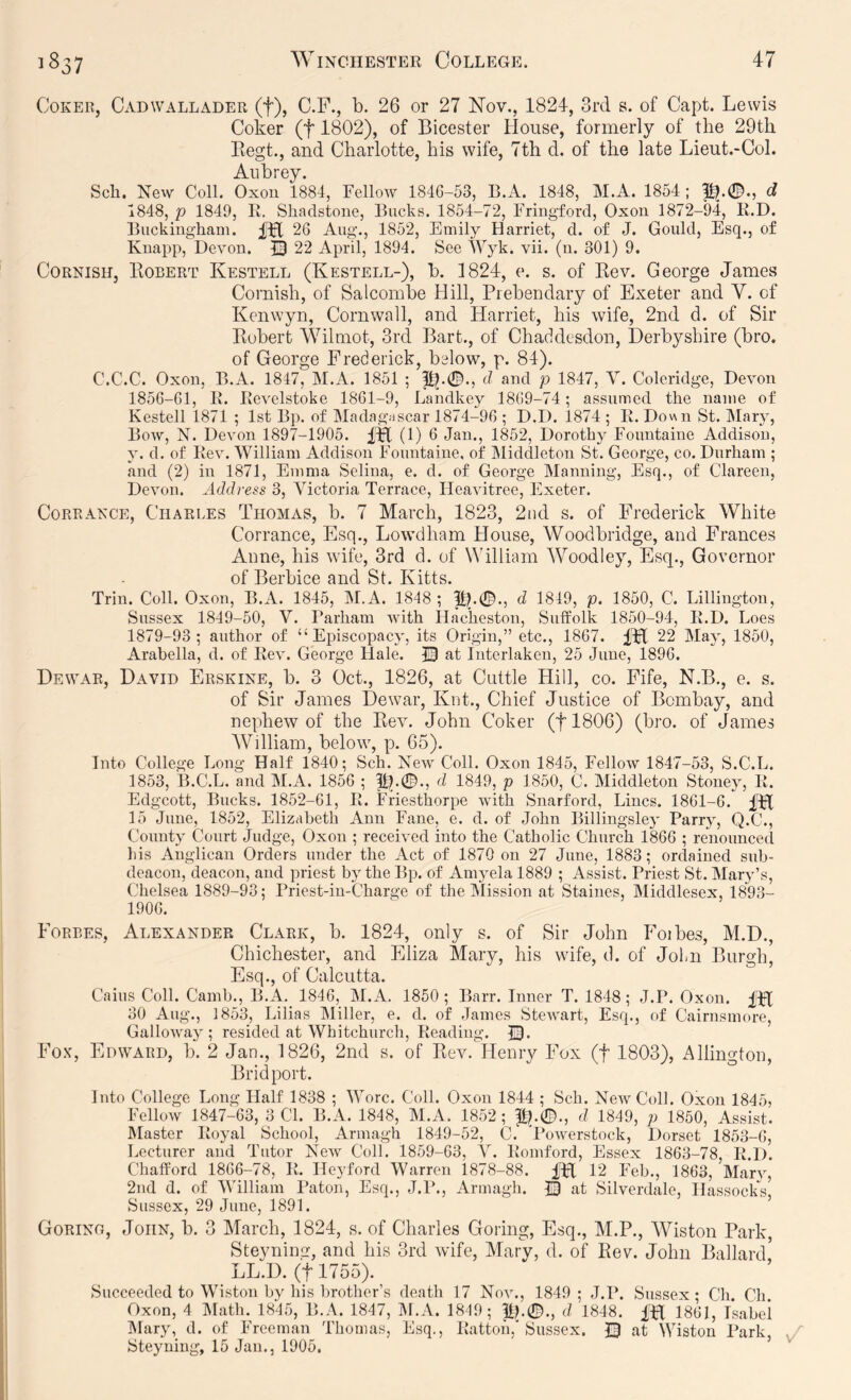 Coker, Cadwallader (f), C.F., b. 26 or 27 Nov., 1824, 3rd s. of Capt. Lewis Coker (f 1802), of Bicester House, formerly of the 29th Eegt., and Charlotte, his wife, 7th d. of the late Lieut.-Col. Aubrey. Sch. New Coll. Oxon 1884, Fellow 1846-53, B.A. 1848, M.A. 1854 ; ^.0., d 1848, p 1849, It. Shaclstone, Bucks. 1854-72, Friugford, Oxou 1872-94, li.D. Buckingham. IIH 26 Aug., 1852, Emily Harriet, d. of J. Gould, Esq., of Kuapp, Devon. Q 22 April, 1894. See iVyk. vii. (n. 301) 9. Cornish, Kobert Kestell (Kestell-), b. 1824, e. s. of Kev. George James Cornish, of Salcombe Hill, Prebendary of Exeter and V. of Kenwyn, Cornwall, and Harriet, his wife, 2nd d. of Sir Eobert Wilmot, 3rcl Bart., of Chaddesdon, Derbyshire (bro. of George Frederick, below, p. 84). C.C.C. Oxon, B.A. 1847, M.A. 1851 ; d and p 1847, V. Coleridge, Devon 1856-61, R. Revelstoke 1861-9, Landkey 1869-74; assumed the name of Kestell 1871 ; 1st Bp. of Madag.iscar 1874-96 ; D.D. 1874 ; R. Down St. Mary, Bow, N. Devon 1897-1905. (1) 6 Jan., 1852, Dorothy Fountaine Addison, y. d. of Rev. William Addison Fountaine, of IMiddleton St. George, co. Durham ; and (2) in 1871, Emma Selina, e. d. of George Manning, Esq., of Clareen, Devon. Address 3, Victoria Terrace, Heavitree, Exeter. CoRRANCE, Charles Thomas, b. 7 March, 1823, 2nd s. of Frederick White Corrance, Esq., Lowdham House, Woodbridge, and Frances Anne, his wife, 3rd d. of William ’Woodley, Esq., Governor of Berbice and St. Kitts. Trill. Coll. Oxon, B.A. 1845, M.A. 1848; d 1849, p. 1850, C. Lillington, Sussex 1849-50, V. Parham with Hacheston, Suffolk 1850-94, R.D. Loes 1879-93; author of “Episcopacy, its Origin,” etc., 1867. Hfl 22 May, 1850, Arabella, d. of Rev. George Hale. JB at Interlaken, 25 June, 1896. Dewar, David Erskine, b. 3 Oct., 1826, at Cuttle Hill, co. Fife, N.B., e. s. of Sir James Dewar, Knt., Chief Justice of Bombay, and nephew of the Eev. John Coker (tl806) (bro. of James William, below, p. 65). Into College Long Half 1840; Sch. New Coll. Oxon 1845, FelloAv 1847-53, S.C.L. 1853, B.C.L. and M.A. 1856 ; d 1849, p 1850, C. Middleton Stoney, R. Edgeott, Bucks. 1852-61, R. Friesthorpe Avith Snarford, Lines. 1861-6. 15 June, 1852, Elizabeth Ann Fane, e. d. of John Billingsley Parry, Q.C., County Court Judge, Oxon ; received into the Catholic Church 1866 ; renounced his Anglican Orders under the Act of 1870 on 27 June, 1883; ordained sub- deacon, deacon, and priest by the Bp. of Amyela 1889 ; Assist. Priest St. Mary’s, Chelsea 1889-93; Priest-in-Charge of the INIission at Staines, IMiddlesex, 1893- 1906. Forbes, Alexander Clark, b. 1824, only s. of Sir John Foibes, M.D., Chichester, and Eliza Mary, his wife, d. of Join Burgh, Esq., of Calcutta. Cains Coll. Camh., B.A. 1846, M.A. 1850; Barr. Inner T. 1848; J.P. Oxon. fH 30 Aug., 1853, Lilias IMiiler, e. d. of James StcAvart, Esq., of Cairnsinore, GalloAvay ; resided at Whitchurch, Reading. JB. Fo.v, Edward, b. 2 Jan., 1826, 2nd s. of Rev. Henry Fox (f 1803), Allington, Bridport. Into College Long Half 1838 ; Wore. Coll. Oxon 1844 ; Sch. NcavCoH. Oxon 1845, FelloAV 1847-63, 3 Cl. B.A. 1848, M.A. 1852; |1).0., d 1849, p 1850, Assist. Master Royal School, Armagh 1849-52, C. ’PoAv^erstock, Dorset 1853-6, Lecturer and Tutor NeAV Coll. 1859-63, Y. Romford, Essex 1863-78, R.D. Chafford 1866-78, R. Heyford Warren 1878-88. Dff 12 Feb., 1863, Mary, 2nd d. of V'illiam Paton, Esq., J.lk, Armagh. © at Silverdale, Hassocks, Sussex, 29 June, 1891. Gorino, John, b. 3 March, 1824, s. of Charles Goring, Esq., M.P., Wiston Park, Steyning, and his 3rd Avife, Mary, d. of Eev. John Ballard LL.D. (t 1755). Succeeded to Wiston by his brother’s death 17 Noal, 1849; J.P. Sussex; Ch. Ch. Oxon, 4 IMath. 1845, B.A. 1847, IM.A. 1849; lip0., d 1848. fH 1861, Isabel IMary, d. of Freeman Thomas, Esq., Rattoii,'Sussex. JB at Wiston Park, Steyning, 15 Jan., 1905,