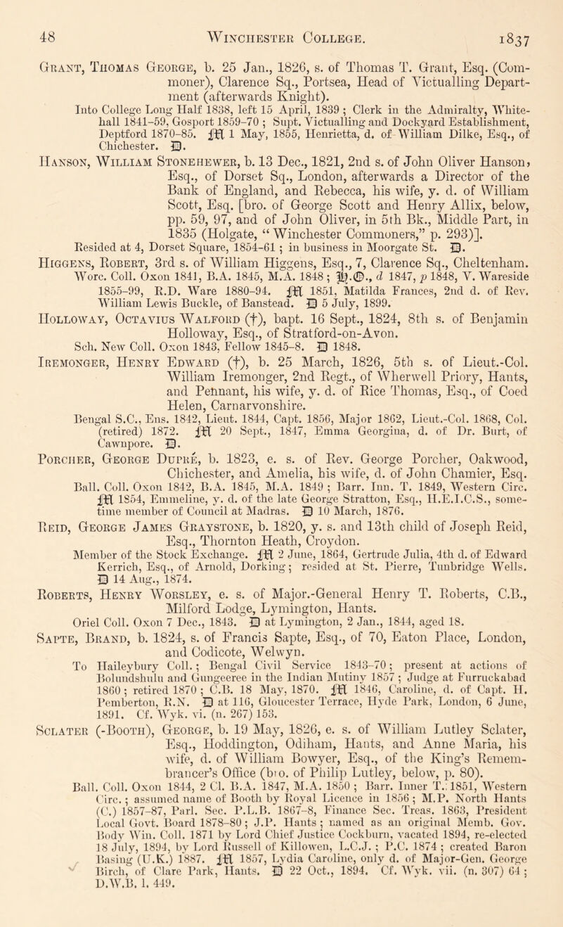 Grant, Thomas George, b. 25 Jan., 1826, s. of Thomas T. Grant, Esq. (Com- moner), Clarence Sq., Portsea, Head of Victualling Depart- ment (afterwards Knight). Into College Long- Half 1838, left 15 April, 1839 ; Clerk in the Admiralty, White- hall 1841-59, Gosport 1859-70 ; Supt. Victualling and Dockyard Establishment, Deptford 1870-85. Ipf 1 May, 1855, Henrietta, d. of William Dilke, Esq., of Chichester. Hanson, William Stonehewer, b. 13 Dec., 1821, 2nd s. of John Oliver Hanson? Esq., of Dorset Sq., London, afterwards a Director of the Bank of England, and Kebecca, his wife, y. cl. of William Scott, Esq. [bro. of George Scott and Henry Allix, below, pp. 59, 97, and of John Oliver, in 5th Bk., Middle Part, in 1835 (Holgate, “ Winchester Commoners,” p. 293)]. Eesided at 4, Dorset Square, 1854-61 ; in business in Moorgate St. ©. Higgens, Egbert, 3rd s. of William Higgens, Esq., 7, Clarence Sq., Cheltenham. Wore. Coll. Oxon 1841, B.A. 1845, M.A. 1848 ; d 1847, p 1848, V. Wareside 1855-99, E.D. Ware 1880-94. fbC 1851, Matilda Frances, 2nd d. of Eev. William Lewis Buckle, of Banstead. 13 5 July, 1899. Holloway, Octavius Walford (f), bapt. 16 Sept., 1824, 8th s. of Benjamin Holloway, Esq., of Stratford-on-Avon. Sch. New Coll. Oxon 1843, Fellow 1845-8. © 1848. Iremonger, Henry Edward (f), b. 25 March, 1826, 5th s. of Lieut.-Col. William Iremonger, 2nd Eegt., of Wherwell Priory, Hants, and Pennant, his wife, y. d. of Bice Thomas, Esq., of Coed Helen, Carnarvonshire. Bengal S.C., Ens. 1842, Lieut. 1844, Capt. 1856, Major 1862, Lieut.-Col. 1868, Col. (retired) 1872. IH 20 Sept., 1847, Emma Georgina, d. of Dr. Burt, of Cawnpore. 53. PoRCHER, George Dupre, b. 1823, e. s. of Eev. George Porcher, Oakwood, Chichester, and Amelia, his wife, d. of John Chamier, Esq. Ball. Coll. Oxon 1842, B.A. 1845, M.A. 1849 ; Barr. Inn. T. 1849, Western Circ. im 1S54, Emmeline, y. d. of the late George Stratton, Esq., H.E.I.C.S., some- time member of Council at Madras. 53 10 March, 1876. Eeid, George James Graystone, b. 1820, y. s. and 13th child of Joseph Eeid, Esq., Thornton Heath, Croydon. Member of the Stock Exchange. IH 2 June, 1864, Gertrude Julia, 4th d. of Edward Kerrich, Esq., of Arnold, Dorking; resided at St. Pierre, Tunbridge Wells. 53 14 Aug., 1874. Egberts, Henry Worsley, e. s. of Major.-General Henry T. Eoberts, C.B., Milford Lodge, Lymington, Hants. Oriel Coll. Oxon 7 Dec., 1843. 53 at Lymington, 2 Jan., 1844, aged 18. Sapte, Brand, b. 1824, s. of Francis Sapte, Esq., of 70, Eaton Place, London, and Codicote, Welwyn. To Haileybury Coll.; Bengal Civil Service 1843-70; present at actions of Bolundshulu and Gungeeree in the Indian IMutiny 1857 ; Judge at Furruckabad 1860 ; retired 1870 ; C.B. 18 May, 1870. IH 1846, Caroline, d. of Capt. H. Pemberton, B.N. 13 at 116, Gloucester Terrace, Hyde l‘ark, London, 6 June, 1891. Cf. Wyk. vi. (n. 267) 153. ScLATER (-Booth), George, b. 19 May, 1826, e. s. of William Lutley Sclater, Esq., Hoddington, Odiham, Hants, and Anne Maria, his wife, d. of William Bowyer, Esq., of tlie King’s Eemem- brancer’s Office (bto. of Philip Lutley, below, p. 80). Ball. Coll. Oxon 1844, 2 Cl. B.A. 1847, M.A. 1850 ; Barr. Inner T.:1851, Western Circ.; assumed name of Booth by Royal Licence in 1856; M.P. North Hants (C.) 1857-87, Pari. Sec. P.L.B. 1867-8, Finance Sec. Treas. 1863, President Local Govt. Board 1878-80; J.P. Hants ; named as an original Memb. Gov. Body Win. Coll. 1871 by Lord Chief Justice Cockburn, vacated 1894, re-elected 18 July, 1894, by Lord Russell of Killowen, L.C.J. ; P.C. 1874 ; created Baron Basing (U.lv.) 1887. fH 1857, Lydia Caroline, only d. of Major-Gen. George Birch, of Clare Park, Hants. 53 22 Oct., 1894. Cf. Wvk. vii. (n. 307) 61 ; D.W.B. 1. 449.