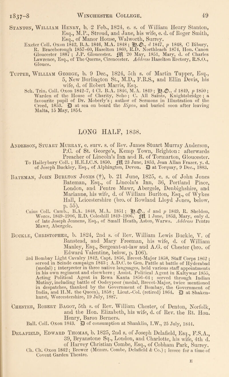 Stanton, William Henry, b. 2 Fob., 1824, e. s. of William Henry Stanton, Esq., M.P., Stroud, and Jane, his wife, e. d. of Eoger Smith, Esq., of Manor House, Walworth, Surrey. Exeter Coll. Oxou 1842, B.A. 1846, M.A. 1848 ; d 1847, p 1848, C Bibuiy, K. Braceboroug'h 1857-GO, Haselton 1860, E.D. Northleacli 1874, IIou. Canon Gloucester 1887 ; J.P. Gloucester. pH 20 May, 1851, Mary, cl. of Charles Lawrence, Esq., of The Querns, Cirencester. Address Haselton Rectory, R.S.O., Clones. Tupper, William George, b. 9 Dec., 1824, 5th s. of Martin Tupper, Esq., 5, New Burlington St., M.D., F.E.S., and Ellin Devis, his wife, d. of Eobert Marris, Esq. Sch. Triu. Coll. Oxou 1842-7, 4 Cl. B.A. 1846, I\[.A. 1849 ; ji^.0., d 1849, p 1850; Warden of the House of Charity, Soho ; C. All Saints, Knightsbridge ; a favourite pupil of Dr. Moberly’s ; author of Sermons in Illustration of the Creed, 1853. at sea on board the Ilipon, and buried soon after leaving Malta, 15 May, 1854. LONG HALF, 1838. Anderson, Stuart Murray, e. surv. s. of Eev. James Stuart Murray Anderson, P.O. of St. George’s, Kemp Town, Brighton: afterwards Preaeher of Lineoln’s Inn and E. of Tormarton, Gloucester. To Haileybury Coll. ; H.E.T.C.S. 1850. fH 23 June, 1853, Jean Allan Frazer, y. d. of Joseph Buckley, Esq., of Alphington, Devon. © at Torquay, 9 Dec., 1883. P>ATEMAN, John Burlton Jones (f), b. 21 June, 1825, e. s. of John Jones Bateman, Esq., of Lineoln’s Inn, 36, Portland Plaee, London, and Pentre Mawr, Abergele, Denbighshire, anci Marianne, his wife, d. of William Burlton, Esq., of Wykes Hall, Leicestershire (bro. of Eowland Lloyd Jones, below, qD. 55). Cains Coll. Camb., B.A. 1848, M.A. 1851; pl.0., d and p 1849, R. Sheldon, Worcs. 1849-1906, R.D. Coleshill 1849-1906. ITl 1 June, 1853, Mary, only d. of late Joseph Jeunens, Esq., of Small Heath, Aston, Warws. Address Pentre Mawr, Abergele. Buckle, Christopher, b. 1824, 2nd s. of Eev. William Lewis Buckle, V. of Banstead, and Mary Freeman, his wife, d. of William IManley, Esq., Sergeant-at-law and A.G. of Chester (bro. of Edward Valentine, below, q). 106). 3rd Bombay Light Cavalry 1842, Capt. 1856, Brevet-Major 1858, Staff Corps 1862 ; served in Scinde campaign 1843 ; A.D.C. to Gen. Pattle at battle of Hyderabad (medal) ; interpreter in three native languages, held various staff appointments in his OAvn regiment and elseAvhere ; Assist. Political Agent in KaltyAvar 1855, Acting Political Agent in Rewa Kanta 1856-64; served through Indian Mutiny, including battle of Oodeypoor (medal, Brevet-Major, tAvice mentioned in despatches, thanked by the Government of Bombay, the Government of India, and H.M. the Queen), 1858 ; Lieut.-Col. (retired) 1864. © at Shaken- hurst, Worcestershire, 19 July, 1887. Chester, Egbert Bagot, 5th s. of Eev. William Chester, of Denton, Norfolk, and the Hon. Elizabeth, his wife, d. of Rev. the Et. Hon. Henry, Baron Berners. Ball. Coll. Oxou 1843. © of consumption at Shanklin, I.W., 25 July, 1844. Delafield, Edward Thomas, b. 1825, 2nd s. of Josejili Delafield, Esq., P.S.A., 39, Bryanstone Sq., London, and Charlotte, his Avife, 4th d. of Harvey Christian Combe, Esq., of Cobham Park, Surrey. Ch. Ch. Oxou 1842; BrcAVcr (Messrs. Combe, Delafield & Co.) ; lessee for a time of Covent Garden Theatre.