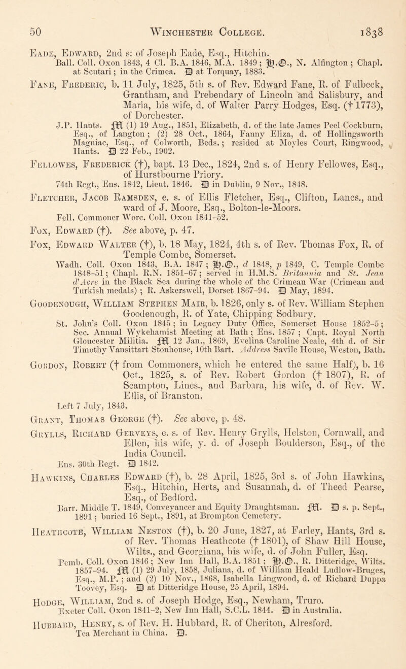 Kade, Edward, 2nd s: of Jose])h Eade, Esq., Hitchin. Ball. Coll. Oxon 1843, 4 Cl. B.A. 1846, M.A. 1849; ^.0., X. Alfiugton ; Chapl. at Scutari; in the Crimea. at Torquay, 1883.' Fane, Frederic, b. 11 July, 1825, 5tli s. of Rev. Edward Fane, R. of Fnlbeck, Grantham, and Prebendary of Lincoln and Salisbury, and Maria, his wife, d. of Walter Parry Hodges, Esq. (flTTS), of Dorchester. J.P. Hants. fH (1) 19 Aug., 1851, Elizabeth, d. of the late James Peel Cockburn, Esq., of Laug'tou ; (2) 28 Oct., 1864, Fanny Eliza, d. of Hollingsworth Magniac, Esq., of Colworth, Beds.; resided at Movies Court, Ringwood, Hants, m 22 Feb., 1902. Fellowes, Frederick (f), bapt. 13 Dec., 1824, 2nd s. of Henry Fellowes, Esq., of Hurstbourne Priory. 74th Regt., Ens. 1842, Lieut. 1846. |3 in Dublin, 9 Nov., 1848. Fletcher, Jacob Ramsdek, e. s. of Ellis Fletcher, Esq., Clifton, Lancs., and ward of J. Moore, Esq., Bolton-le-Moors. Fell. Commoner Wore. Coll. Oxon 1841-52. Fox, Edward (f). See above, p. 47. Fox, Edward Walter (f), b. 18 May, 1824, 4th s. of Rev. Thomas Fox, R. of Temple Combe, Somerset. Wadh. Coll. Oxon 1843, B.A. 1847 ; 1?.0., d 1848, p 1849, C. Temple Combe 1848-51; Chapl. R.X. 1851-67; served in H.M.S. Britannia and St. Jean d'Acre in the Black Sea during the whole of the Crimean War (Crimean and Turkish medals) ; R. Askerswell, Dorset 1867-94. May, 1894. Goodexough, William Stephen Mair, b. 1826, only s. of Rev.'William Stephen Goodenongh, R. of Yate, Chipping Sodbury. St. John’s Coll. Oxon 1845 ; in Legacy Duty Office, Somerset House 1852-5; Sec. Annual Wj^kehamist Meeting at Bath; Ens. 1857 ; Capt. Royal North Gloucester Militia. 12 Jan., 1869, Evelina Caroline Neale, 4th d. of Sir Timothy Vansittart Stonhouse, 10th Bart. Address Savile House, Weston, Bath. Gordon, Robert (f from Commoners, which he entered the same Half), b. 16 Oct., 1825, s. of Rev. Robert Gordon (f 1807), R. of Scampton, Lines., and Barbara, his wife, d. of Rev. W. Ellis, of Branston. Left 7 July, 1843. Grant, Thomas George (f). See above, p. 48. Grylls, Richard Gerveys, e. s. of Rev. Henry Grylls, Helston, Cornwall, and Ellen, his wife, y. d. of Joseph Boiilderson, Esq., of the India Council. Ens. 30th Regt. JD 1842. Hawkins, Charles Edward (f), b. 28 April, 1825, 3rd s. of John Hawkins, Esq., Hitchin, Herts, and Susannah, d. of Theed Penrsc, Flsq., of Bedford. Barr. Middle T. 1849, Conveyancer and Equity Draughtsman. IH- Q s* p* Sept., 1891; buried 16 Sept., 1891, at Brompton Cemetery. Heatiicote, William Neston (f), b. 20 June, 1827, at Farley, Hants, 3rd s. of Rev. Thomas Heathcote (f 1801), of Shaw Hill House, Wilts., and Georgiana, his wdfe, d. of John Fuller, Esq. Pemb. Coll. Oxon 1846; New Inn Hall, B.A. 1851 ; 5L0., R. Ditteridge, Wilts. 1857-94. iPt (1) 29 Jid^g 1858, Juliana, d. of William Heald Ludlow-Bruges, Esq., M.P. ; and (2) 10 Nov., 1H68, Isabella Lingwood, d. of Richard Duppa Toovey, Esq. © at Ditteridge House, 25 April, 1894. Hodge, AVilltam, 2nd s. of Joseph Hodge, Esq., Newham, Truro. Exeter Coll. Oxon 1841-2, New Inn Hall, S.C.L. 1844. © in Australia. Hubbard, Henry^ s. of Rev. 11. Hubbard, R. of Cheriton, Alresford. Tea Mcrcliant in China. ©.