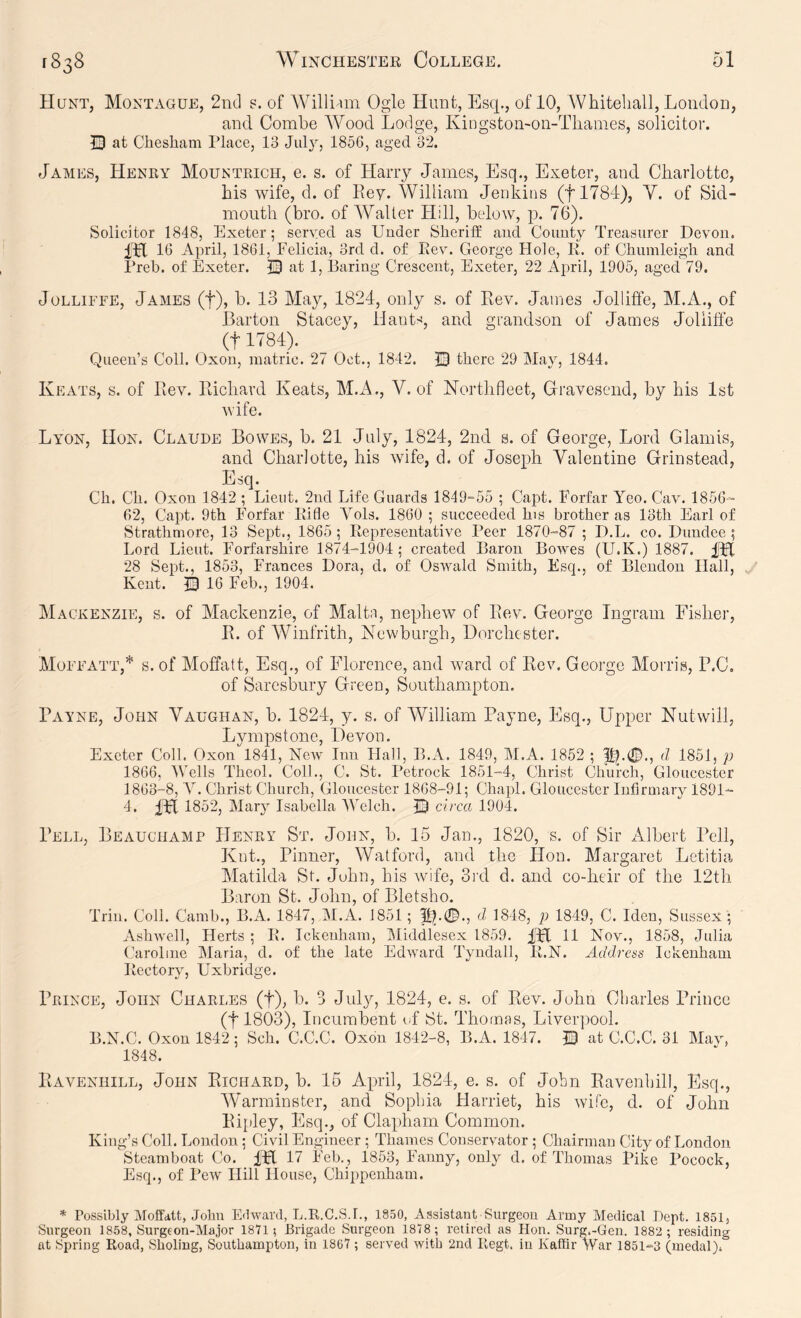 Hunt, Montague, 2nd p. of Willi-nn Ogle Hunt, Esq., of 10, Whitehall, London, and. Combe W^ood Lodge, Kingston-on-Thames, solicitor. 0 at Chesham Place, 13 July, 1856, aged 32. James, Henry Mountrich, e. s. of Harry James, Esq., Exeter, and Charlotte, his wife, d. of Pvey. William Jenkins (flTSd), Y. of Sid- month (bro. of Waller Hill, below, p. 76). Solicitor 1848, Exeter; served as Under Sheriff: and County Treasurer Devon. 16 April, 1861, Felicia, 3rd d. of Rev. George Hole, R. of Chumleig’h and Preb. of Exeter. © at 1, Baring Crescent, Exeter, 22 April, 1906, aged 79. JoLLiFFE, James (f), b. 13 May, 1824, only s. of Rev. James Jollifte, M.A., of Barton Stacey, Hants, and grandson of James Jolliffe (t 1784). Queen’s Coll. Oxon, inatric. 2/ Oct., 1842. 13 there 29 May, 1844. Keats, s. of Rev. Richard Keats, M.x\., V. of Northfleet, Gravesend, by his 1st wife. Lyon, Hon. Claude Bowes, b. 21 July, 1824, 2nd s. of George, Lord Glamis, and Charlotte, his wife, d. of Joseph Valentine Grinstead, Esq. Ch. Ch. Oxon 1842 ; Lieut. 2nd Life Guards 1849-55 ; Capt. Forfar Yeo. Cav. 1856- 62, Capt. 9th Forfar Rifle Vols. 1860 ; succeeded his brother as 13th Earl of Strathmore, 13 Sept., 1865 ; Representative Peer 1870-87 ; D.L. co. Dundee ; Lord Lieut. Forfarshire 1874-1904; created Baron Bowes (U.K.) 1887. 28 Sept., 1853, Frances Dora, d. of Oswald Smith, Esq., of Blendon Hall, Kent. B 16 Feb., 1904. Mackenzie, s. of Mackenzie, of Malta, nephew of Rev. George Ingram Fisher, R. of Winfrith, Newburgh, Dorchester. Moffatt,* s. of Moffatt, Esq., of Florence, and ward of Rev. George Morris, P.C. of Saresbury Green, Southampton. Payne, John Vaughan, b. 1824, y. s. of William Payne, Esq., Upper Nutwill, Lympstone, Devon. Exeter Coll. Oxon 1841, Neav Inn Hall, B.A, 1849, M.A. 1852 ; pj.®., d 1861, p 1866, Wells Theol. ColL, C. St. Petrock 1851-4, Christ Church, Gloucester 1863-8, Y. Christ Church, Gloucester 1868-91; Chapl. Gloucester Infirmary 1891- 4. iFt 1852, Mary Isabella AATlch. B circa 1904. Pell, Beauchamp PIenry St. John, b. 15 Jan., 1820, s. of Sir Albert Pell, Knt., Pinner, Watford, and the Hon. Margaret Letitia Matilda St. John, his wife, 3rd d. and co-heir of the 12th Baron St. John, of Bletsho. Trill. Coll. Camb., B.A. 1847, M.A. 1851; P^.0., d 1848, p 1849, C. Men, Sussex ; Ashwell, Herts ; R. Ickenham, Middlesex 1859. U Nov., 1858, Julia Caroline Maria, d. of the late Edward Tyndall, R.N. Address Ickenham Rectory, Uxbridge. Prince, John Charles (f), b. 3 July, 1824, e. s. of Rev. John Charles Prince (tl803), Incumbent of St. Thomas, Liverpool. B.N.C. Oxon 1842; Sch. C.C.C. Oxon 1842-8, B.A. 1847. B at C.C.C. 31 Mav, 1848. Ravenhill, John Richard, b. 16 April, 1824, e. s. of John Ravenhill, Esq., Warminster, and Sophia Harriet, his wife, d. of John Ripley, Esq., of Clapham Common. King’s Coll. Loudon; Civil Engineer ; Thames Conservator ; Chairman City of London Steamboat Co. iPl 17 Feb., 1853, Fanny, only d. of Thomas Pike Pocock, Esq., of Pew Hill House, Chippenham. * Possibly Moffdtt, John Edward, L.R.C.S.I., 1S50, Assistant Surgeon Army Medical Dept. 1851, Surgeon 1858, Surgeon-Major 1871; Brigade Surgeon 1878 ; retired as Hon. Surg.-Gen. 1882 ; residing at Spring Road, Sboliug, Southampton, in 1867 ; served with 2nd Regt. in Kaffir War 1851-3 (medal).