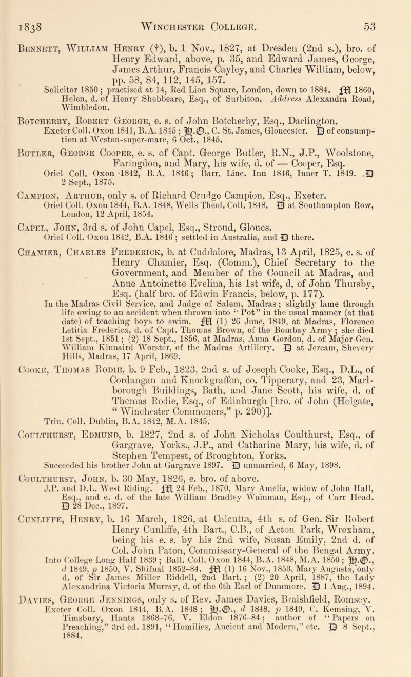 Bennett, William Henry (f), b. 1 Nov., 1827, at Dresden (2nd s.), bro. of Henry Edward, above, p. 35, and Edward James, George, James Arthur, Francis Cayley, and Charles William, below, pp. 58, 84, 112, 145, 157. Solicitor 1850 ; practised at 14, Red Lioa Square, London, down to 1884. 18G0, Helen, d. of Henry Shebbeare, Esq., of Surbiton. Address Alexandra Road, Wimbledon. Botcherby, Robert George, e. s. of John Botcherby, Esq., Darlington. Exeter Coll. Oxon 1841, B.A. 1845 ; C. St. James, Gloucester. of consump- tion at Weston-super-mare, 6 Oct., 1845. Butler, George Cooper, e. s. of Capt. George Butler, R.N., J.P., Woolstone, Faringdon, and Mary, his wife, d. of — Cooper, Esq. Oriel Coll. Oxon-1842, B.A. 1846; Barr. Line. Inn 1846, Inner T. 1849. .13 2 Sept., 1875. Campion, Arthur, only s. of Richard Crndge Campion, Esq., Exeter. Oriel Coll. Oxon 1844, B.A. 1848, Wells Theol. Coll. 1848, 13 at Southampton Row, London, 12 April, 1854. Capel, John, 3rd s. of John Capel, Esq., Stroud, Gloucs. Oriel Coll. Oxon 1842, B.A. 1846 ; settled in Australia, and there. Chamier, Charles Frederick, b. at Cuddalore, Madras, 13 April, 1825, e. s. of Henry Chamier, Esq. (Comm.), Chief Secretary to the Government, and Member of the Council at Madras, and Anne Antoinette Evelina, his 1st wife, d. of John Thursby, Esq. (half bro. of Edwin Francis, below, p. 177). In the Madras Civil Service, and Judge of Salem, Madras ; slightl}^ lame through life owing to an accident when thrown into “ Pot” in the usual manner (at that date) of teaching boys to swim. IFl (1) 26 June, 1849, at Madras, Florence Letitia Frederica, d. of Capt. Thomas Brown, of the Bombay Army; she died 1st Sept., 1851; (2) 18 Sept., 1856, at Madras, Anna Gordon, d. of Major-Gen. William Kinnaird Worster, of the Madras Artillery. 13 at Jercam, Shevery Hills, Madras, 17 April, 1869. (!ooke, Thomas Rodie, b. 9 Feb., 1823, 2nd s. of Joseph Cooke, Esq., D.L., of Cordangan and Knochgraffon, co. Tipperary, and 23, Marl- borough Buildings, Bath, and Jane Scott, his wife, d. of Thomas Rodie, Esq., of Edinburgh [bro. of John (Holgate, “ Winchester Commoners,” p. 290)]. Trin. Coll. Dublin, B.A. 1842, M.A. 1845. CouLTHURST, Edmuno, b. 1827, 2nd s. of John Nicholas Coulthurst, Esq., of Gargrave, Yorks., J.P., and Catharine Mary, his wife, d. of Stephen Tempest, of Broughton, Yorks. Succeeded his brother John at Gargrave 1897. 13 unmarried, 6 May, 1898. Coulthurst, John, b. 30 May, 182G, e. bro. of above. J.P. and D.L. West Riding. IFl 24 Feb., 1870, Mary Amelia, widow of John Hall, Esq., and e. d. of the late William Bradley Wainman, Esq., of Carr Head. 13 28 Dec., 1897. CuNLiFFE, Henry, b. IG March, 182G, at Calcutta, 4th s. of Gen. Sir Robert Henry Cunlifte, 4th Bart., C.B., of Acton Park, Wrexham, being his e. s. by his 2nd wife, Susan Emily, 2nd d. of Col. John Patou, Commissary-General of the Bengal Army. Into College Long Half 1839; Ball. Coll. Oxon 1844, B.A. 1848, M.A. 1850; |R.0., d 1849, p 1850, V. Shifnal 1852-84. (1) 16 Nov., 1853, Mary Augusta, only d. of Sir James Miller Riddell, 2nd Bart. ; (2) 20 April, 1887, the Lady Alexandriua Victoria Murray, d. of the 6th Earl of Dummore. i3 1 Aug., 1894. Davies, George Jennings, only s. of Rev. James Davies, Braishfield, Romsey. Exeter Coll. Oxon 1814, B.A. 1848; ftp©., d 1848, p 1849, C. Kemsing, V. Timsbury, Hants 1868-76. V. Eldon 1876-84; author of “Papers on Preaching,” 3rd ed. 1891, “Homilies, Ancient and Modern,” etc. 13 8 Sept., 1884.
