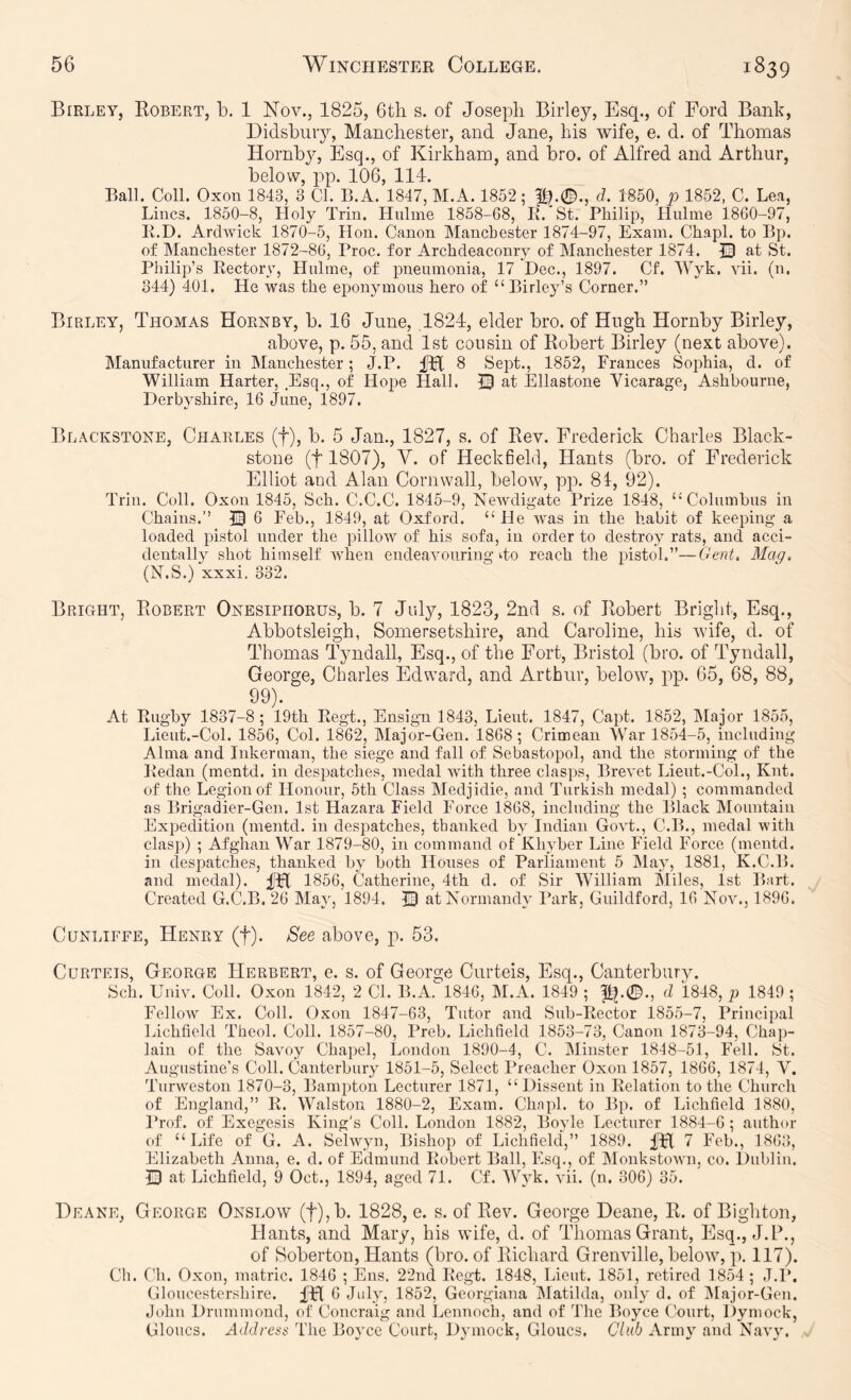 Birley, Robert, b. 1 ISTov., 1825, 6tli s. of Joseph Birley, Esq., of Ford Bank, Didsbuiy, Manchester, and Jane, his wife, e. d. of Thomas Hornby, Esq., of Kirkham, and bro. of Alfred and Arthur, below, pp. 106, 114. Ball. Coll. Oxon 1843, 3 Cl. B.A. 1847, M.A. 1852; pl.0., d. 1850, p 1852, C. Lea, Lines. 1850-8, Holy Trin. Hulme 1858-G8, B. St. Philip, llulme 18G0-97, li.D. Ardwick 1870-5, Hon. Canon Manchester 1874-97, Exam. Chapl. to Bp. of Manchester 1872-8G, Proc. for Archdeaconry of Manchester 1874. 13 at St. Philip’s Rectory, Hulme, of pneumonia, 17 Dec., 1897. Cf. Wyk. vii. (n. 344) 401. He was the eponymous hero of “Birley’s Corner.” Birley, Thomas Hornby, b. 16 June, .1824, elder bro. of Hugh Hornby Birley, above, p. 55, and 1st cousin of Robert Birley (next above). Manufacturer in Manchester; J.P. 8 Sept., 1852, Frances Sophia, d. of William Harter, Esq., of Hope Hall. 13 at Ellastone Vicarage, Ashbourne, Derbyshire, IG June, 1897. Br iACKSTONE, Charles (f), b. 5 Jan., 1827, s. of Rev. Frederick Charles Black- stone (t 1807), V. of Heckfield, Hants (bro. of Frederick Elliot and Alan Cornwall, below, pp. 81, 92). Triu. Coll. Oxon 1845, Sch. C.C.C. 1845-9, Newdigate Prize 1848, “Columbus in Chains.’’ 13 G Feb., 1849, at Oxford. “ He was in the habit of keeping a loaded pistol under the pillow of his sofa, in order to destroy rats, and acci- dentally shot himself when endeavouring do reach the pistol.”—Gent, Mag, (N.S.) xxxi. 332. Bright, Robert Onesiphorus, b. 7 July, 1823, 2nd s. of Robert Bright, Esq., Abbotsleigh, Somersetshire, and Caroline, his wife, d. of Thomas Tjmdall, Esq., of the Fort, Bristol (bro. of Tyndall, George, Charles Edward, and Arthur, below, pp. 65, 68, 88, 99). At Rugby 1837-8; 19th Regt., Ensign 1843, Lieut. 1847, Capt. 1852, IMajor 1855, Lieut.-Col. 185G, Col. 1832, Major-Gen. 18G8; Crimean War 1854-5, including Alma and Inkerman, the siege and fall of Sebastopol, and the storming of the Redan (mentd. in despatches, medal with three clasps. Brevet Lieut.-Col., Knt. of the Legion of Honour, 5th Class Medjidie, and Turkish medal) ; commanded as Brigadier-Gen. 1st Hazara Field Force 18G8, including the Black Mountain Expedition (mentd. in despatches, thanked by Indian Govt., C.B., medal with clasp) ; Afghan War 1879-80, in command of Khyber Line Field Force (mentd. in despatches, thanked by both Houses of Parliament 5 May, 1881, K.C.B. and medal). 185G, Catherine, 4th d. of Sir William Miles, 1st Bart. Created G.C.B. 2G May, 1894. i3 at Normandy Park, Guildford, IG Nov., 189G. CuNLiFFE, Henry (f). See above, p. 53. CuRTETS, George Herbert, e. s. of George Curteis, Esq., Canterbury. Sch. Univ. Coll. Oxon 1842, 2 Cl. B.A. 184G, M.A. 1849 ; d 1848, p 1849 ; Fellow Ex. Coll. Oxon 1847-G3, Tutor and Sub-Rector 1855-7, Principal Lichfield Theol. Coll. 1857-80, Preb. Lichfield 1853-73, Canon 1873-94, Chap- lain of tlie Savoy Chapel, London 1890-4, C. Minster 1818-51, Fell. St. Augustine’s Coll. Canterbury 1851-5, Select Preacher Oxon 1857, 18G6, 1874, V. Turweston 1870-3, Bampton Lecturer 1871, “Dissent in Relation to the Church of England,” R. Walston 1880-2, Exam. Chapl. to Bp. of Lichfield 1880, Prof, of Exegesis King's Coll. London 1882, Boyle Lecturer 1884-G; author of “Life of G. A. Selwyn, Bishop of Lichfield,” 1889. 7 Feb., 18G3, Elizabeth Anna, e. d. of Edmund Robert Ball, Esq., of Monkstown, co. Dublin. Q at Lichfield, 9 Oct., 1894, aged 71. Cf. Wyk. vii. (n. 306) 35. Deane, George Onslow (t),b. 1828, e. s. of Rev. George Deane, R. of Bighton, Hants, and Mary, his wife, d. of Thomas Grant, Esq., J.P., of Soberton, Hants (bro. of Richard Grenville, belowq p. 117). Ch. Ch. Oxon, matric. 1846 ; Ens. 22nd Regt. 1848, Lieut. 1851, retired 1854 ; J.P, Gloucestershire. fH 6 July, 1852, Georgiana IMatilda, only d. of jMajor-Gen. John Drummond, of Concraig and Lennoch, and of The Boyce Court, Dymock, Gloucs. Address The Boyce Court, Dymock, Gloucs. Club Army and Navy.