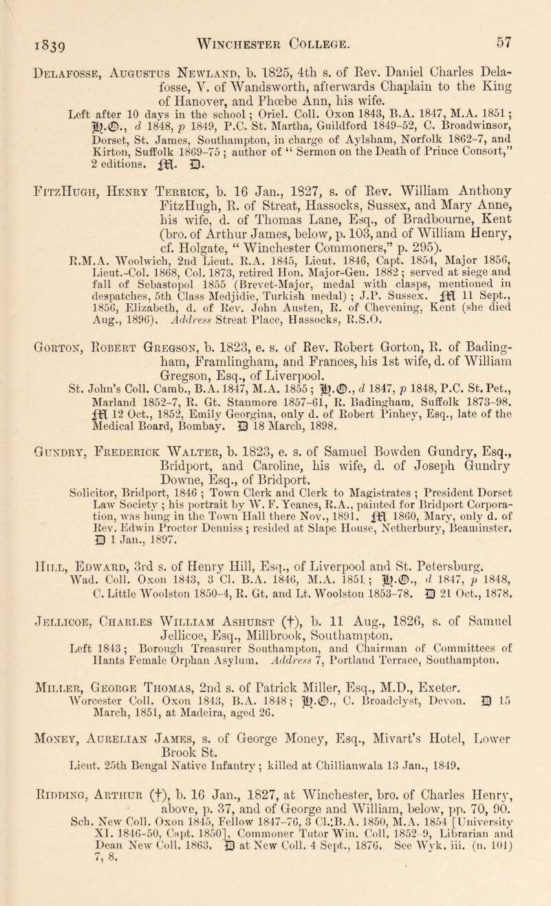 Delafosse, Augustus Newland, b. 1825, 4th s. of Kev. Daniel Charles Dela- fosse, Y. of Wandsworth, afterwards Chaplain to the King of Hanover, and Phoebe Ann, his wife. Left after 10 days in the school; Oriel. Coll. Oxon 1843, B.A. 1847, M.A. 1861; p^.(©., d 1848, p 1849, P.C. St. Martha, Guildford 1849-52, C. Broadwinsor, Dorset, St. James, Southampton, in charge of Aylsham, Norfolk 1862-7, and Kirton, Suffolk 1869-75 ; author of “ Sermon on the Death of Prince Consort,” 2 editions. PitzHugh, Henry Terrick, b. 16 Jan., 1827, s. of Eev. William Anthony FitzHugh, Pi. of Streat, Hassocks, Sussex, and Mary Anne, his wife, d. of Thomas Lane, Esq., of Bradbourne, Kent (bro. of Arthur James, below, p. 103, and of YTlliam Henry, cf. Holgate, “ Winchester Commoners,” p. 295). B.M.A. Woolwich, 2nd Lieut. B.A. 1845, Lieut. 1846, Capt. 1854, Major 1856, Lieut.-Col. 1868, Col. 1873, retired Hon. Major-Gen. 1882 ; served at siege and fall of Sebastopol 1855 (Brevet-Major, medal with clasps, mentioned in despatches, 5th Class Medjidie, Turkish medal) ; J.P. Sussex. 11 Sept., 1856, Elizabeth, d. of Rev. John Austen, R. of Chevening, Kent (she died Aug., 1896). Address Streat Place, Hassocks, R.S.O. Gorton, Eobert Gregson, b. 1823, e. s. of Eev. Eobert Gorton, E. of Bading- ham, Framlingham, and Frances, his 1st wife, d. of William Gregson, Esq., of Liverpool. St. John’s Coll. Camb., B.A. 1847, M.A. 1855 ; f^.0., d 1847, p 1848, P.C. St. Pet., Marland 1852-7, R. Gt. Stanmore 1857-61, R. Badingham, Suffolk 1873-98. IH 12 Oct., 1852, Emily Georgina, only d. of Robert Pinhey, Esq., late of the Medical Board, Bombay. © 18 March, 1898. Gundry, Frederick Y^alter, b. 1823, e. s. of Samuel Bowden Gundry, Esq., Bridport, and Caroline, his wife, d. of Joseph Gundry Downe, Esq., of Bridport. Solicitor, Bridport, 1846 ; Town Clerk and Clerk to Magistrates ; President Dorset Law Society ; his portrait by W. F. Yeanes, R.A., painted for Bridport Corpora- tion, was hung in the Town Hall there Nov., 1891. 1860, Mary, only d. of Rev. Edwin Proctor Denniss ; resided at Slape House, Netherbury, Beaminster, Q 1 Jan., 1897. Hill, Edward, 3rd s. of Henry Hill, Esq., of Liverpool and St. Petersburg. Wad. Coll. Oxon 1843, 3 Cl. B.A. 1846, M.A. 1851; d 1847, p 1848, C. Little Woolston 1850-4, R. Gt. and Lt. Woolston 1853-78. 21 Oct., 1878. Jellicoe, Charles William Ashurst (f), b. 11 Aug., 1826, s. of Samuel Jellicoe, Esq., Millbrook, Southampton. Left 1843; Borough Treasurer Southampton, and Chairman of Committees of Hants Female Orphan Asylum. Address 7, Portland Terrace, Southampton. Miller, George Thomas, 2nd s. of Patrick Miller, Esq., M.D., Exeter. Worcester Coll. Oxon 1843, B.A. 1848; ||^.0., C. Broadclyst, Devon. IB 15 March, 1851, at Madeira, aged 26. Money, Aurelian James, s. of George Money, Esq., Mivart’s Hotel, Lower Brook St. Lieut. 25th Bengal Native Infantry; killed at Chillianwala 13 Jan., 1849. PiiDDiNG, Arthur (f), b. 16 Jan., 1827, at Winchester, bro. of Charles Henryq above, p. 37, and of George and William, below, pp. 70, 90. Sch. New Coll. Oxon 1845, Fellow 1847-76, 3 Cl.lB.A. 1850, M.A. 1854 [University XI. 1846-50, Ca])t. 1850], Commoner Tutor Win. Coll. 1852-9, Librarian and Dean New Coll. 1863. IB at New Coll. 4 Sept., 1876. See Wvk. iii. (n. 101) 7, 8.