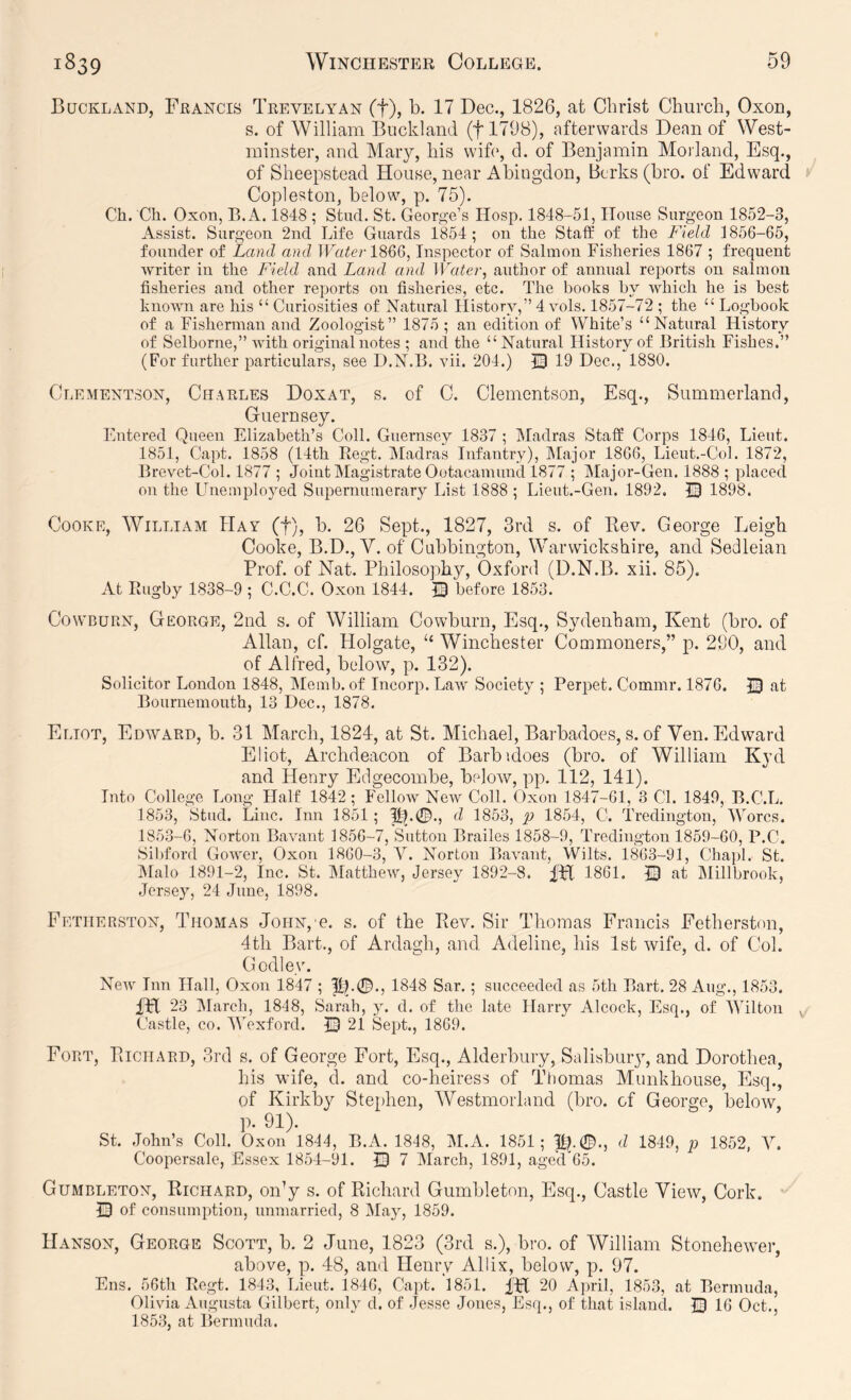 Buckland, Francis Trevelyan (f), b. 17 Dec., 1826, at Christ Church, Oxon, s. of William Buckland (flTOB), afterwards Dean of West- minster, and Mary, his wih', d. of Benjamin Morland, Esq., of Sheepstead House, near Abingdon, Berks (bro. of Edward Copleston, below, p. 75). Ch. Ch. Oxon, B.A. 1848 ; Stud. St. Georg-e’s Hosp. 1848-51, House Surgeon 1852-3, Assist. Surgeon 2nd Life Guards 1854; on the Staff of the Field 1856-65, founder of Land and ILo^e/-1866, Inspector of Salmon Fisheries 1867 ; frequent writer in the Field and Land and Water, author of annual reports on salmon fisheries and other reports on fisheries, etc. The books by which he is best known are his “ Curiosities of Natural History,” 4 vols. 1857-72 ; the “ Logbook of a Fisherman and Zoologist” 1875 ; an edition of White’s “Natural History of Selborne,” with original notes ; and the “Natural History of British Fishes.” (For further particulars, see D.N.B. ^di. 204.) 19 Dec., 1880. Clementson, Charles Doxat, s. of C. Clementson, Esq., Summerland, Guernsey. Entered Queen Elizabeth’s Coll. Guernsey 1837 ; Madras Staff Corps 1846, Lieut. 1851, Capt. 1858 (14th Regt. IMadras Infantry), IMajor 1866, Lieut.-Col. 1872, Brevet-Col. 1877 ; Joint Magistrate Ootacamund 1877 ; IMajor-Gen. 1888 ; placed on the Unemployed Supernumerary List 1888 ; Lieut.-Gen. 1892. 0 1898. Cooke, William Hay (f), b. 26 Sept., 1827, 3rd s. of Bev. George Leigh Cooke, B.D., V. of Cubbington, Warwickshire, and Sedleian Prof, of Nat. Philosophy, Oxford (D.N.B. xii. 85). At Rugby 1838-9 ; C.C.C. Oxon 1844. 13 before 1853. CowBURN, George, 2nd s. of William Cowburn, Esq., Sydenham, Kent (bro. of Allan, cf. Holgate, Winchester Commoners,” p. 290, and of Alfred, below, p. 132). Solicitor London 1848, Memb. of Incorp. Law Society ; Perpet. Commr. 1876. 13 at Bournemouth, 13 Dec., 1878. Eliot, Edward, b. 31 March, 1824, at St. Michael, Barbadoes, s. of Ven. Edward Eliot, Archdeacon of Barbuioes (bro. of William Kyd and Henry Edgecombe, beloAv, pp. 112, 141). Into College Long Half 1842; Fellow New Coll. Oxon 1847-61, 3 Cl. 1849, B.C.L. 1853, Stud. Line. Inn 1851; d 1853, 1854, C. Tredington, IVorcs. 1853-6, Norton Bavant 1856-7, Sutton Brailes 1858-9, Tredington 1859-60, P.C. Sil)ford Gower, Oxon 1860-3, V. Norton Bavant, Wilts. 1863-91, Chapl. St. INIalo 1891-2, Inc. St. IMatthew, Jersey 1892-8. fH 1861. 53 at Millbrook, Jersey, 24 June, 1898. Fetiierston, Thomas JoHN,'e. s. of the Piev. Sir Thomas Francis Fetherston, 4th Bart., of Ardagh, and. Adeline, his 1st Avife, d. of Col. Godley. New Inn Hall, Oxon 1847 ; |lL0., 1848 Sar.; succeeded as 5th Bart. 28 Aug., 1853. iPt 23 March, 1818, Sarah, y. d. of the late Harry Alcock, Esq., of Wilton , Castle, CO. Wexford. 53 21 Sept., 1869. Fort, PiIchard, 3rd s. of George Fort, Esq., Alderbury, Salisbuiy, and Dorothea, his wife, d. and co-heiress of Thomas Munkhouse, Esq., of Kirkby Stephen, Westmorland (bro. cf George, below, p. 91). St. .John’s Coll. Oxon 1814, B.A. 1818, M.A. 1851; ||p0., d 1849, p 1852, Y. Coopersale, Essex 1854-91. 53 7 INIarch, 1891, aged65. Gumbleton, Richard, 011^ s. of Richard Gumbleton, Esq., Castle View, Cork. Q of consumption, unmarried, 8 May, 1859. Hanson, George Scott, b. 2 June, 1823 (3rd s.), bi-o. of William StoneheAver, above, p. 48, and Henry Allix, below, p. 97. Ens. 56th Regt. 1843, Lieut. 1846, Capt. 1851. fH 20 April, 1853, at Bermuda, Olivia Augusta Gilbert, only d. of .Jesse Jones, Esq., of that island. 53 16 Oct., 1853, at Bermuda.