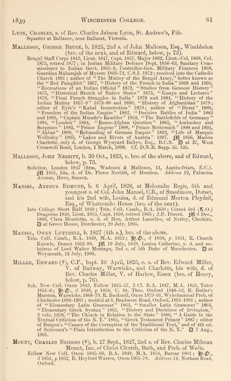 Lyon, Charles, s. of Kev. Charles Johson Lyon, St. Andrew’s, Fife. Squatter at Ballance, near Ballarat, Victoria. Malleson, Geoege Bruce, b. 1825, 2nd s. of John Malleson, Esq., Wimbledon (bro. of the next, and of Edward, below, p. 73). Bengal Staff Corps 1842, Lieut. 1847, Capt. 1857, Major 1862, Lieut.-Col. 1868, Col. 1873, retired 1877 ; in Indian Military Defence Dept. 1856-63, Sanitary Com- missioner to Indian Govt. 1865-9, Controller-Gen. Military Finances 1868, Guardian Maharajah of Mysore 1869-72, C.S.I. 1872; received into the Catholic Church 1891 ; author of “The Mutiny of the Bengal Army,” better known as the “Red Pamphlet” 1857, “History of the French in India” 1868 and 1893, “Recreations of an Indian Official” 1872, “Studies from Genoese History” 1875, “Historical Sketch of Native States” 1875, “Essays and Lectures” 1876, “Final French Struggles in India” 1878 and 1884, “History of the Indian Mutiny 1857-8” 1878-80 and 1890, “History of Afghanistan” 1879 ; editor of Eyre’s “Kabul Insurrection” 1879; author of “Herat” 1880, “Founders of the Indian Empire” 1882, “Decisive Battles of India” 1883 and 1885, “ Captain Musafir’s Rambles” 1883, “The Battlefields of Germany” 1884, “London” 1884, “Russo-Afghan Question” 1885, “Ambushes and Surprises” 1885, “Prince Eugene” 1888, “Prince Metternich” 1888 and 1895, “Akbar” 1890, “Refounding of German Empire” 1892, “Life of Marquis Wellesley” 1895, “Lakes and Rivers of Austria” 1897. JFt 1856, Marion Charlotte, only d. of George Wynyard Baltye, Esq., B.C.S. |3 at 27, West Cromwell Road, London, 1 March, 1898. Cf. D.N.B. Supp. iii. 135. jMalleson, John Nesbitt, b. 30 Oct., 1823, e. bro. of the above, and of Edward, below, p. 73. Solicitor, London 1847 (firm, '\Vadeson & Malleson, 11, Austin-friars, E.C.). m 1851, Ida, d. of Dr. Pierce Nesbitt, of Honiton. Address 12, Palmeira Avenue, Hove, Sussex. Mansel, Arthur Edmund, b. 6 April, 1828, at Melcombe Kegis, 5th and youngest s. of Col. John Mansel, C.B., of Smedmore, Dorset, and his 2nd wife, Louisa, d. of Edmund Morton Bley dell, Esq., of Whatcombe House (bro. of the next). Into College Short Half 1840 ; Trin. Coll. Camb., B.A. 1850 ; Cornet 3rd (K.O.) Dragoons 1850, Lieut. 1855, Capt. 1858, retired 1865; J.P. Dorset. 6 Dec., 1860, Clara Henrietta, e. d. of Hon. Arthur Lascelles, of Norley, Cheshire. 13 at Grove House, Dorchester, 20 July, 1905. Mansel, Owen Luttrell, b. 1827 (4th s.), bro. of the above. Trin. Coll. Camb., B.A. 1849, M.A. 1852; d 1850, p 1851, R. Church Knowle, Dorset 1852-98. 19 July, 1859, Louisa Catherine, y. d. and co- heiress of Lord Walter Montagu, 2nd s. of 6th Duke of Manchester. at Weymouth, 12 July, 1900. Miller, Edward (f), C.F., bapt. 10 April, 1825, e. s. of Rev. Edward Miller, of Radway, AVarwicks., and Charlotte, his wife, d. of Rev. Charles Miller, V. of Harlow, Essex (bro. of Henry, below, p. 76). Sch. Ncav Coll. Oxon 1843, Fellow 1845-57, 2 Cl. B.A. 1847, M.A. 1861, Tutor 1851-6; |1).0., d 1848, p 1850, C. St. Thos. Oxford 1848-52, _R. Butler’s Marston, Warwicks. 1868-79, R. Bucknell, Oxon 1879-91, AVykehamical Preh. of Chichester 1896-1901; resided at 9, Bradmore Road, Oxford, 1891-1901 ; author of “Elementary Latin Grammar” 1863, “Smaller Latin Grammar” 1864, “Elementary Greek Syntax” 1865, “History and Doctrines of Irvingism,’’ 2 vols. 1878, “The Church in Relation to the State” 1880, “ A Guide to the Textual Criticism of the N. T.” 1885, “Greek Testament Primer” 1887 ; editor of Burgon’s “ Causes of the Corruption of the Traditional Text,” and of 4th ed. of Scrivener’s “Plain Introduction to the Criticism of the N. T.” 13 7 Aug., 1901. Mount, Charles Bridges (f), b. 27 Sept., 1827, 2nd s. of Rev. Charles Milman Mount, Inc. of Christ Church, Bath, and Preb. of A^^eUs. Fellow New Coll. Oxon 1845-66, B.A. 1849, M.A. 1854, Bursar 1861 ; d, 1851, p 1852, R. Heyford WAirrcn, Oxon 1865-78. Address 14, Norham Road, Oxford.